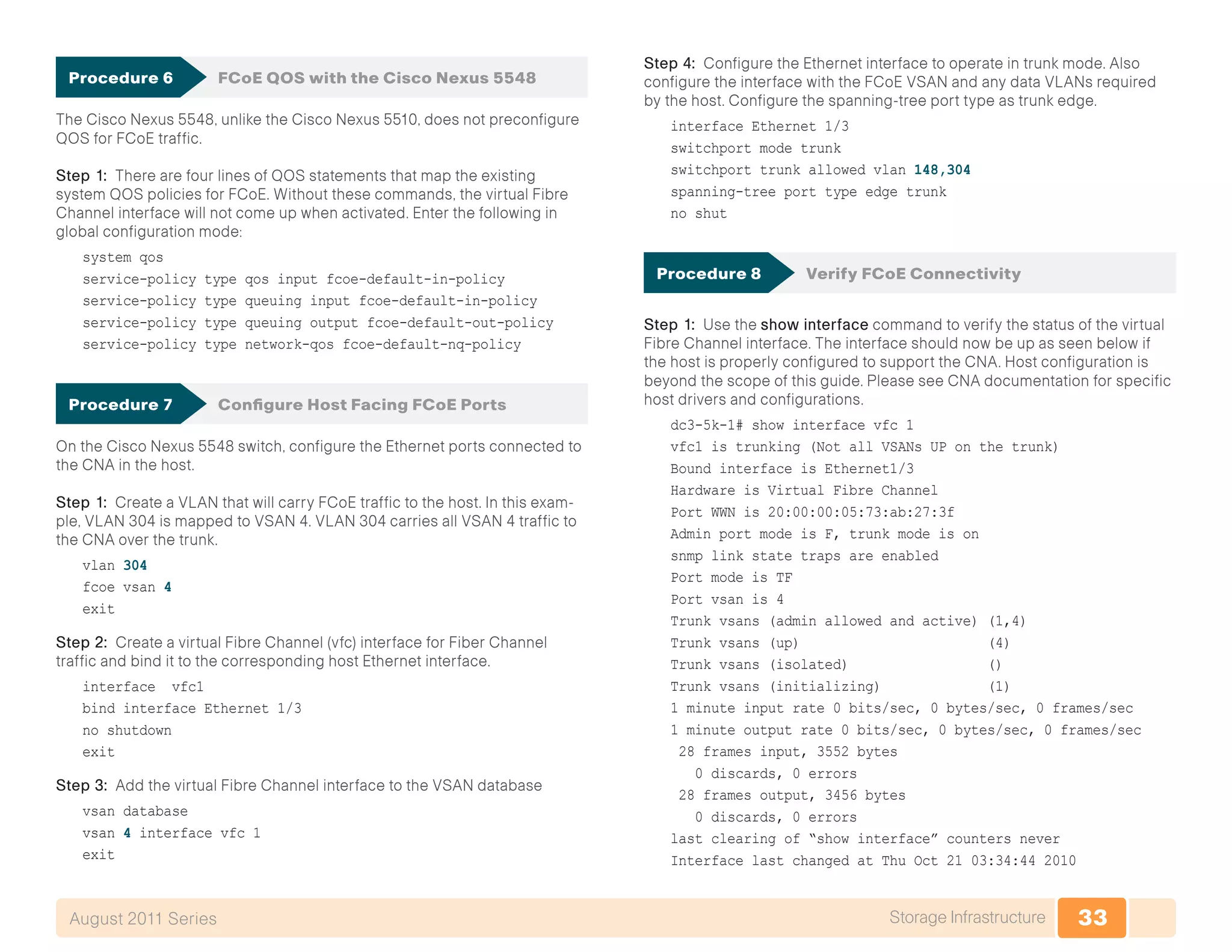 33Storage InfrastructureAugust 2011 Series
Procedure 6	 FCoE QOS with the Cisco Nexus 5548
The Cisco Nexus 5548, unlike the Cisco Nexus 5510, does not preconfigure
QOS for FCoE traffic.
Step 1: There are four lines of QOS statements that map the existing
system QOS policies for FCoE. Without these commands, the virtual Fibre
Channel interface will not come up when activated. Enter the following in
global configuration mode:
system qos
service-policy type qos input fcoe-default-in-policy
service-policy type queuing input fcoe-default-in-policy
service-policy type queuing output fcoe-default-out-policy
service-policy type network-qos fcoe-default-nq-policy
Procedure 7	 Configure Host Facing FCoE Ports
On the Cisco Nexus 5548 switch, configure the Ethernet ports connected to
the CNA in the host.
Step 1: Create a VLAN that will carry FCoE traffic to the host. In this exam-
ple, VLAN 304 is mapped to VSAN 4. VLAN 304 carries all VSAN 4 traffic to
the CNA over the trunk.
vlan 304
fcoe vsan 4
exit
Step 2: Create a virtual Fibre Channel (vfc) interface for Fiber Channel
traffic and bind it to the corresponding host Ethernet interface.
interface vfc1
bind interface Ethernet 1/3
no shutdown
exit
Step 3: Add the virtual Fibre Channel interface to the VSAN database
vsan database
vsan 4 interface vfc 1
exit
Step 4: Configure the Ethernet interface to operate in trunk mode. Also
configure the interface with the FCoE VSAN and any data VLANs required
by the host. Configure the spanning-tree port type as trunk edge.
interface Ethernet 1/3
switchport mode trunk
switchport trunk allowed vlan 148,304
spanning-tree port type edge trunk
no shut
Procedure 8	 Verify FCoE Connectivity
Step 1: Use the show interface command to verify the status of the virtual
Fibre Channel interface. The interface should now be up as seen below if
the host is properly configured to support the CNA. Host configuration is
beyond the scope of this guide. Please see CNA documentation for specific
host drivers and configurations.
dc3-5k-1# show interface vfc 1
vfc1 is trunking (Not all VSANs UP on the trunk)
Bound interface is Ethernet1/3
Hardware is Virtual Fibre Channel
Port WWN is 20:00:00:05:73:ab:27:3f
Admin port mode is F, trunk mode is on
snmp link state traps are enabled
Port mode is TF
Port vsan is 4
Trunk vsans (admin allowed and active) (1,4)
Trunk vsans (up) (4)
Trunk vsans (isolated) ()
Trunk vsans (initializing) (1)
1 minute input rate 0 bits/sec, 0 bytes/sec, 0 frames/sec
1 minute output rate 0 bits/sec, 0 bytes/sec, 0 frames/sec
28 frames input, 3552 bytes
0 discards, 0 errors
28 frames output, 3456 bytes
0 discards, 0 errors
last clearing of “show interface” counters never
Interface last changed at Thu Oct 21 03:34:44 2010
 
