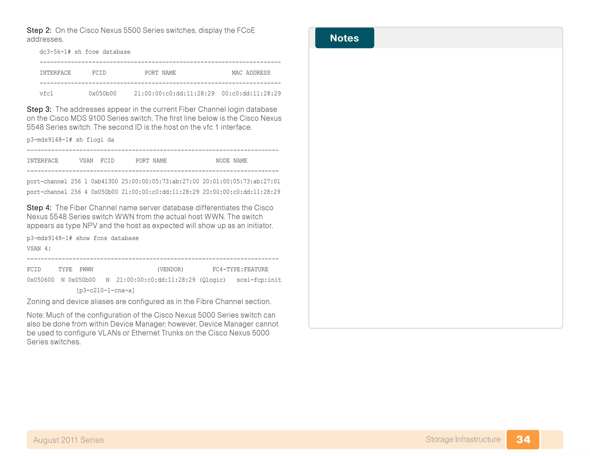 34Storage InfrastructureAugust 2011 Series
Step 2: On the Cisco Nexus 5500 Series switches, display the FCoE
addresses.
dc3-5k-1# sh fcoe database
---------------------------------------------------------------------
INTERFACE FCID PORT NAME MAC ADDRESS
---------------------------------------------------------------------
vfc1 0x050b00 21:00:00:c0:dd:11:28:29 00:c0:dd:11:28:29
Step 3: The addresses appear in the current Fiber Channel login database
on the Cisco MDS 9100 Series switch. The first line below is the Cisco Nexus
5548 Series switch. The second ID is the host on the vfc 1 interface.
p3-mds9148-1# sh flogi da
------------------------------------------------------------------------
INTERFACE VSAN FCID PORT NAME NODE NAME
------------------------------------------------------------------------
port-channel 256 1 0xb41300 25:00:00:05:73:ab:27:00 20:01:00:05:73:ab:27:01
port-channel 256 4 0x050b00 21:00:00:c0:dd:11:28:29 20:00:00:c0:dd:11:28:29
Step 4: The Fiber Channel name server database differentiates the Cisco
Nexus 5548 Series switch WWN from the actual host WWN. The switch
appears as type NPV and the host as expected will show up as an initiator.
p3-mds9148-1# show fcns database
VSAN 4:
------------------------------------------------------------------------
FCID TYPE PWWN (VENDOR) FC4-TYPE:FEATURE
0x050600 N 0x050b00 N 21:00:00:c0:dd:11:28:29 (Qlogic) scsi-fcp:init
[p3-c210-1-cna-a]
Zoning and device aliases are configured as in the Fibre Channel section.
Note: Much of the configuration of the Cisco Nexus 5000 Series switch can
also be done from within Device Manager; however, Device Manager cannot
be used to configure VLANs or Ethernet Trunks on the Cisco Nexus 5000
Series switches.
 