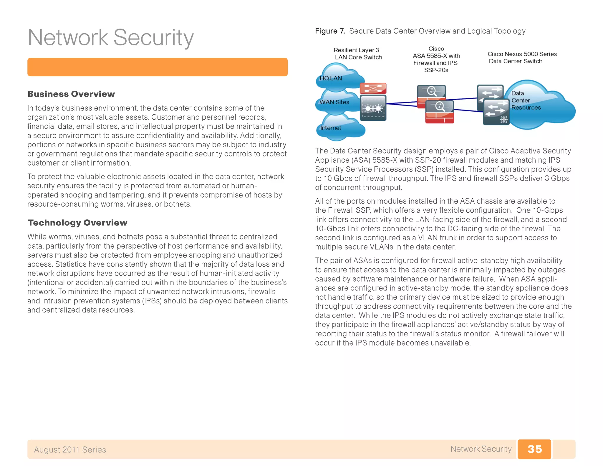 35Network SecurityAugust 2011 Series
Network Security
Business Overview
In today’s business environment, the data center contains some of the
organization’s most valuable assets. Customer and personnel records,
financial data, email stores, and intellectual property must be maintained in
a secure environment to assure confidentiality and availability. Additionally,
portions of networks in specific business sectors may be subject to industry
or government regulations that mandate specific security controls to protect
customer or client information.
To protect the valuable electronic assets located in the data center, network
security ensures the facility is protected from automated or human-
operated snooping and tampering, and it prevents compromise of hosts by
resource-consuming worms, viruses, or botnets.
Technology Overview
While worms, viruses, and botnets pose a substantial threat to centralized
data, particularly from the perspective of host performance and availability,
servers must also be protected from employee snooping and unauthorized
access. Statistics have consistently shown that the majority of data loss and
network disruptions have occurred as the result of human-initiated activity
(intentional or accidental) carried out within the boundaries of the business’s
network. To minimize the impact of unwanted network intrusions, firewalls
and intrusion prevention systems (IPSs) should be deployed between clients
and centralized data resources.
Figure 7. Secure Data Center Overview and Logical Topology
The Data Center Security design employs a pair of Cisco Adaptive Security
Appliance (ASA) 5585-X with SSP-20 firewall modules and matching IPS
Security Service Processors (SSP) installed. This configuration provides up
to 10 Gbps of firewall throughput. The IPS and firewall SSPs deliver 3 Gbps
of concurrent throughput.
All of the ports on modules installed in the ASA chassis are available to
the Firewall SSP, which offers a very flexible configuration. One 10-Gbps
link offers connectivity to the LAN-facing side of the firewall, and a second
10-Gbps link offers connectivity to the DC-facing side of the firewall The
second link is configured as a VLAN trunk in order to support access to
multiple secure VLANs in the data center.
The pair of ASAs is configured for firewall active-standby high availability
to ensure that access to the data center is minimally impacted by outages
caused by software maintenance or hardware failure. When ASA appli-
ances are configured in active-standby mode, the standby appliance does
not handle traffic, so the primary device must be sized to provide enough
throughput to address connectivity requirements between the core and the
data center. While the IPS modules do not actively exchange state traffic,
they participate in the firewall appliances’ active/standby status by way of
reporting their status to the firewall’s status monitor. A firewall failover will
occur if the IPS module becomes unavailable.
 