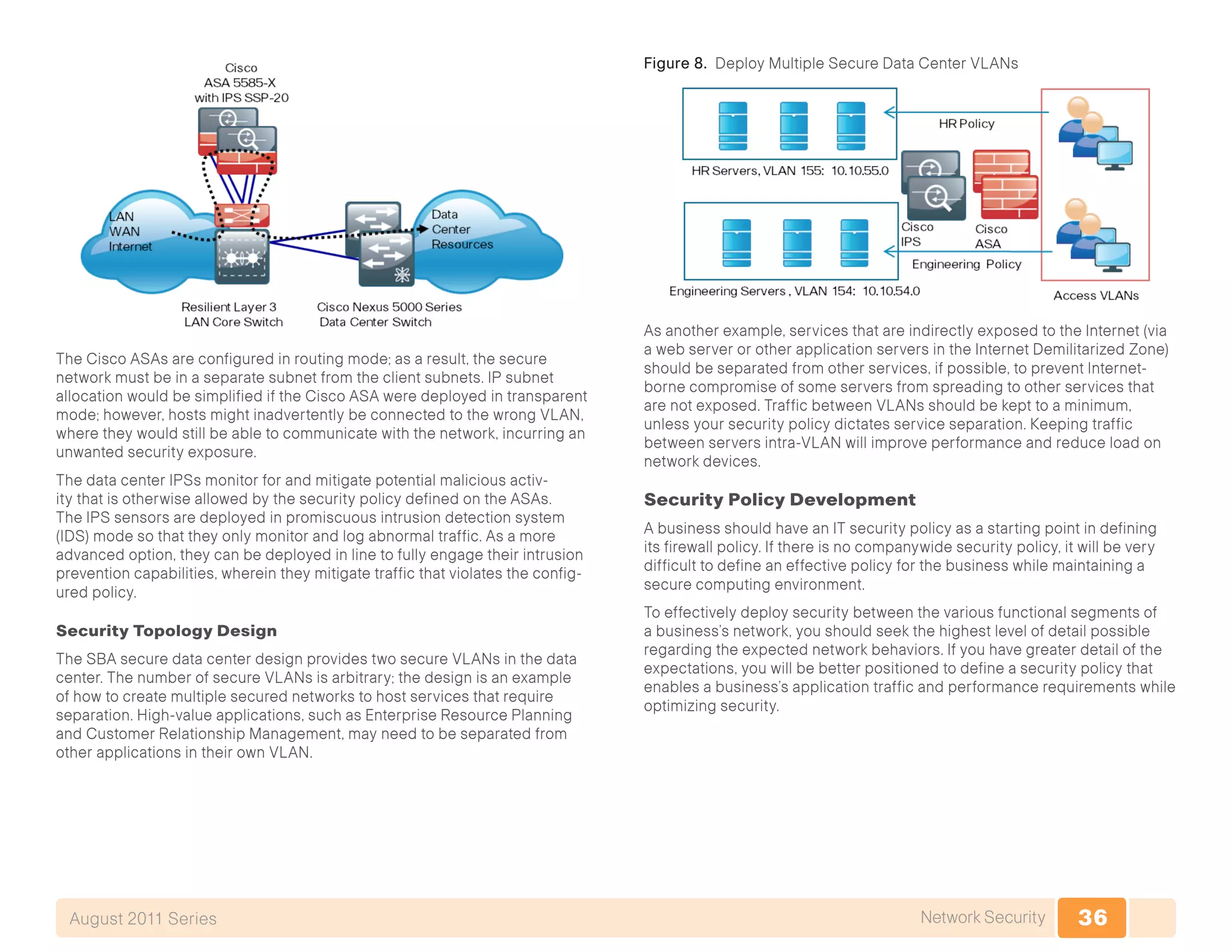 36Network SecurityAugust 2011 Series
The Cisco ASAs are configured in routing mode; as a result, the secure
network must be in a separate subnet from the client subnets. IP subnet
allocation would be simplified if the Cisco ASA were deployed in transparent
mode; however, hosts might inadvertently be connected to the wrong VLAN,
where they would still be able to communicate with the network, incurring an
unwanted security exposure.
The data center IPSs monitor for and mitigate potential malicious activ-
ity that is otherwise allowed by the security policy defined on the ASAs.
The IPS sensors are deployed in promiscuous intrusion detection system
(IDS) mode so that they only monitor and log abnormal traffic. As a more
advanced option, they can be deployed in line to fully engage their intrusion
prevention capabilities, wherein they mitigate traffic that violates the config-
ured policy.
Security Topology Design
The SBA secure data center design provides two secure VLANs in the data
center. The number of secure VLANs is arbitrary; the design is an example
of how to create multiple secured networks to host services that require
separation. High-value applications, such as Enterprise Resource Planning
and Customer Relationship Management, may need to be separated from
other applications in their own VLAN.
Figure 8. Deploy Multiple Secure Data Center VLANs
As another example, services that are indirectly exposed to the Internet (via
a web server or other application servers in the Internet Demilitarized Zone)
should be separated from other services, if possible, to prevent Internet-
borne compromise of some servers from spreading to other services that
are not exposed. Traffic between VLANs should be kept to a minimum,
unless your security policy dictates service separation. Keeping traffic
between servers intra-VLAN will improve performance and reduce load on
network devices.
Security Policy Development
A business should have an IT security policy as a starting point in defining
its firewall policy. If there is no companywide security policy, it will be very
difficult to define an effective policy for the business while maintaining a
secure computing environment.
To effectively deploy security between the various functional segments of
a business’s network, you should seek the highest level of detail possible
regarding the expected network behaviors. If you have greater detail of the
expectations, you will be better positioned to define a security policy that
enables a business’s application traffic and performance requirements while
optimizing security.
 