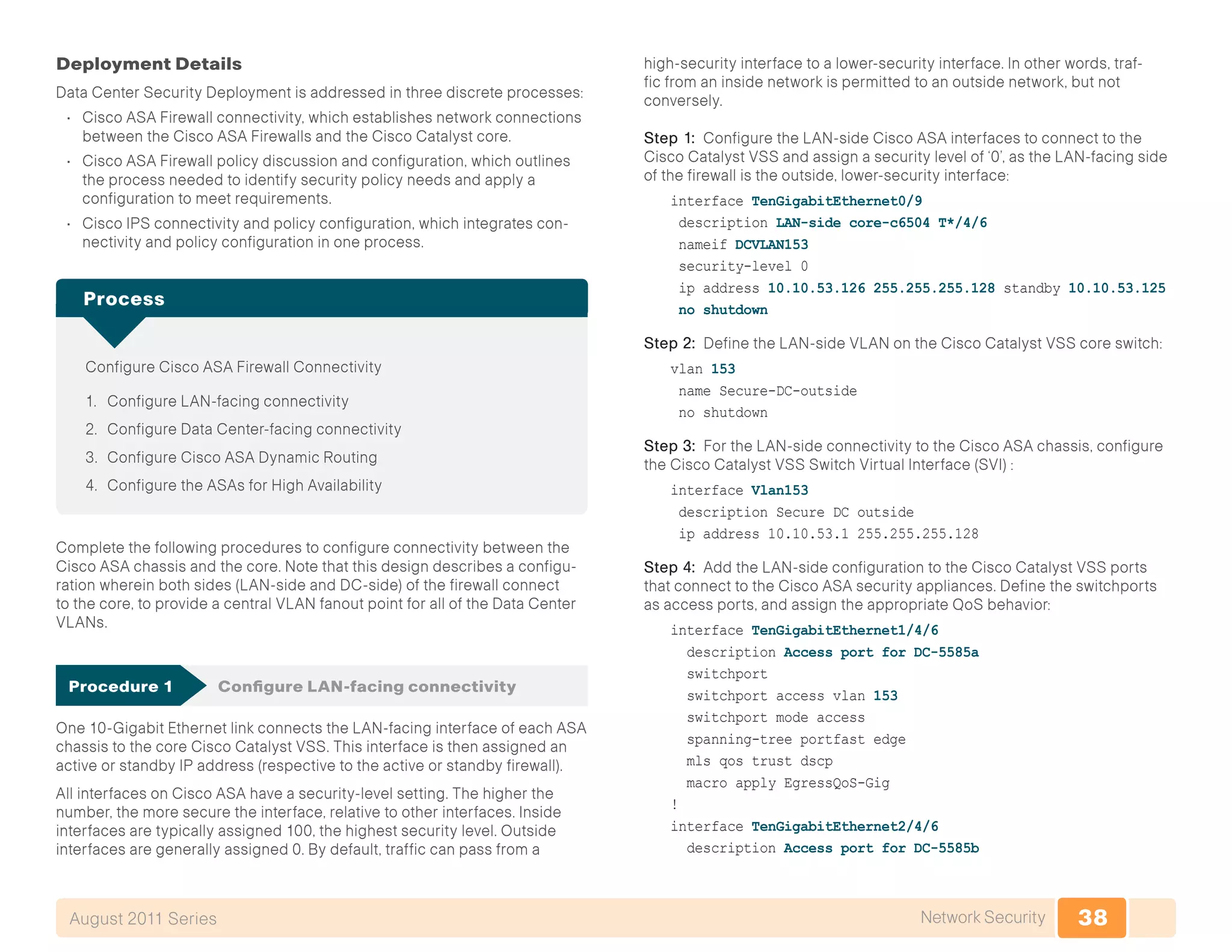 38Network SecurityAugust 2011 Series
Deployment Details
Data Center Security Deployment is addressed in three discrete processes:
•	 Cisco ASA Firewall connectivity, which establishes network connections
between the Cisco ASA Firewalls and the Cisco Catalyst core.
•	 Cisco ASA Firewall policy discussion and configuration, which outlines
the process needed to identify security policy needs and apply a
configuration to meet requirements.
•	 Cisco IPS connectivity and policy configuration, which integrates con-
nectivity and policy configuration in one process.
Configure Cisco ASA Firewall Connectivity
1.	 Configure LAN-facing connectivity
2.	 Configure Data Center-facing connectivity
3.	 Configure Cisco ASA Dynamic Routing
4.	 Configure the ASAs for High Availability
Process
Complete the following procedures to configure connectivity between the
Cisco ASA chassis and the core. Note that this design describes a configu-
ration wherein both sides (LAN-side and DC-side) of the firewall connect
to the core, to provide a central VLAN fanout point for all of the Data Center
VLANs.
Procedure 1	 Configure LAN-facing connectivity
One 10-Gigabit Ethernet link connects the LAN-facing interface of each ASA
chassis to the core Cisco Catalyst VSS. This interface is then assigned an
active or standby IP address (respective to the active or standby firewall).
All interfaces on Cisco ASA have a security-level setting. The higher the
number, the more secure the interface, relative to other interfaces. Inside
interfaces are typically assigned 100, the highest security level. Outside
interfaces are generally assigned 0. By default, traffic can pass from a
high-security interface to a lower-security interface. In other words, traf-
fic from an inside network is permitted to an outside network, but not
conversely.
Step 1: Configure the LAN-side Cisco ASA interfaces to connect to the
Cisco Catalyst VSS and assign a security level of ‘0’, as the LAN-facing side
of the firewall is the outside, lower-security interface:
interface TenGigabitEthernet0/9
description LAN-side core-c6504 T*/4/6
nameif DCVLAN153
security-level 0
ip address 10.10.53.126 255.255.255.128 standby 10.10.53.125
no shutdown
Step 2: Define the LAN-side VLAN on the Cisco Catalyst VSS core switch:
vlan 153
name Secure-DC-outside
no shutdown
Step 3: For the LAN-side connectivity to the Cisco ASA chassis, configure
the Cisco Catalyst VSS Switch Virtual Interface (SVI) :
interface Vlan153
description Secure DC outside
ip address 10.10.53.1 255.255.255.128
Step 4: Add the LAN-side configuration to the Cisco Catalyst VSS ports
that connect to the Cisco ASA security appliances. Define the switchports
as access ports, and assign the appropriate QoS behavior:
interface TenGigabitEthernet1/4/6
description Access port for DC-5585a
switchport
switchport access vlan 153
switchport mode access
spanning-tree portfast edge
mls qos trust dscp
macro apply EgressQoS-Gig
!
interface TenGigabitEthernet2/4/6
description Access port for DC-5585b
 