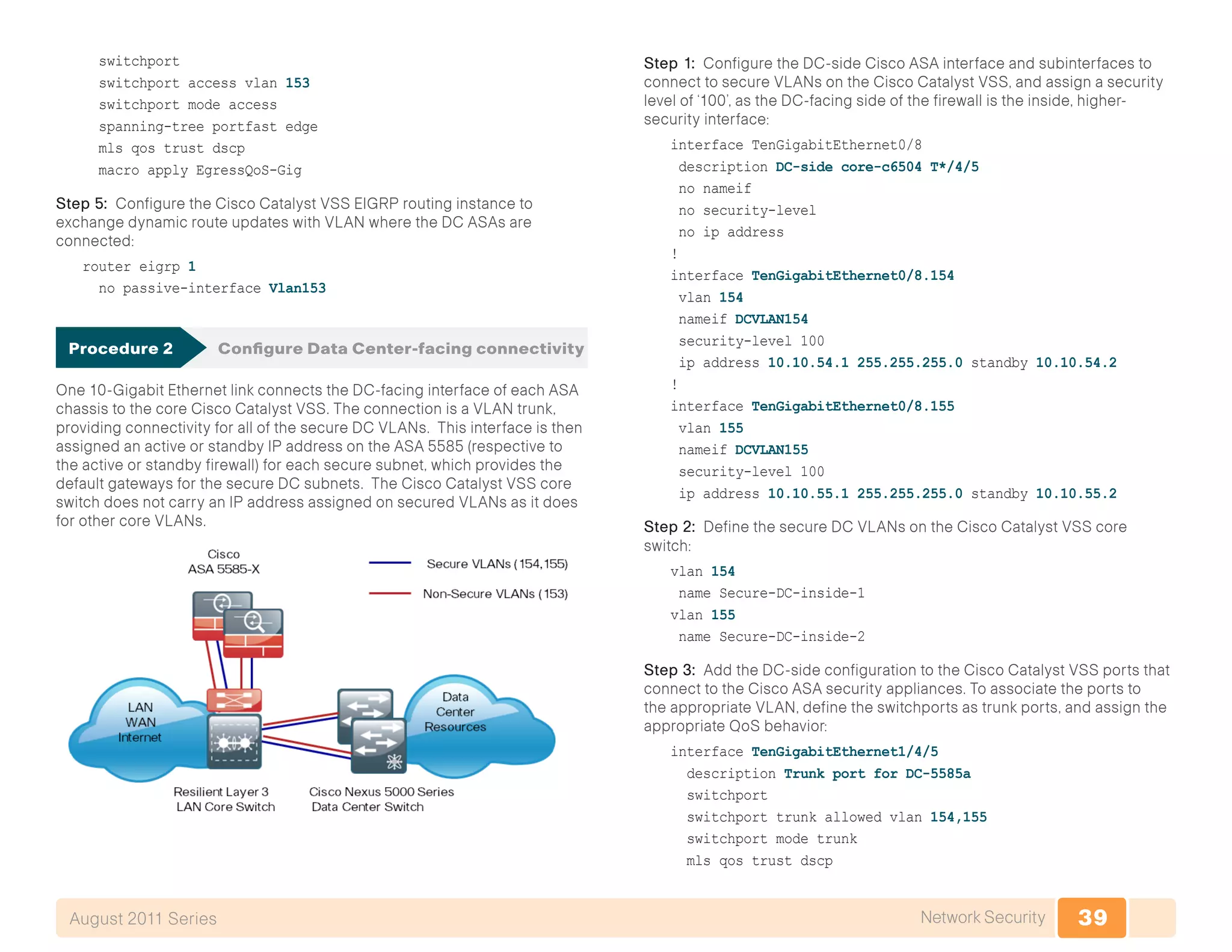 39Network SecurityAugust 2011 Series
switchport
switchport access vlan 153
switchport mode access
spanning-tree portfast edge
mls qos trust dscp
macro apply EgressQoS-Gig
Step 5: Configure the Cisco Catalyst VSS EIGRP routing instance to
exchange dynamic route updates with VLAN where the DC ASAs are
connected:
router eigrp 1
no passive-interface Vlan153
Procedure 2	 Configure Data Center-facing connectivity
One 10-Gigabit Ethernet link connects the DC-facing interface of each ASA
chassis to the core Cisco Catalyst VSS. The connection is a VLAN trunk,
providing connectivity for all of the secure DC VLANs. This interface is then
assigned an active or standby IP address on the ASA 5585 (respective to
the active or standby firewall) for each secure subnet, which provides the
default gateways for the secure DC subnets. The Cisco Catalyst VSS core
switch does not carry an IP address assigned on secured VLANs as it does
for other core VLANs.
Step 1: Configure the DC-side Cisco ASA interface and subinterfaces to
connect to secure VLANs on the Cisco Catalyst VSS, and assign a security
level of ‘100’, as the DC-facing side of the firewall is the inside, higher-
security interface:
interface TenGigabitEthernet0/8
description DC-side core-c6504 T*/4/5
no nameif
no security-level
no ip address
!
interface TenGigabitEthernet0/8.154
vlan 154
nameif DCVLAN154
security-level 100
ip address 10.10.54.1 255.255.255.0 standby 10.10.54.2
!
interface TenGigabitEthernet0/8.155
vlan 155
nameif DCVLAN155
security-level 100
ip address 10.10.55.1 255.255.255.0 standby 10.10.55.2
Step 2: Define the secure DC VLANs on the Cisco Catalyst VSS core
switch:
vlan 154
name Secure-DC-inside-1
vlan 155
name Secure-DC-inside-2
Step 3: Add the DC-side configuration to the Cisco Catalyst VSS ports that
connect to the Cisco ASA security appliances. To associate the ports to
the appropriate VLAN, define the switchports as trunk ports, and assign the
appropriate QoS behavior:
interface TenGigabitEthernet1/4/5
description Trunk port for DC-5585a
switchport
switchport trunk allowed vlan 154,155
switchport mode trunk
mls qos trust dscp
 