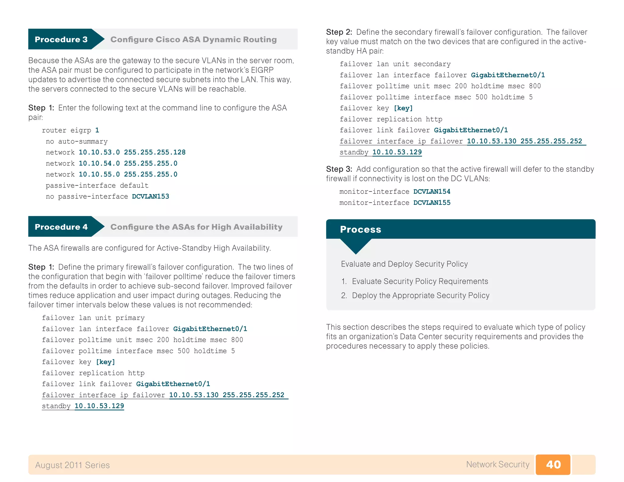 40Network SecurityAugust 2011 Series
Procedure 3	 Configure Cisco ASA Dynamic Routing
Because the ASAs are the gateway to the secure VLANs in the server room,
the ASA pair must be configured to participate in the network’s EIGRP
updates to advertise the connected secure subnets into the LAN. This way,
the servers connected to the secure VLANs will be reachable.
Step 1: Enter the following text at the command line to configure the ASA
pair:
router eigrp 1
no auto-summary
network 10.10.53.0 255.255.255.128
network 10.10.54.0 255.255.255.0
network 10.10.55.0 255.255.255.0
passive-interface default
no passive-interface DCVLAN153
Procedure 4	 Configure the ASAs for High Availability
The ASA firewalls are configured for Active-Standby High Availability.
Step 1: Define the primary firewall’s failover configuration. The two lines of
the configuration that begin with ‘failover polltime’ reduce the failover timers
from the defaults in order to achieve sub-second failover. Improved failover
times reduce application and user impact during outages. Reducing the
failover timer intervals below these values is not recommended:
failover lan unit primary
failover lan interface failover GigabitEthernet0/1
failover polltime unit msec 200 holdtime msec 800
failover polltime interface msec 500 holdtime 5
failover key [key]
failover replication http
failover link failover GigabitEthernet0/1
failover interface ip failover 10.10.53.130 255.255.255.252
standby 10.10.53.129
Step 2: Define the secondary firewall’s failover configuration. The failover
key value must match on the two devices that are configured in the active-
standby HA pair:
failover lan unit secondary
failover lan interface failover GigabitEthernet0/1
failover polltime unit msec 200 holdtime msec 800
failover polltime interface msec 500 holdtime 5
failover key [key]
failover replication http
failover link failover GigabitEthernet0/1
failover interface ip failover 10.10.53.130 255.255.255.252
standby 10.10.53.129
Step 3: Add configuration so that the active firewall will defer to the standby
firewall if connectivity is lost on the DC VLANs:
monitor-interface DCVLAN154
monitor-interface DCVLAN155
Evaluate and Deploy Security Policy
1.	 Evaluate Security Policy Requirements
2.	 Deploy the Appropriate Security Policy
Process
This section describes the steps required to evaluate which type of policy
fits an organization’s Data Center security requirements and provides the
procedures necessary to apply these policies.
 
