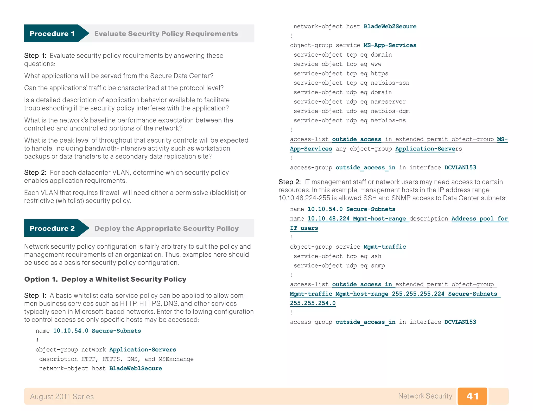 41Network SecurityAugust 2011 Series
Procedure 1	 Evaluate Security Policy Requirements
Step 1: Evaluate security policy requirements by answering these
questions:
What applications will be served from the Secure Data Center?
Can the applications’ traffic be characterized at the protocol level?
Is a detailed description of application behavior available to facilitate
troubleshooting if the security policy interferes with the application?
What is the network’s baseline performance expectation between the
controlled and uncontrolled portions of the network?
What is the peak level of throughput that security controls will be expected
to handle, including bandwidth-intensive activity such as workstation
backups or data transfers to a secondary data replication site?
Step 2: For each datacenter VLAN, determine which security policy
enables application requirements.
Each VLAN that requires firewall will need either a permissive (blacklist) or
restrictive (whitelist) security policy.
Procedure 2	 Deploy the Appropriate Security Policy
Network security policy configuration is fairly arbitrary to suit the policy and
management requirements of an organization. Thus, examples here should
be used as a basis for security policy configuration.
Option 1. Deploy a Whitelist Security Policy
Step 1: A basic whitelist data-service policy can be applied to allow com-
mon business services such as HTTP, HTTPS, DNS, and other services
typically seen in Microsoft-based networks. Enter the following configuration
to control access so only specific hosts may be accessed:
name 10.10.54.0 Secure-Subnets
!
object-group network Application-Servers
description HTTP, HTTPS, DNS, and MSExchange
network-object host BladeWeb1Secure
network-object host BladeWeb2Secure
!
object-group service MS-App-Services
service-object tcp eq domain
service-object tcp eq www
service-object tcp eq https
service-object tcp eq netbios-ssn
service-object udp eq domain
service-object udp eq nameserver
service-object udp eq netbios-dgm
service-object udp eq netbios-ns
!
access-list outside_access_in extended permit object-group MS-
App-Services any object-group Application-Servers
!
access-group outside_access_in in interface DCVLAN153
Step 2: IT management staff or network users may need access to certain
resources. In this example, management hosts in the IP address range
10.10.48.224-255 is allowed SSH and SNMP access to Data Center subnets:
name 10.10.54.0 Secure-Subnets
name 10.10.48.224 Mgmt-host-range description Address pool for
IT users
!
object-group service Mgmt-traffic
service-object tcp eq ssh
service-object udp eq snmp
!
access-list outside_access_in extended permit object-group
Mgmt-traffic Mgmt-host-range 255.255.255.224 Secure-Subnets
255.255.254.0
!
access-group outside_access_in in interface DCVLAN153
 
