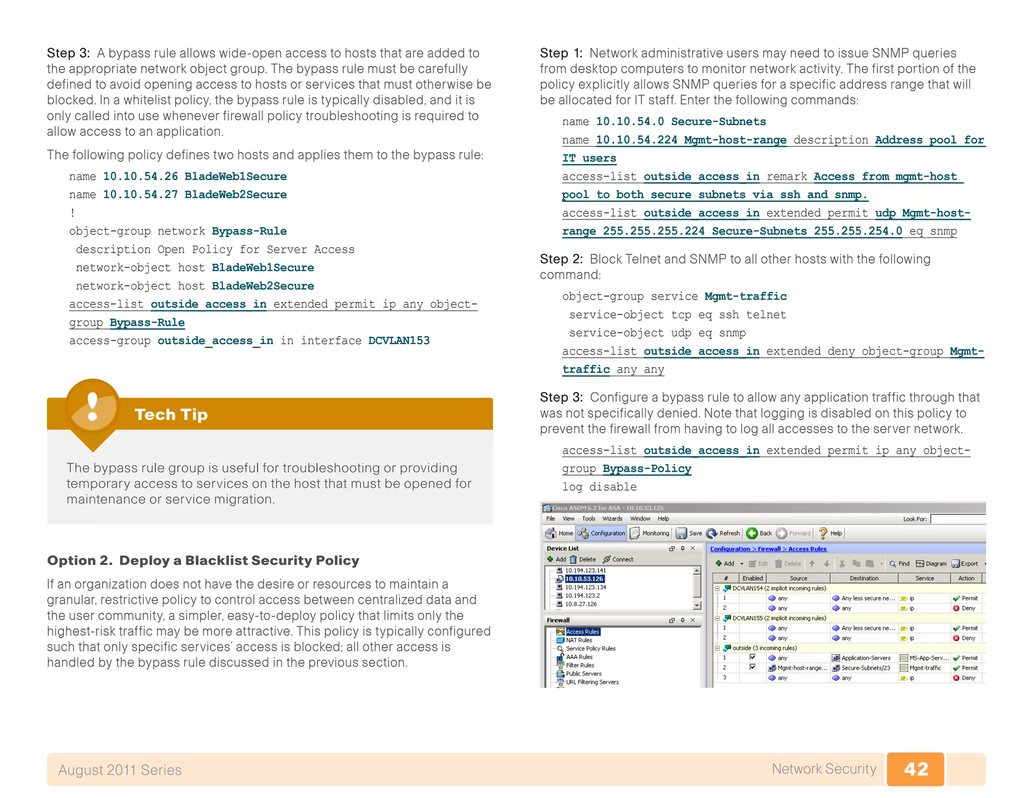 42Network SecurityAugust 2011 Series
Step 3: A bypass rule allows wide-open access to hosts that are added to
the appropriate network object group. The bypass rule must be carefully
defined to avoid opening access to hosts or services that must otherwise be
blocked. In a whitelist policy, the bypass rule is typically disabled, and it is
only called into use whenever firewall policy troubleshooting is required to
allow access to an application.
The following policy defines two hosts and applies them to the bypass rule:
name 10.10.54.26 BladeWeb1Secure
name 10.10.54.27 BladeWeb2Secure
!
object-group network Bypass-Rule
description Open Policy for Server Access
network-object host BladeWeb1Secure
network-object host BladeWeb2Secure
access-list outside_access_in extended permit ip any object-
group Bypass-Rule
access-group outside_access_in in interface DCVLAN153
The bypass rule group is useful for troubleshooting or providing
temporary access to services on the host that must be opened for
maintenance or service migration.
Tech Tip
Option 2. Deploy a Blacklist Security Policy
If an organization does not have the desire or resources to maintain a
granular, restrictive policy to control access between centralized data and
the user community, a simpler, easy-to-deploy policy that limits only the
highest-risk traffic may be more attractive. This policy is typically configured
such that only specific services’ access is blocked; all other access is
handled by the bypass rule discussed in the previous section.
Step 1: Network administrative users may need to issue SNMP queries
from desktop computers to monitor network activity. The first portion of the
policy explicitly allows SNMP queries for a specific address range that will
be allocated for IT staff. Enter the following commands:
name 10.10.54.0 Secure-Subnets
name 10.10.54.224 Mgmt-host-range description Address pool for
IT users
access-list outside_access_in remark Access from mgmt-host
pool to both secure subnets via ssh and snmp.
access-list outside_access_in extended permit udp Mgmt-host-
range 255.255.255.224 Secure-Subnets 255.255.254.0 eq snmp
Step 2: Block Telnet and SNMP to all other hosts with the following
command:
object-group service Mgmt-traffic
service-object tcp eq ssh telnet
service-object udp eq snmp
access-list outside_access_in extended deny object-group Mgmt-
traffic any any
Step 3: Configure a bypass rule to allow any application traffic through that
was not specifically denied. Note that logging is disabled on this policy to
prevent the firewall from having to log all accesses to the server network.
access-list outside_access_in extended permit ip any object-
group Bypass-Policy
log disable
 