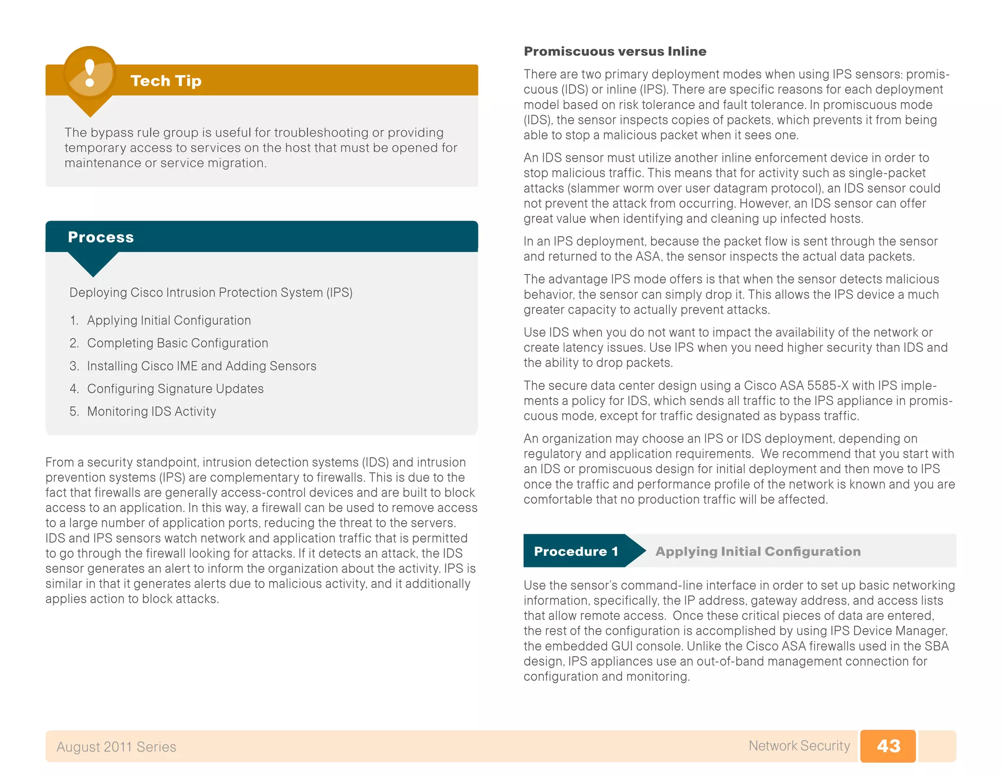 43Network SecurityAugust 2011 Series
The bypass rule group is useful for troubleshooting or providing
temporary access to services on the host that must be opened for
maintenance or service migration.
Tech Tip
Deploying Cisco Intrusion Protection System (IPS)
1.	 Applying Initial Configuration
2.	 Completing Basic Configuration
3.	 Installing Cisco IME and Adding Sensors
4.	 Configuring Signature Updates
5.	 Monitoring IDS Activity
Process
From a security standpoint, intrusion detection systems (IDS) and intrusion
prevention systems (IPS) are complementary to firewalls. This is due to the
fact that firewalls are generally access-control devices and are built to block
access to an application. In this way, a firewall can be used to remove access
to a large number of application ports, reducing the threat to the servers.
IDS and IPS sensors watch network and application traffic that is permitted
to go through the firewall looking for attacks. If it detects an attack, the IDS
sensor generates an alert to inform the organization about the activity. IPS is
similar in that it generates alerts due to malicious activity, and it additionally
applies action to block attacks.
Promiscuous versus Inline
There are two primary deployment modes when using IPS sensors: promis-
cuous (IDS) or inline (IPS). There are specific reasons for each deployment
model based on risk tolerance and fault tolerance. In promiscuous mode
(IDS), the sensor inspects copies of packets, which prevents it from being
able to stop a malicious packet when it sees one.
An IDS sensor must utilize another inline enforcement device in order to
stop malicious traffic. This means that for activity such as single-packet
attacks (slammer worm over user datagram protocol), an IDS sensor could
not prevent the attack from occurring. However, an IDS sensor can offer
great value when identifying and cleaning up infected hosts.
In an IPS deployment, because the packet flow is sent through the sensor
and returned to the ASA, the sensor inspects the actual data packets.
The advantage IPS mode offers is that when the sensor detects malicious
behavior, the sensor can simply drop it. This allows the IPS device a much
greater capacity to actually prevent attacks.
Use IDS when you do not want to impact the availability of the network or
create latency issues. Use IPS when you need higher security than IDS and
the ability to drop packets.
The secure data center design using a Cisco ASA 5585-X with IPS imple-
ments a policy for IDS, which sends all traffic to the IPS appliance in promis-
cuous mode, except for traffic designated as bypass traffic.
An organization may choose an IPS or IDS deployment, depending on
regulatory and application requirements. We recommend that you start with
an IDS or promiscuous design for initial deployment and then move to IPS
once the traffic and performance profile of the network is known and you are
comfortable that no production traffic will be affected.
Procedure 1	 Applying Initial Configuration
Use the sensor’s command-line interface in order to set up basic networking
information, specifically, the IP address, gateway address, and access lists
that allow remote access. Once these critical pieces of data are entered,
the rest of the configuration is accomplished by using IPS Device Manager,
the embedded GUI console. Unlike the Cisco ASA firewalls used in the SBA
design, IPS appliances use an out-of-band management connection for
configuration and monitoring.
 