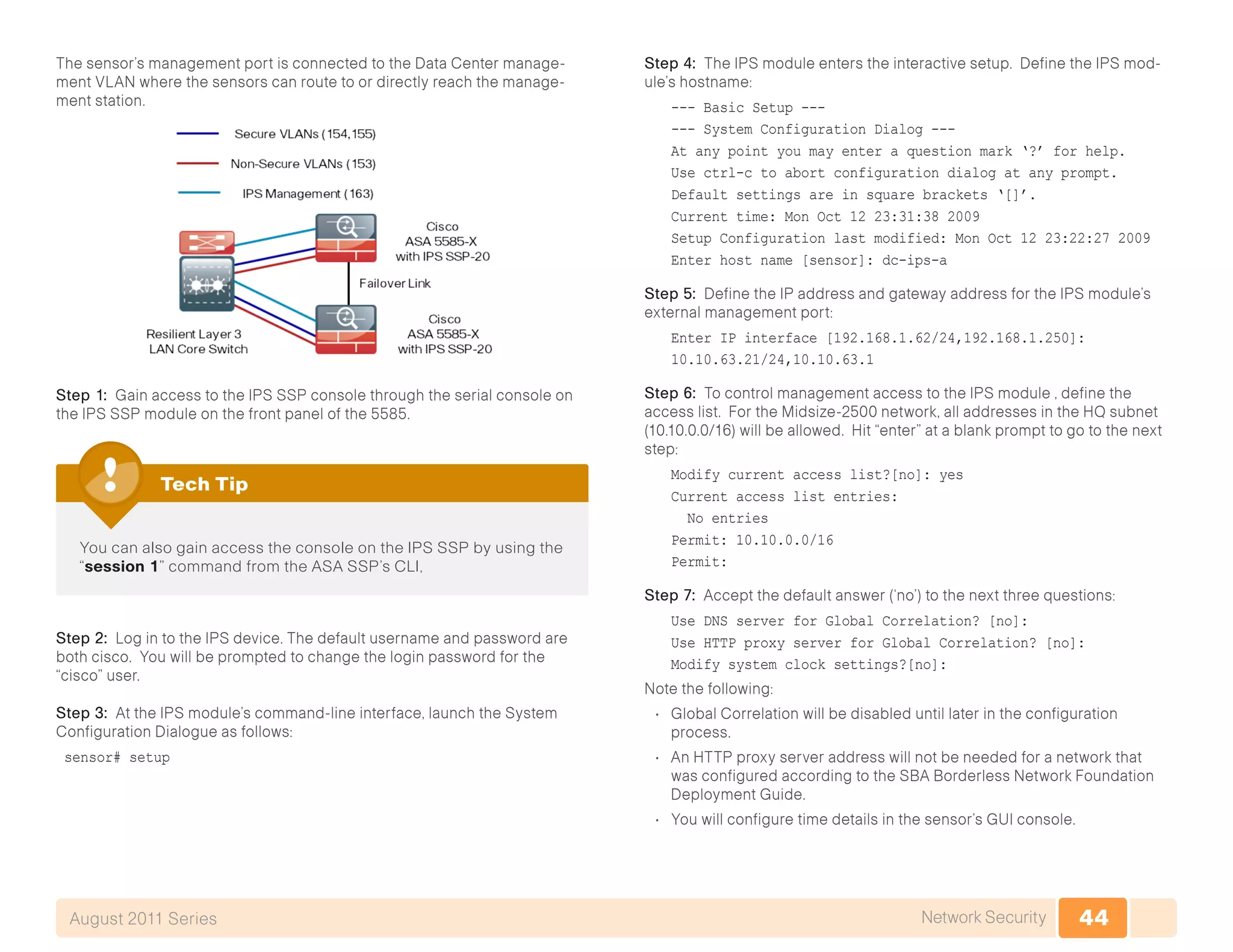 44Network SecurityAugust 2011 Series
The sensor’s management port is connected to the Data Center manage-
ment VLAN where the sensors can route to or directly reach the manage-
ment station.
Step 1: Gain access to the IPS SSP console through the serial console on
the IPS SSP module on the front panel of the 5585.
You can also gain access the console on the IPS SSP by using the
“session 1” command from the ASA SSP’s CLI,
Tech Tip
Step 2: Log in to the IPS device. The default username and password are
both cisco. You will be prompted to change the login password for the
“cisco” user.
Step 3: At the IPS module’s command-line interface, launch the System
Configuration Dialogue as follows:
sensor# setup
Step 4: The IPS module enters the interactive setup. Define the IPS mod-
ule’s hostname:
--- Basic Setup ---
--- System Configuration Dialog ---
At any point you may enter a question mark ‘?’ for help.
Use ctrl-c to abort configuration dialog at any prompt.
Default settings are in square brackets ‘[]’.
Current time: Mon Oct 12 23:31:38 2009
Setup Configuration last modified: Mon Oct 12 23:22:27 2009
Enter host name [sensor]: dc-ips-a
Step 5: Define the IP address and gateway address for the IPS module’s
external management port:
Enter IP interface [192.168.1.62/24,192.168.1.250]:
10.10.63.21/24,10.10.63.1
Step 6: To control management access to the IPS module , define the
access list. For the Midsize-2500 network, all addresses in the HQ subnet
(10.10.0.0/16) will be allowed. Hit “enter” at a blank prompt to go to the next
step:
Modify current access list?[no]: yes
Current access list entries:
No entries
Permit: 10.10.0.0/16
Permit:
Step 7: Accept the default answer (‘no’) to the next three questions:
Use DNS server for Global Correlation? [no]:
Use HTTP proxy server for Global Correlation? [no]:
Modify system clock settings?[no]:
Note the following:
•	 Global Correlation will be disabled until later in the configuration
process.
•	 An HTTP proxy server address will not be needed for a network that
was configured according to the SBA Borderless Network Foundation
Deployment Guide.
•	 You will configure time details in the sensor’s GUI console.
 