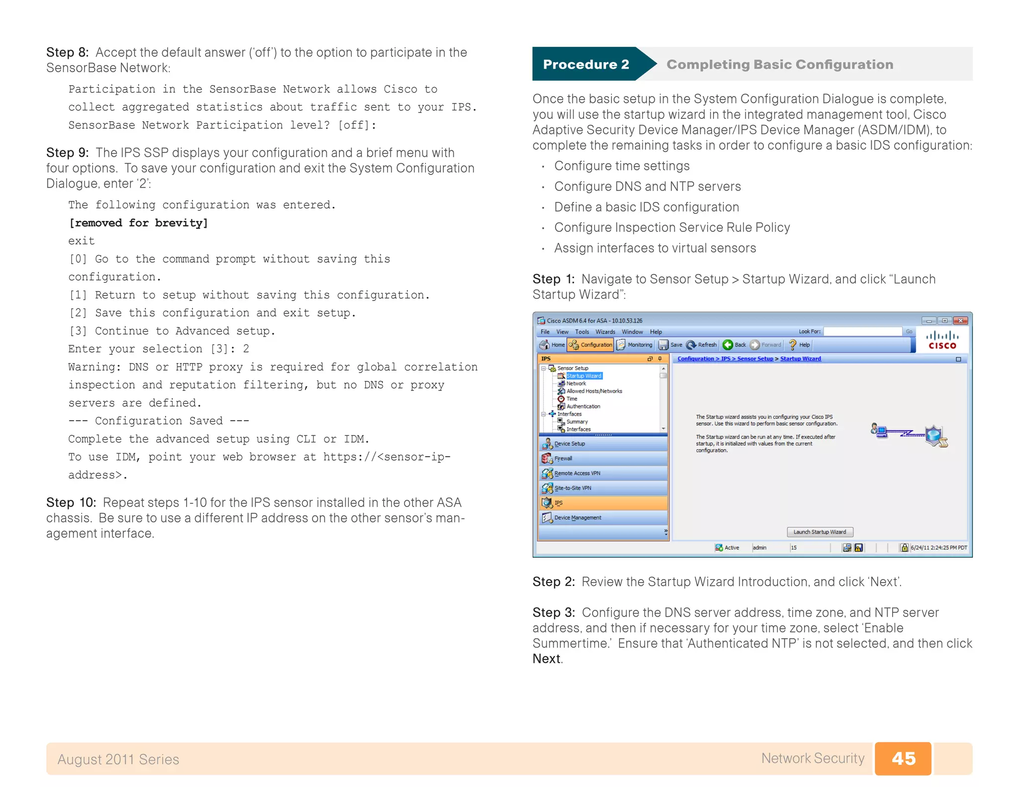 45Network SecurityAugust 2011 Series
Step 8: Accept the default answer (‘off’) to the option to participate in the
SensorBase Network:
Participation in the SensorBase Network allows Cisco to
collect aggregated statistics about traffic sent to your IPS.
SensorBase Network Participation level? [off]:
Step 9: The IPS SSP displays your configuration and a brief menu with
four options. To save your configuration and exit the System Configuration
Dialogue, enter ‘2’:
The following configuration was entered.
[removed for brevity]
exit
[0] Go to the command prompt without saving this
configuration.
[1] Return to setup without saving this configuration.
[2] Save this configuration and exit setup.
[3] Continue to Advanced setup.
Enter your selection [3]: 2
Warning: DNS or HTTP proxy is required for global correlation
inspection and reputation filtering, but no DNS or proxy
servers are defined.
--- Configuration Saved ---
Complete the advanced setup using CLI or IDM.
To use IDM, point your web browser at https://<sensor-ip-
address>.
Step 10: Repeat steps 1-10 for the IPS sensor installed in the other ASA
chassis. Be sure to use a different IP address on the other sensor’s man-
agement interface.
Procedure 2	 Completing Basic Configuration
Once the basic setup in the System Configuration Dialogue is complete,
you will use the startup wizard in the integrated management tool, Cisco
Adaptive Security Device Manager/IPS Device Manager (ASDM/IDM), to
complete the remaining tasks in order to configure a basic IDS configuration:
•	 Configure time settings
•	 Configure DNS and NTP servers
•	 Define a basic IDS configuration
•	 Configure Inspection Service Rule Policy
•	 Assign interfaces to virtual sensors
Step 1: Navigate to Sensor Setup > Startup Wizard, and click “Launch
Startup Wizard”:
Step 2: Review the Startup Wizard Introduction, and click ‘Next’.
Step 3: Configure the DNS server address, time zone, and NTP server
address, and then if necessary for your time zone, select ‘Enable
Summertime.’ Ensure that ‘Authenticated NTP’ is not selected, and then click
Next.
 