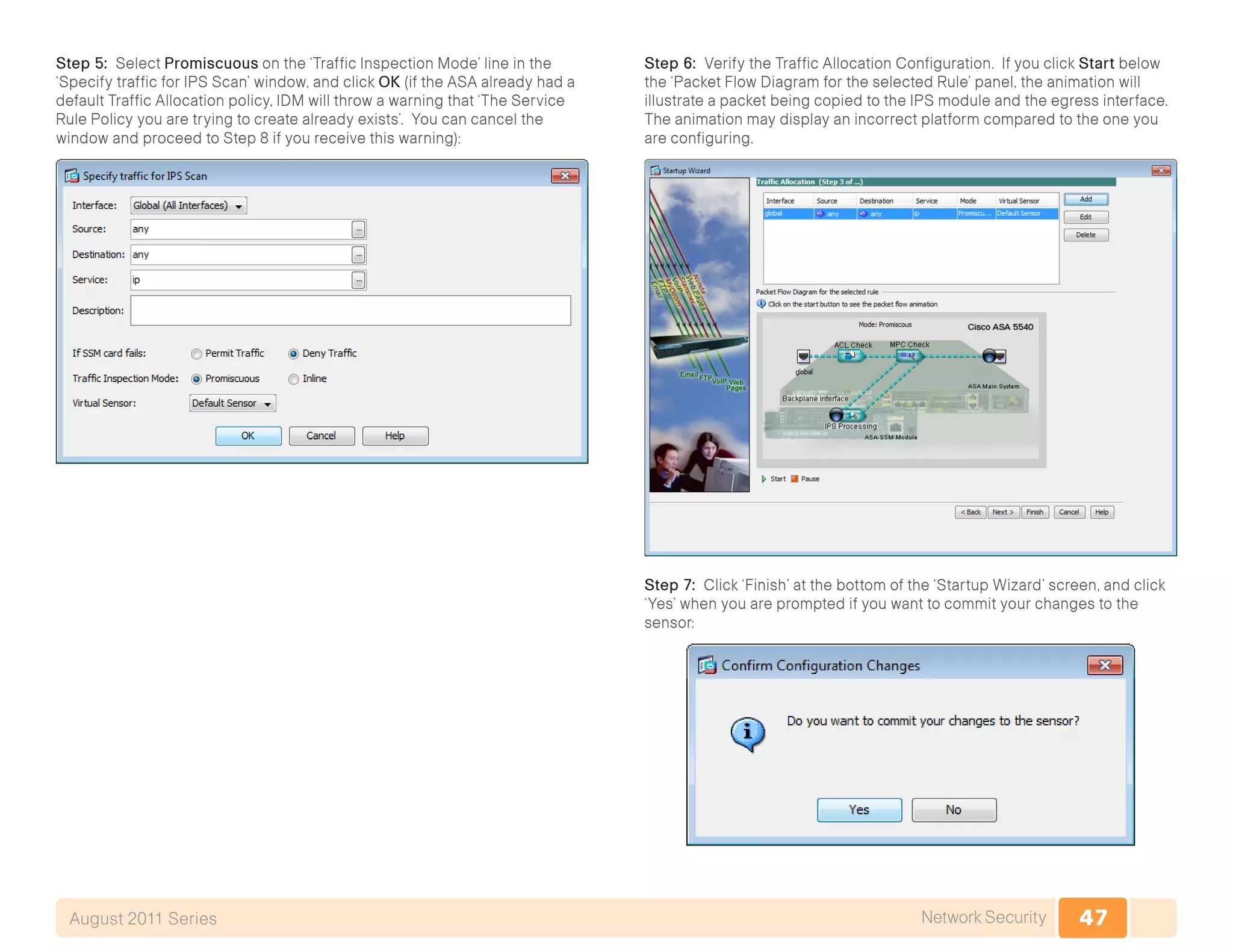 47Network SecurityAugust 2011 Series
Step 5: Select Promiscuous on the ‘Traffic Inspection Mode’ line in the
‘Specify traffic for IPS Scan’ window, and click OK (if the ASA already had a
default Traffic Allocation policy, IDM will throw a warning that ‘The Service
Rule Policy you are trying to create already exists’. You can cancel the
window and proceed to Step 8 if you receive this warning):
Step 6: Verify the Traffic Allocation Configuration. If you click Start below
the ‘Packet Flow Diagram for the selected Rule’ panel, the animation will
illustrate a packet being copied to the IPS module and the egress interface.
The animation may display an incorrect platform compared to the one you
are configuring.
Step 7: Click ‘Finish’ at the bottom of the ‘Startup Wizard’ screen, and click
‘Yes’ when you are prompted if you want to commit your changes to the
sensor:
 