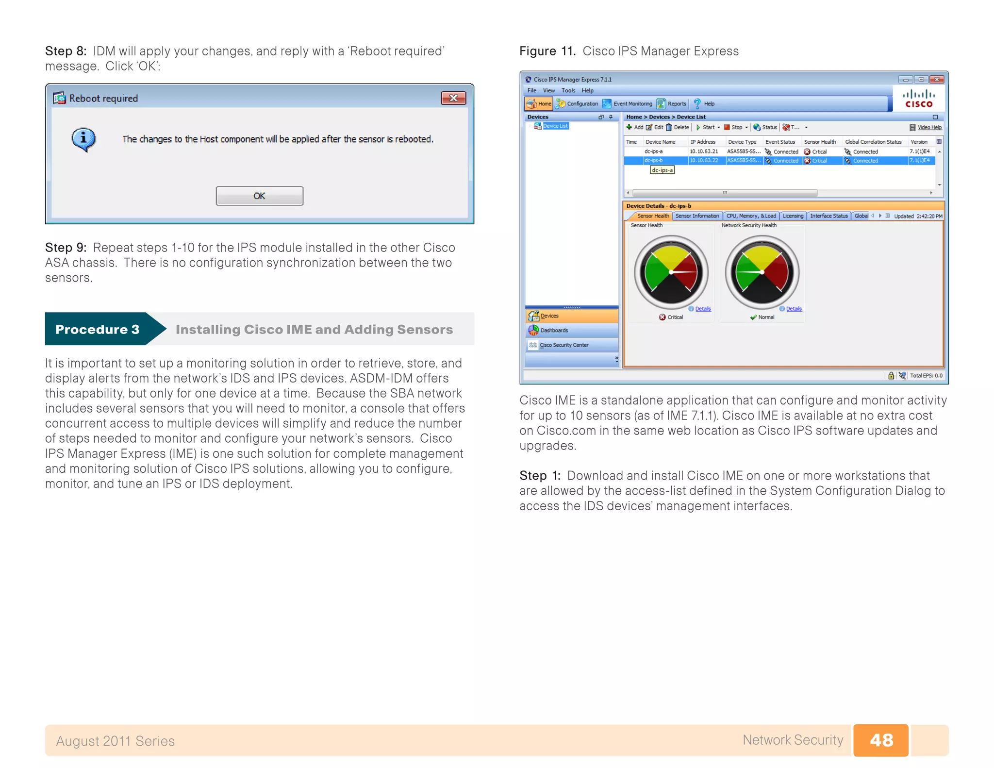 48Network SecurityAugust 2011 Series
Step 8: IDM will apply your changes, and reply with a ‘Reboot required’
message. Click ‘OK’:
Step 9: Repeat steps 1-10 for the IPS module installed in the other Cisco
ASA chassis. There is no configuration synchronization between the two
sensors.
Procedure 3	 Installing Cisco IME and Adding Sensors
It is important to set up a monitoring solution in order to retrieve, store, and
display alerts from the network’s IDS and IPS devices. ASDM-IDM offers
this capability, but only for one device at a time. Because the SBA network
includes several sensors that you will need to monitor, a console that offers
concurrent access to multiple devices will simplify and reduce the number
of steps needed to monitor and configure your network’s sensors. Cisco
IPS Manager Express (IME) is one such solution for complete management
and monitoring solution of Cisco IPS solutions, allowing you to configure,
monitor, and tune an IPS or IDS deployment.
Figure 11. Cisco IPS Manager Express
Cisco IME is a standalone application that can configure and monitor activity
for up to 10 sensors (as of IME 7.1.1). Cisco IME is available at no extra cost
on Cisco.com in the same web location as Cisco IPS software updates and
upgrades.
Step 1: Download and install Cisco IME on one or more workstations that
are allowed by the access-list defined in the System Configuration Dialog to
access the IDS devices’ management interfaces.
 