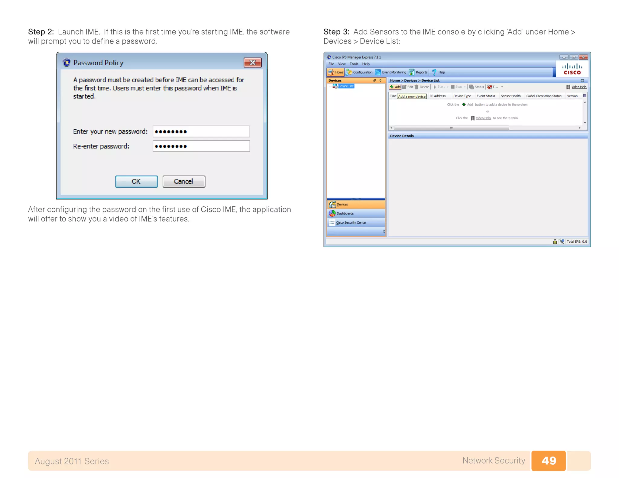 49Network SecurityAugust 2011 Series
Step 2: Launch IME. If this is the first time you’re starting IME, the software
will prompt you to define a password.
After configuring the password on the first use of Cisco IME, the application
will offer to show you a video of IME’s features.
Step 3: Add Sensors to the IME console by clicking ‘Add’ under Home >
Devices > Device List:
 