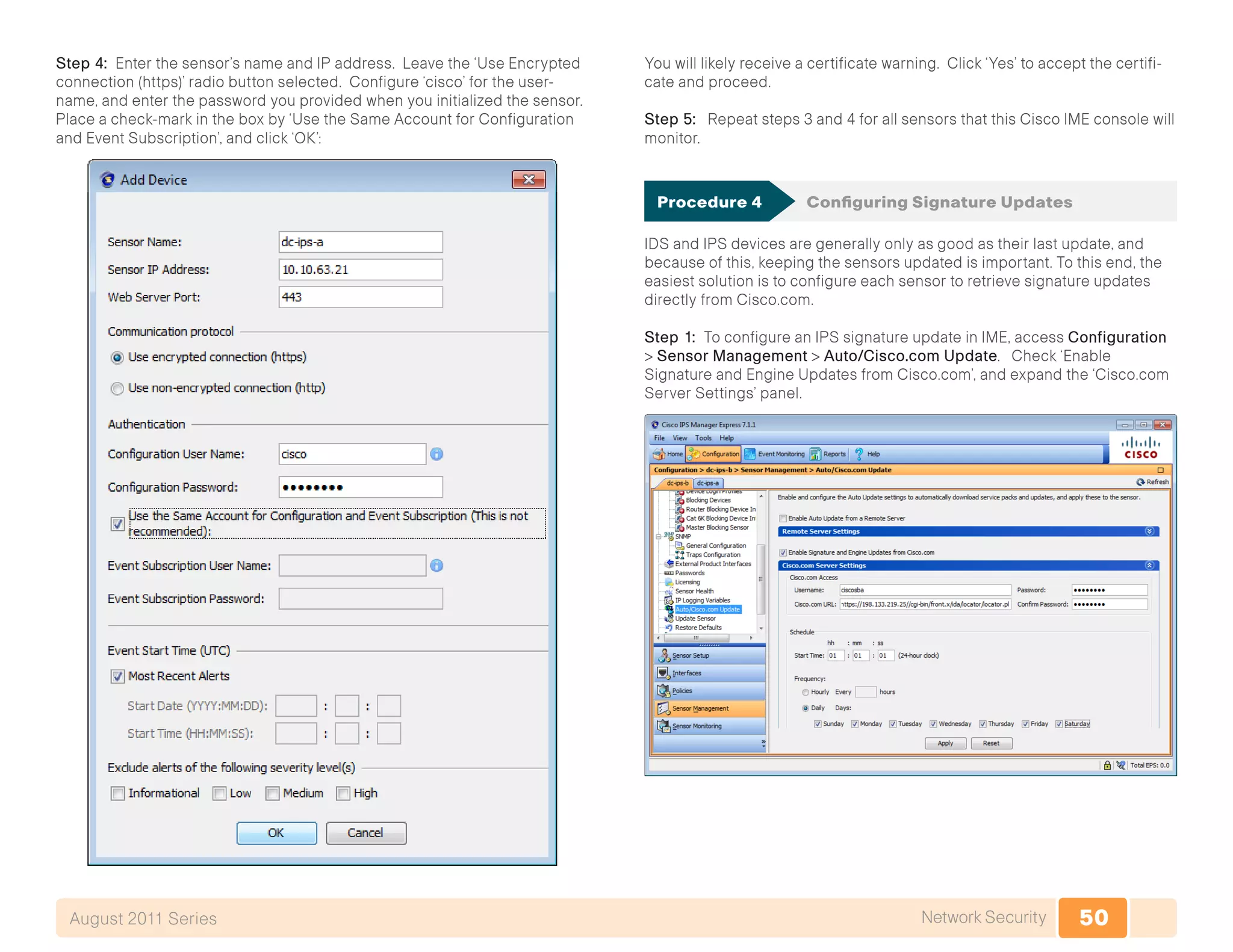 50Network SecurityAugust 2011 Series
Step 4: Enter the sensor’s name and IP address. Leave the ‘Use Encrypted
connection (https)’ radio button selected. Configure ‘cisco’ for the user-
name, and enter the password you provided when you initialized the sensor.
Place a check-mark in the box by ‘Use the Same Account for Configuration
and Event Subscription’, and click ‘OK’:
You will likely receive a certificate warning. Click ‘Yes’ to accept the certifi-
cate and proceed.
Step 5: Repeat steps 3 and 4 for all sensors that this Cisco IME console will
monitor.
Procedure 4	 Configuring Signature Updates
IDS and IPS devices are generally only as good as their last update, and
because of this, keeping the sensors updated is important. To this end, the
easiest solution is to configure each sensor to retrieve signature updates
directly from Cisco.com.
Step 1: To configure an IPS signature update in IME, access Configuration
> Sensor Management > Auto/Cisco.com Update. Check ‘Enable
Signature and Engine Updates from Cisco.com’, and expand the ‘Cisco.com
Server Settings’ panel.
 