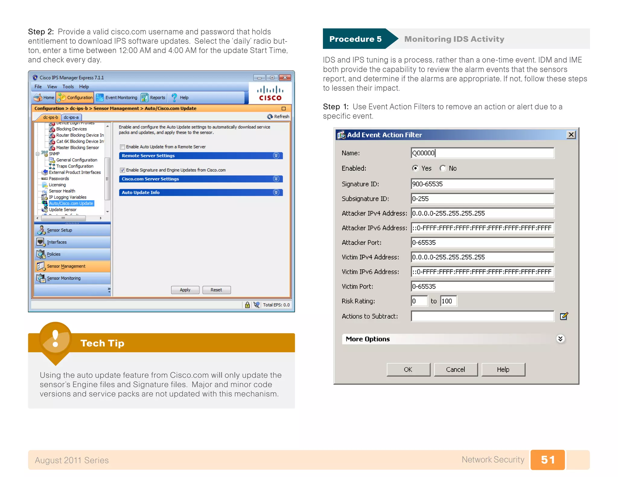 51Network SecurityAugust 2011 Series
Step 2: Provide a valid cisco.com username and password that holds
entitlement to download IPS software updates. Select the ‘daily’ radio but-
ton, enter a time between 12:00 AM and 4:00 AM for the update Start Time,
and check every day.
Using the auto update feature from Cisco.com will only update the
sensor’s Engine files and Signature files. Major and minor code
versions and service packs are not updated with this mechanism.
Tech Tip
Procedure 5	 Monitoring IDS Activity
IDS and IPS tuning is a process, rather than a one-time event. IDM and IME
both provide the capability to review the alarm events that the sensors
report, and determine if the alarms are appropriate. If not, follow these steps
to lessen their impact.
Step 1: Use Event Action Filters to remove an action or alert due to a
specific event.
 