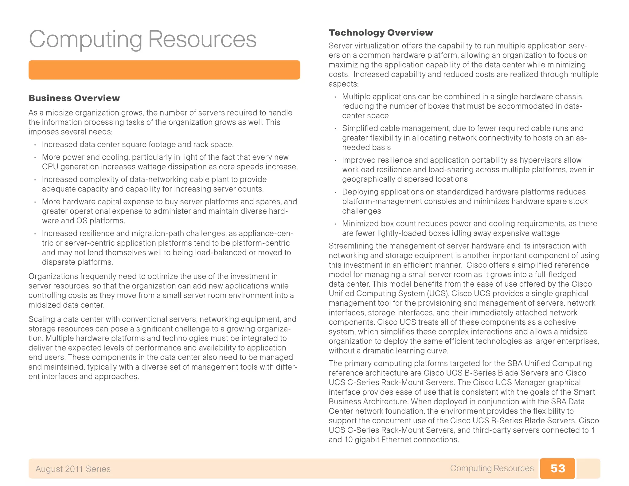 53Computing ResourcesAugust 2011 Series
Computing Resources
Business Overview
As a midsize organization grows, the number of servers required to handle
the information processing tasks of the organization grows as well. This
imposes several needs:
•	 Increased data center square footage and rack space.
•	 More power and cooling, particularly in light of the fact that every new
CPU generation increases wattage dissipation as core speeds increase.
•	 Increased complexity of data-networking cable plant to provide
adequate capacity and capability for increasing server counts.
•	 More hardware capital expense to buy server platforms and spares, and
greater operational expense to administer and maintain diverse hard-
ware and OS platforms.
•	 Increased resilience and migration-path challenges, as appliance-cen-
tric or server-centric application platforms tend to be platform-centric
and may not lend themselves well to being load-balanced or moved to
disparate platforms.
Organizations frequently need to optimize the use of the investment in
server resources, so that the organization can add new applications while
controlling costs as they move from a small server room environment into a
midsized data center.
Scaling a data center with conventional servers, networking equipment, and
storage resources can pose a significant challenge to a growing organiza-
tion. Multiple hardware platforms and technologies must be integrated to
deliver the expected levels of performance and availability to application
end users. These components in the data center also need to be managed
and maintained, typically with a diverse set of management tools with differ-
ent interfaces and approaches.
Technology Overview
Server virtualization offers the capability to run multiple application serv-
ers on a common hardware platform, allowing an organization to focus on
maximizing the application capability of the data center while minimizing
costs. Increased capability and reduced costs are realized through multiple
aspects:
•	 Multiple applications can be combined in a single hardware chassis,
reducing the number of boxes that must be accommodated in data-
center space
•	 Simplified cable management, due to fewer required cable runs and
greater flexibility in allocating network connectivity to hosts on an as-
needed basis
•	 Improved resilience and application portability as hypervisors allow
workload resilience and load-sharing across multiple platforms, even in
geographically dispersed locations
•	 Deploying applications on standardized hardware platforms reduces
platform-management consoles and minimizes hardware spare stock
challenges
•	 Minimized box count reduces power and cooling requirements, as there
are fewer lightly-loaded boxes idling away expensive wattage
Streamlining the management of server hardware and its interaction with
networking and storage equipment is another important component of using
this investment in an efficient manner. Cisco offers a simplified reference
model for managing a small server room as it grows into a full-fledged
data center. This model benefits from the ease of use offered by the Cisco
Unified Computing System (UCS). Cisco UCS provides a single graphical
management tool for the provisioning and management of servers, network
interfaces, storage interfaces, and their immediately attached network
components. Cisco UCS treats all of these components as a cohesive
system, which simplifies these complex interactions and allows a midsize
organization to deploy the same efficient technologies as larger enterprises,
without a dramatic learning curve.
The primary computing platforms targeted for the SBA Unified Computing
reference architecture are Cisco UCS B-Series Blade Servers and Cisco
UCS C-Series Rack-Mount Servers. The Cisco UCS Manager graphical
interface provides ease of use that is consistent with the goals of the Smart
Business Architecture. When deployed in conjunction with the SBA Data
Center network foundation, the environment provides the flexibility to
support the concurrent use of the Cisco UCS B-Series Blade Servers, Cisco
UCS C-Series Rack-Mount Servers, and third-party servers connected to 1
and 10 gigabit Ethernet connections.
 