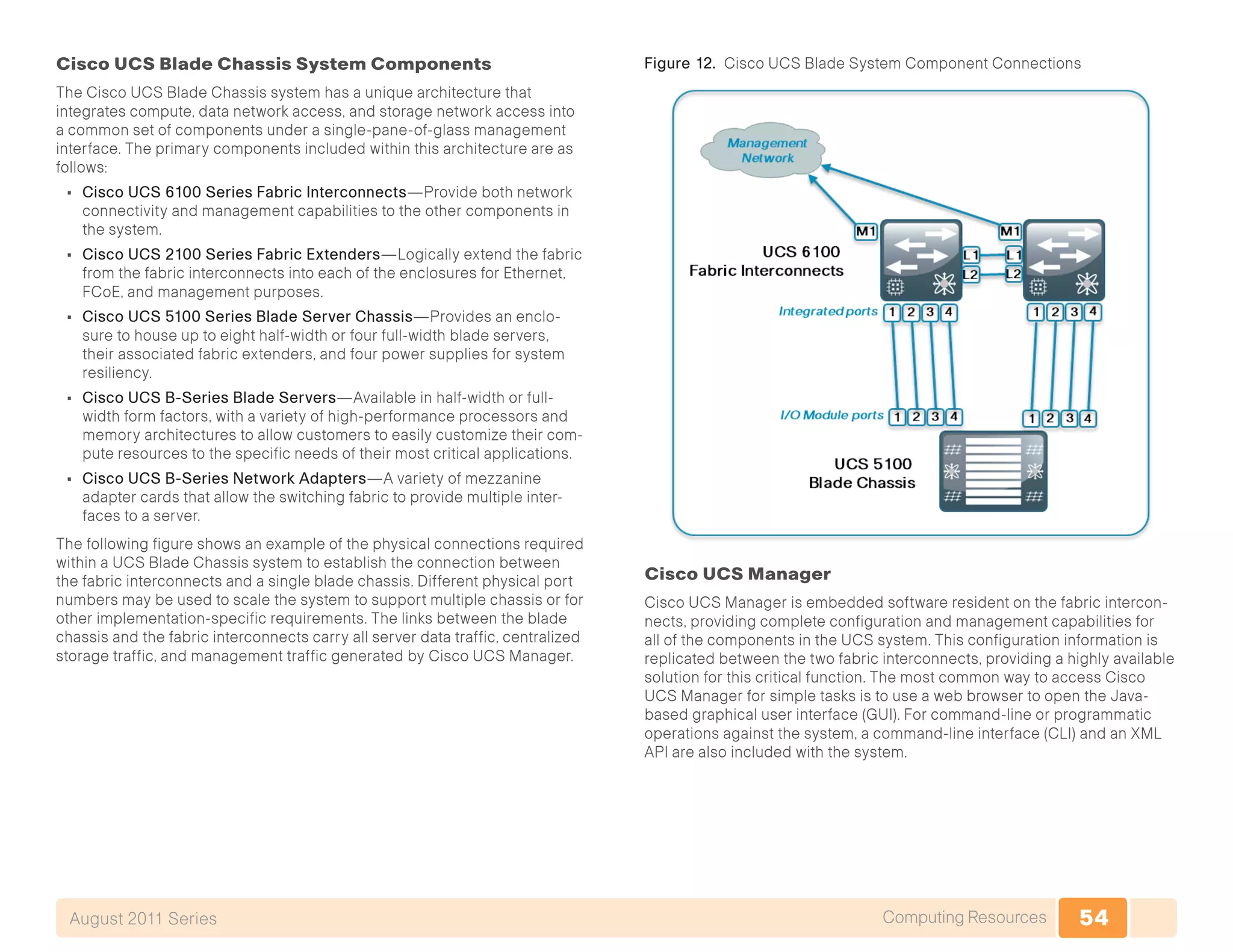 54Computing ResourcesAugust 2011 Series
Cisco UCS Blade Chassis System Components
The Cisco UCS Blade Chassis system has a unique architecture that
integrates compute, data network access, and storage network access into
a common set of components under a single-pane-of-glass management
interface. The primary components included within this architecture are as
follows:
•	 Cisco UCS 6100 Series Fabric Interconnects—Provide both network
connectivity and management capabilities to the other components in
the system.
•	 Cisco UCS 2100 Series Fabric Extenders—Logically extend the fabric
from the fabric interconnects into each of the enclosures for Ethernet,
FCoE, and management purposes.
•	 Cisco UCS 5100 Series Blade Server Chassis—Provides an enclo-
sure to house up to eight half-width or four full-width blade servers,
their associated fabric extenders, and four power supplies for system
resiliency.
•	 Cisco UCS B-Series Blade Servers—Available in half-width or full-
width form factors, with a variety of high-performance processors and
memory architectures to allow customers to easily customize their com-
pute resources to the specific needs of their most critical applications.
•	 Cisco UCS B-Series Network Adapters—A variety of mezzanine
adapter cards that allow the switching fabric to provide multiple inter-
faces to a server.
The following figure shows an example of the physical connections required
within a UCS Blade Chassis system to establish the connection between
the fabric interconnects and a single blade chassis. Different physical port
numbers may be used to scale the system to support multiple chassis or for
other implementation-specific requirements. The links between the blade
chassis and the fabric interconnects carry all server data traffic, centralized
storage traffic, and management traffic generated by Cisco UCS Manager.
Figure 12. Cisco UCS Blade System Component Connections
Cisco UCS Manager
Cisco UCS Manager is embedded software resident on the fabric intercon-
nects, providing complete configuration and management capabilities for
all of the components in the UCS system. This configuration information is
replicated between the two fabric interconnects, providing a highly available
solution for this critical function. The most common way to access Cisco
UCS Manager for simple tasks is to use a web browser to open the Java-
based graphical user interface (GUI). For command-line or programmatic
operations against the system, a command-line interface (CLI) and an XML
API are also included with the system.
 