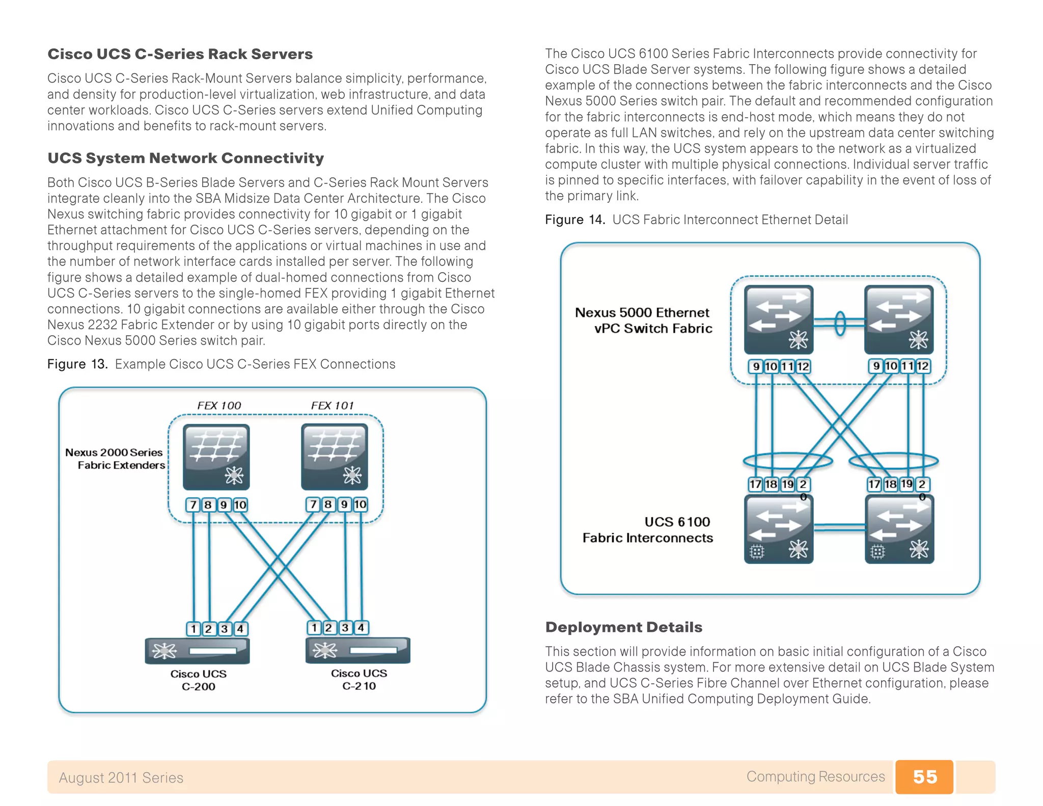 55Computing ResourcesAugust 2011 Series
Cisco UCS C-Series Rack Servers
Cisco UCS C-Series Rack-Mount Servers balance simplicity, performance,
and density for production-level virtualization, web infrastructure, and data
center workloads. Cisco UCS C-Series servers extend Unified Computing
innovations and benefits to rack-mount servers.
UCS System Network Connectivity
Both Cisco UCS B-Series Blade Servers and C-Series Rack Mount Servers
integrate cleanly into the SBA Midsize Data Center Architecture. The Cisco
Nexus switching fabric provides connectivity for 10 gigabit or 1 gigabit
Ethernet attachment for Cisco UCS C-Series servers, depending on the
throughput requirements of the applications or virtual machines in use and
the number of network interface cards installed per server. The following
figure shows a detailed example of dual-homed connections from Cisco
UCS C-Series servers to the single-homed FEX providing 1 gigabit Ethernet
connections. 10 gigabit connections are available either through the Cisco
Nexus 2232 Fabric Extender or by using 10 gigabit ports directly on the
Cisco Nexus 5000 Series switch pair.
Figure 13. Example Cisco UCS C-Series FEX Connections
The Cisco UCS 6100 Series Fabric Interconnects provide connectivity for
Cisco UCS Blade Server systems. The following figure shows a detailed
example of the connections between the fabric interconnects and the Cisco
Nexus 5000 Series switch pair. The default and recommended configuration
for the fabric interconnects is end-host mode, which means they do not
operate as full LAN switches, and rely on the upstream data center switching
fabric. In this way, the UCS system appears to the network as a virtualized
compute cluster with multiple physical connections. Individual server traffic
is pinned to specific interfaces, with failover capability in the event of loss of
the primary link.
Figure 14. UCS Fabric Interconnect Ethernet Detail
Deployment Details
This section will provide information on basic initial configuration of a Cisco
UCS Blade Chassis system. For more extensive detail on UCS Blade System
setup, and UCS C-Series Fibre Channel over Ethernet configuration, please
refer to the SBA Unified Computing Deployment Guide.
 