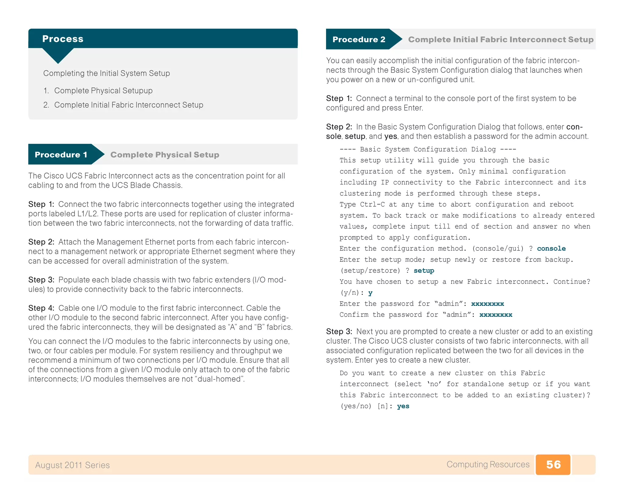 56Computing ResourcesAugust 2011 Series
Completing the Initial System Setup
1.	 Complete Physical Setupup
2.	 Complete Initial Fabric Interconnect Setup
Process
Procedure 1	 Complete Physical Setup
The Cisco UCS Fabric Interconnect acts as the concentration point for all
cabling to and from the UCS Blade Chassis.
Step 1: Connect the two fabric interconnects together using the integrated
ports labeled L1/L2. These ports are used for replication of cluster informa-
tion between the two fabric interconnects, not the forwarding of data traffic.
Step 2: Attach the Management Ethernet ports from each fabric intercon-
nect to a management network or appropriate Ethernet segment where they
can be accessed for overall administration of the system.
Step 3: Populate each blade chassis with two fabric extenders (I/O mod-
ules) to provide connectivity back to the fabric interconnects.
Step 4: Cable one I/O module to the first fabric interconnect. Cable the
other I/O module to the second fabric interconnect. After you have config-
ured the fabric interconnects, they will be designated as “A” and “B” fabrics.
You can connect the I/O modules to the fabric interconnects by using one,
two, or four cables per module. For system resiliency and throughput we
recommend a minimum of two connections per I/O module. Ensure that all
of the connections from a given I/O module only attach to one of the fabric
interconnects; I/O modules themselves are not “dual-homed”.
Procedure 2	 Complete Initial Fabric Interconnect Setup
You can easily accomplish the initial configuration of the fabric intercon-
nects through the Basic System Configuration dialog that launches when
you power on a new or un-configured unit.
Step 1: Connect a terminal to the console port of the first system to be
configured and press Enter.
Step 2: In the Basic System Configuration Dialog that follows, enter con-
sole, setup, and yes, and then establish a password for the admin account.
---- Basic System Configuration Dialog ----
This setup utility will guide you through the basic
configuration of the system. Only minimal configuration
including IP connectivity to the Fabric interconnect and its
clustering mode is performed through these steps.
Type Ctrl-C at any time to abort configuration and reboot
system. To back track or make modifications to already entered
values, complete input till end of section and answer no when
prompted to apply configuration.
Enter the configuration method. (console/gui) ? console
Enter the setup mode; setup newly or restore from backup.
(setup/restore) ? setup
You have chosen to setup a new Fabric interconnect. Continue?
(y/n): y
Enter the password for “admin”: xxxxxxxx
Confirm the password for “admin”: xxxxxxxx
Step 3: Next you are prompted to create a new cluster or add to an existing
cluster. The Cisco UCS cluster consists of two fabric interconnects, with all
associated configuration replicated between the two for all devices in the
system. Enter yes to create a new cluster.
Do you want to create a new cluster on this Fabric
interconnect (select ‘no’ for standalone setup or if you want
this Fabric interconnect to be added to an existing cluster)?
(yes/no) [n]: yes
 