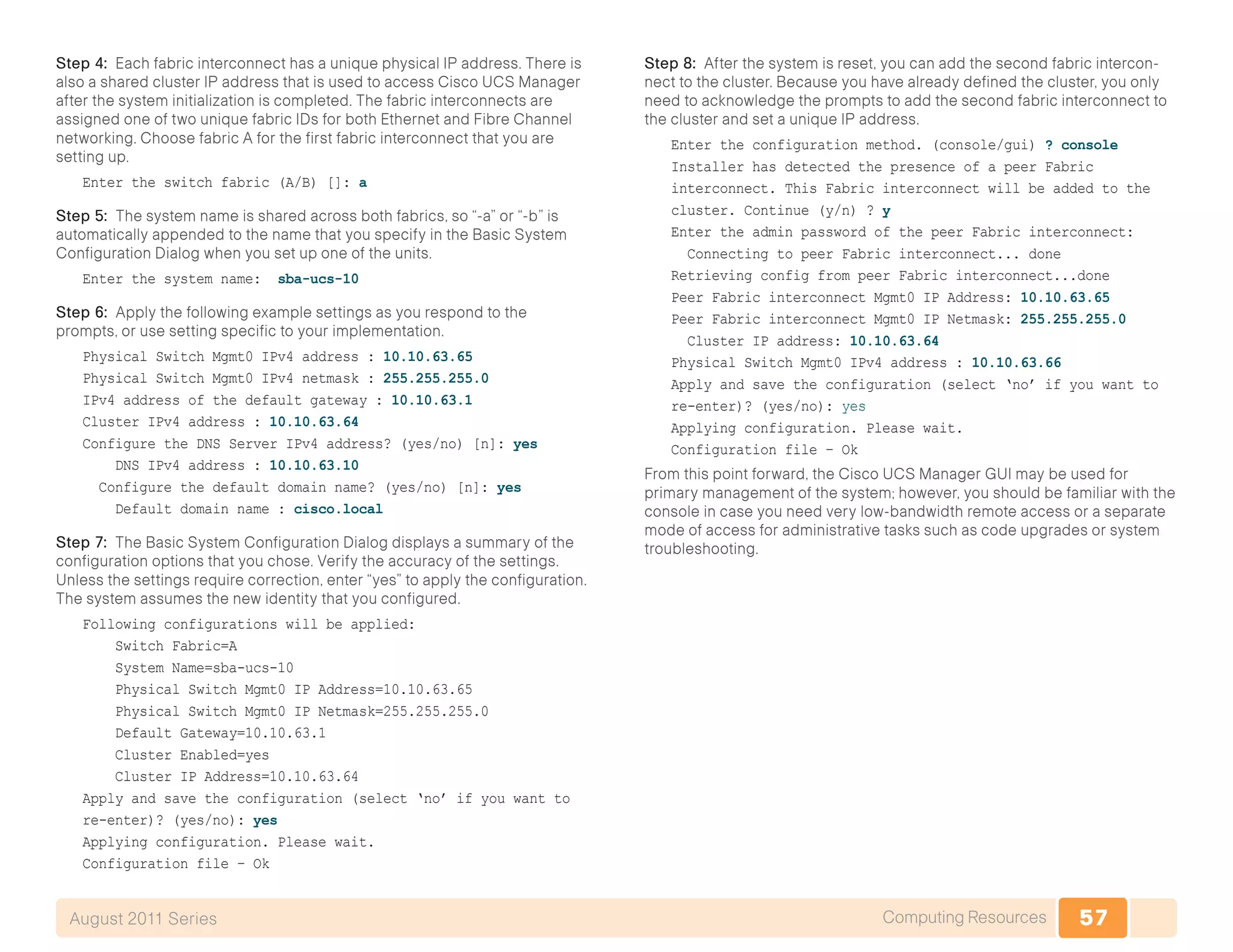 57Computing ResourcesAugust 2011 Series
Step 4: Each fabric interconnect has a unique physical IP address. There is
also a shared cluster IP address that is used to access Cisco UCS Manager
after the system initialization is completed. The fabric interconnects are
assigned one of two unique fabric IDs for both Ethernet and Fibre Channel
networking. Choose fabric A for the first fabric interconnect that you are
setting up.
Enter the switch fabric (A/B) []: a
Step 5: The system name is shared across both fabrics, so “-a” or “-b” is
automatically appended to the name that you specify in the Basic System
Configuration Dialog when you set up one of the units.
Enter the system name: sba-ucs-10
Step 6: Apply the following example settings as you respond to the
prompts, or use setting specific to your implementation.
Physical Switch Mgmt0 IPv4 address : 10.10.63.65
Physical Switch Mgmt0 IPv4 netmask : 255.255.255.0
IPv4 address of the default gateway : 10.10.63.1
Cluster IPv4 address : 10.10.63.64
Configure the DNS Server IPv4 address? (yes/no) [n]: yes
DNS IPv4 address : 10.10.63.10
Configure the default domain name? (yes/no) [n]: yes
Default domain name : cisco.local
Step 7: The Basic System Configuration Dialog displays a summary of the
configuration options that you chose. Verify the accuracy of the settings.
Unless the settings require correction, enter “yes” to apply the configuration.
The system assumes the new identity that you configured.
Following configurations will be applied:
Switch Fabric=A
System Name=sba-ucs-10
Physical Switch Mgmt0 IP Address=10.10.63.65
Physical Switch Mgmt0 IP Netmask=255.255.255.0
Default Gateway=10.10.63.1
Cluster Enabled=yes
Cluster IP Address=10.10.63.64
Apply and save the configuration (select ‘no’ if you want to
re-enter)? (yes/no): yes
Applying configuration. Please wait.
Configuration file – Ok
Step 8: After the system is reset, you can add the second fabric intercon-
nect to the cluster. Because you have already defined the cluster, you only
need to acknowledge the prompts to add the second fabric interconnect to
the cluster and set a unique IP address.
Enter the configuration method. (console/gui) ? console
Installer has detected the presence of a peer Fabric
interconnect. This Fabric interconnect will be added to the
cluster. Continue (y/n) ? y
Enter the admin password of the peer Fabric interconnect:
Connecting to peer Fabric interconnect... done
Retrieving config from peer Fabric interconnect...done
Peer Fabric interconnect Mgmt0 IP Address: 10.10.63.65
Peer Fabric interconnect Mgmt0 IP Netmask: 255.255.255.0
Cluster IP address: 10.10.63.64
Physical Switch Mgmt0 IPv4 address : 10.10.63.66
Apply and save the configuration (select ‘no’ if you want to
re-enter)? (yes/no): yes
Applying configuration. Please wait.
Configuration file – Ok
From this point forward, the Cisco UCS Manager GUI may be used for
primary management of the system; however, you should be familiar with the
console in case you need very low-bandwidth remote access or a separate
mode of access for administrative tasks such as code upgrades or system
troubleshooting.
 