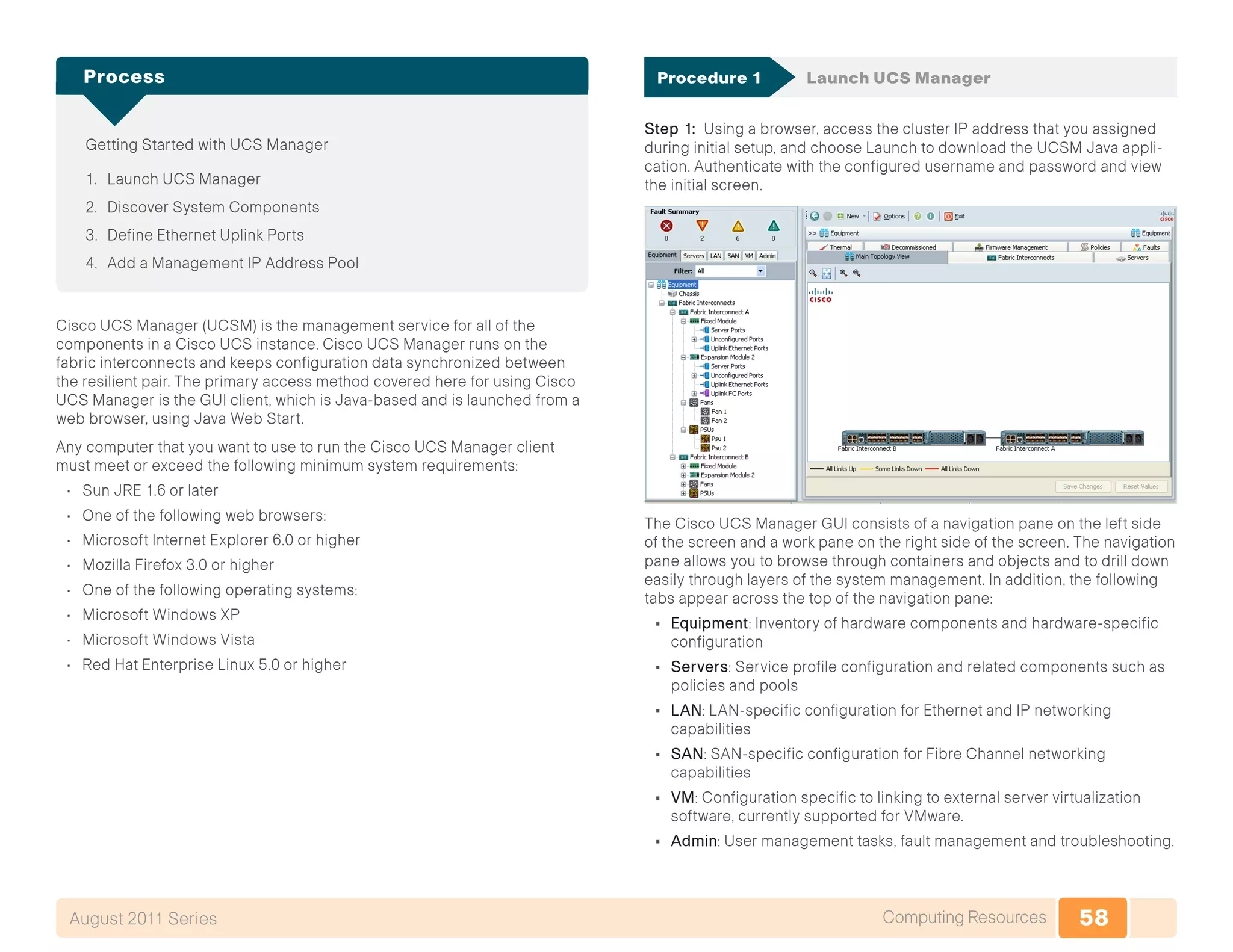 58Computing ResourcesAugust 2011 Series
Getting Started with UCS Manager
1.	 Launch UCS Manager
2.	 Discover System Components
3.	 Define Ethernet Uplink Ports
4.	 Add a Management IP Address Pool
Process
Cisco UCS Manager (UCSM) is the management service for all of the
components in a Cisco UCS instance. Cisco UCS Manager runs on the
fabric interconnects and keeps configuration data synchronized between
the resilient pair. The primary access method covered here for using Cisco
UCS Manager is the GUI client, which is Java-based and is launched from a
web browser, using Java Web Start.
Any computer that you want to use to run the Cisco UCS Manager client
must meet or exceed the following minimum system requirements:
•	 Sun JRE 1.6 or later
•	 One of the following web browsers:
•	 Microsoft Internet Explorer 6.0 or higher
•	 Mozilla Firefox 3.0 or higher
•	 One of the following operating systems:
•	 Microsoft Windows XP
•	 Microsoft Windows Vista
•	 Red Hat Enterprise Linux 5.0 or higher
Procedure 1	 Launch UCS Manager
Step 1: Using a browser, access the cluster IP address that you assigned
during initial setup, and choose Launch to download the UCSM Java appli-
cation. Authenticate with the configured username and password and view
the initial screen.
The Cisco UCS Manager GUI consists of a navigation pane on the left side
of the screen and a work pane on the right side of the screen. The navigation
pane allows you to browse through containers and objects and to drill down
easily through layers of the system management. In addition, the following
tabs appear across the top of the navigation pane:
•	 Equipment: Inventory of hardware components and hardware-specific
configuration
•	 Servers: Service profile configuration and related components such as
policies and pools
•	 LAN: LAN-specific configuration for Ethernet and IP networking
capabilities
•	 SAN: SAN-specific configuration for Fibre Channel networking
capabilities
•	 VM: Configuration specific to linking to external server virtualization
software, currently supported for VMware.
•	 Admin: User management tasks, fault management and troubleshooting.
 