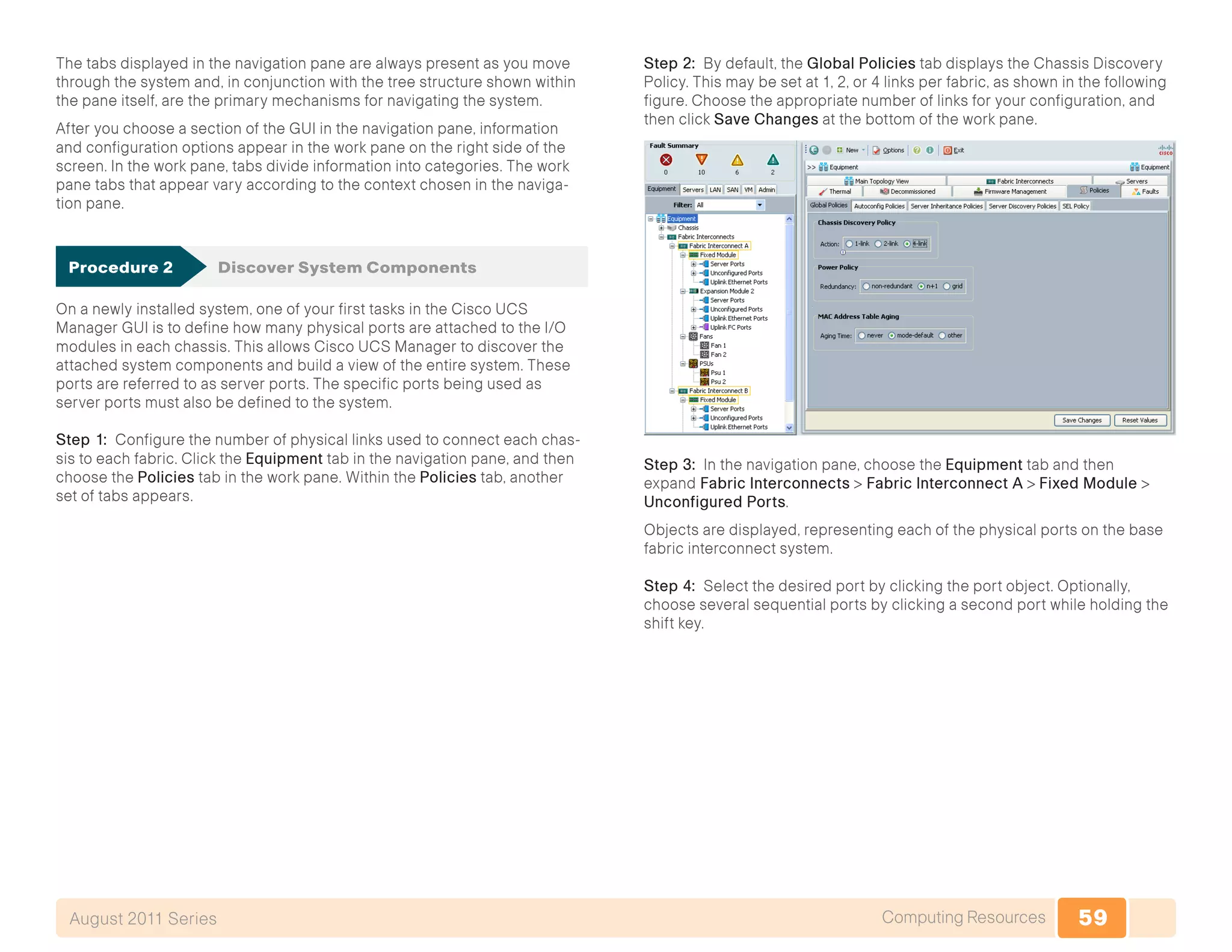 59Computing ResourcesAugust 2011 Series
The tabs displayed in the navigation pane are always present as you move
through the system and, in conjunction with the tree structure shown within
the pane itself, are the primary mechanisms for navigating the system.
After you choose a section of the GUI in the navigation pane, information
and configuration options appear in the work pane on the right side of the
screen. In the work pane, tabs divide information into categories. The work
pane tabs that appear vary according to the context chosen in the naviga-
tion pane.
Procedure 2	 Discover System Components
On a newly installed system, one of your first tasks in the Cisco UCS
Manager GUI is to define how many physical ports are attached to the I/O
modules in each chassis. This allows Cisco UCS Manager to discover the
attached system components and build a view of the entire system. These
ports are referred to as server ports. The specific ports being used as
server ports must also be defined to the system.
Step 1: Configure the number of physical links used to connect each chas-
sis to each fabric. Click the Equipment tab in the navigation pane, and then
choose the Policies tab in the work pane. Within the Policies tab, another
set of tabs appears.
Step 2: By default, the Global Policies tab displays the Chassis Discovery
Policy. This may be set at 1, 2, or 4 links per fabric, as shown in the following
figure. Choose the appropriate number of links for your configuration, and
then click Save Changes at the bottom of the work pane.
Step 3: In the navigation pane, choose the Equipment tab and then
expand Fabric Interconnects > Fabric Interconnect A > Fixed Module >
Unconfigured Ports.
Objects are displayed, representing each of the physical ports on the base
fabric interconnect system.
Step 4: Select the desired port by clicking the port object. Optionally,
choose several sequential ports by clicking a second port while holding the
shift key.
 