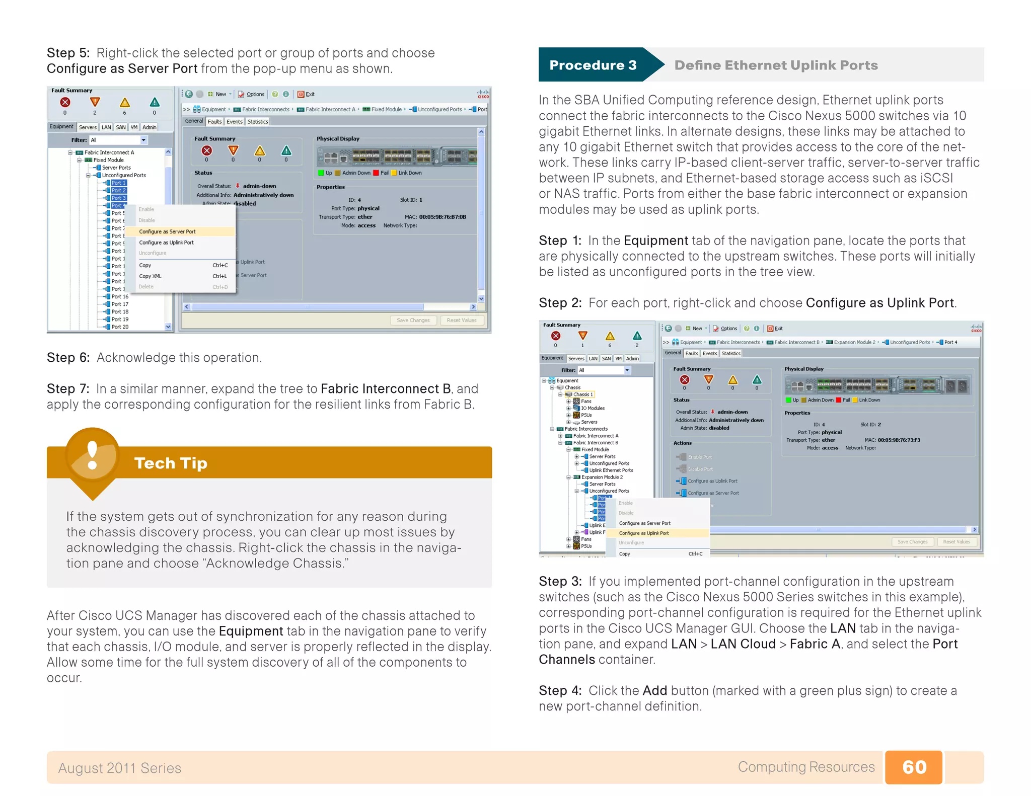 60Computing ResourcesAugust 2011 Series
Step 5: Right-click the selected port or group of ports and choose
Configure as Server Port from the pop-up menu as shown.
Step 6: Acknowledge this operation.
Step 7: In a similar manner, expand the tree to Fabric Interconnect B, and
apply the corresponding configuration for the resilient links from Fabric B.
If the system gets out of synchronization for any reason during
the chassis discovery process, you can clear up most issues by
acknowledging the chassis. Right-click the chassis in the naviga-
tion pane and choose “Acknowledge Chassis.”
Tech Tip
After Cisco UCS Manager has discovered each of the chassis attached to
your system, you can use the Equipment tab in the navigation pane to verify
that each chassis, I/O module, and server is properly reflected in the display.
Allow some time for the full system discovery of all of the components to
occur.
Procedure 3	 Define Ethernet Uplink Ports
In the SBA Unified Computing reference design, Ethernet uplink ports
connect the fabric interconnects to the Cisco Nexus 5000 switches via 10
gigabit Ethernet links. In alternate designs, these links may be attached to
any 10 gigabit Ethernet switch that provides access to the core of the net-
work. These links carry IP-based client-server traffic, server-to-server traffic
between IP subnets, and Ethernet-based storage access such as iSCSI
or NAS traffic. Ports from either the base fabric interconnect or expansion
modules may be used as uplink ports.
Step 1: In the Equipment tab of the navigation pane, locate the ports that
are physically connected to the upstream switches. These ports will initially
be listed as unconfigured ports in the tree view.
Step 2: For each port, right-click and choose Configure as Uplink Port.
Step 3: If you implemented port-channel configuration in the upstream
switches (such as the Cisco Nexus 5000 Series switches in this example),
corresponding port-channel configuration is required for the Ethernet uplink
ports in the Cisco UCS Manager GUI. Choose the LAN tab in the naviga-
tion pane, and expand LAN > LAN Cloud > Fabric A, and select the Port
Channels container.
Step 4: Click the Add button (marked with a green plus sign) to create a
new port-channel definition.
 
