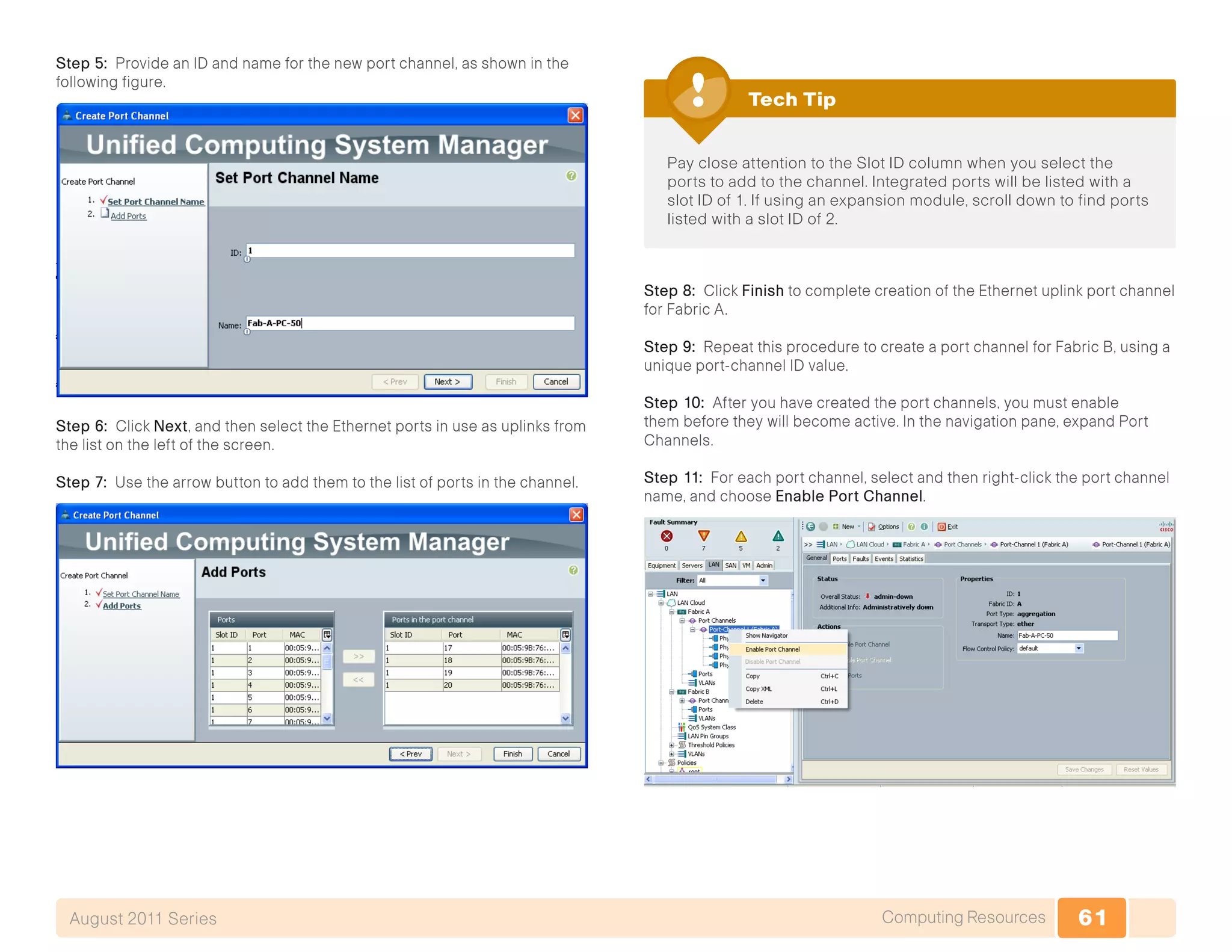 61Computing ResourcesAugust 2011 Series
Step 5: Provide an ID and name for the new port channel, as shown in the
following figure.
Step 6: Click Next, and then select the Ethernet ports in use as uplinks from
the list on the left of the screen.
Step 7: Use the arrow button to add them to the list of ports in the channel.
Pay close attention to the Slot ID column when you select the
ports to add to the channel. Integrated ports will be listed with a
slot ID of 1. If using an expansion module, scroll down to find ports
listed with a slot ID of 2.
Tech Tip
Step 8: Click Finish to complete creation of the Ethernet uplink port channel
for Fabric A.
Step 9: Repeat this procedure to create a port channel for Fabric B, using a
unique port-channel ID value.
Step 10: After you have created the port channels, you must enable
them before they will become active. In the navigation pane, expand Port
Channels.
Step 11: For each port channel, select and then right-click the port channel
name, and choose Enable Port Channel.
 