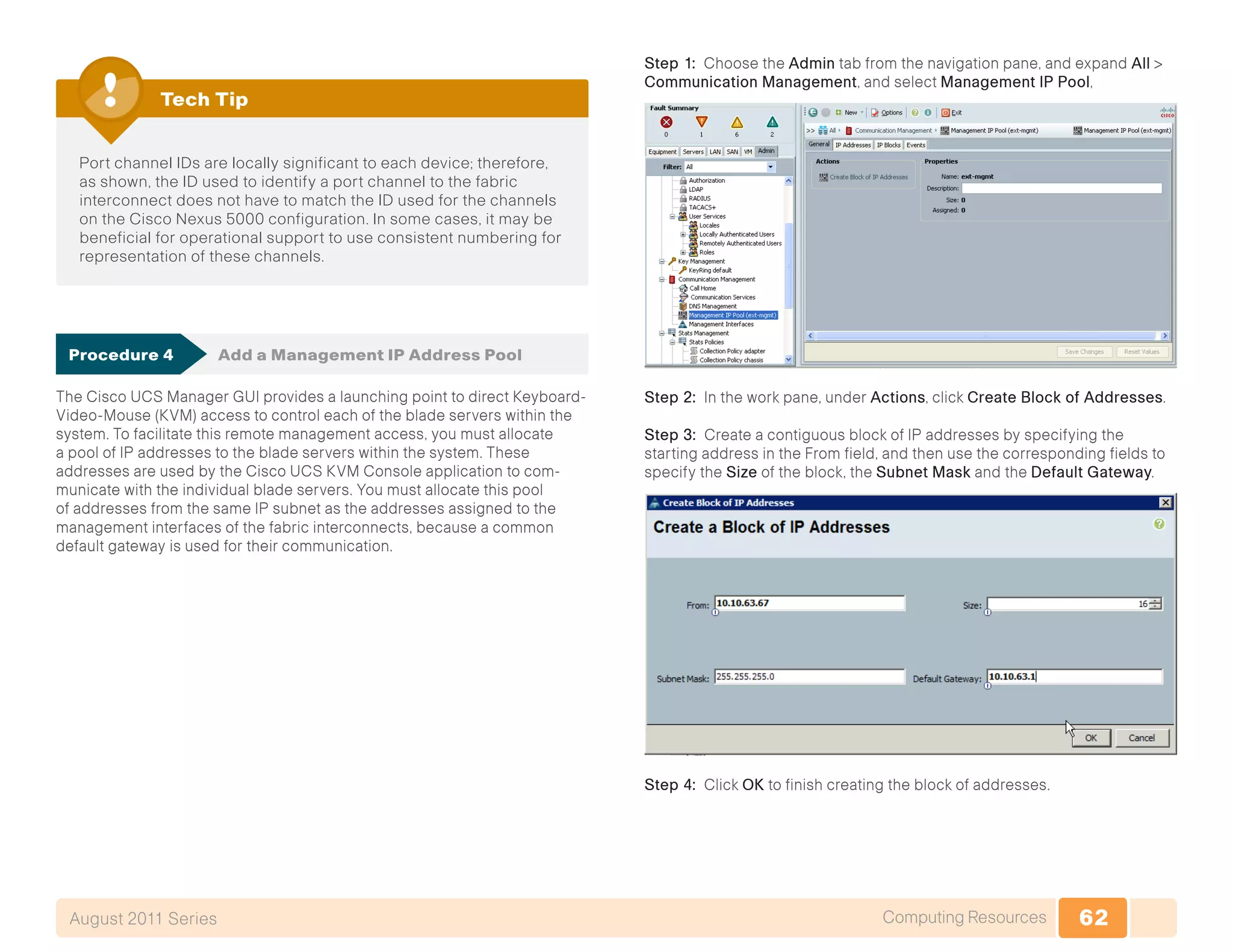 62Computing ResourcesAugust 2011 Series
Port channel IDs are locally significant to each device; therefore,
as shown, the ID used to identify a port channel to the fabric
interconnect does not have to match the ID used for the channels
on the Cisco Nexus 5000 configuration. In some cases, it may be
beneficial for operational support to use consistent numbering for
representation of these channels.
Tech Tip
Procedure 4	 Add a Management IP Address Pool
The Cisco UCS Manager GUI provides a launching point to direct Keyboard-
Video-Mouse (KVM) access to control each of the blade servers within the
system. To facilitate this remote management access, you must allocate
a pool of IP addresses to the blade servers within the system. These
addresses are used by the Cisco UCS KVM Console application to com-
municate with the individual blade servers. You must allocate this pool
of addresses from the same IP subnet as the addresses assigned to the
management interfaces of the fabric interconnects, because a common
default gateway is used for their communication.
Step 1: Choose the Admin tab from the navigation pane, and expand All >
Communication Management, and select Management IP Pool,
Step 2: In the work pane, under Actions, click Create Block of Addresses.
Step 3: Create a contiguous block of IP addresses by specifying the
starting address in the From field, and then use the corresponding fields to
specify the Size of the block, the Subnet Mask and the Default Gateway.
Step 4: Click OK to finish creating the block of addresses.
 
