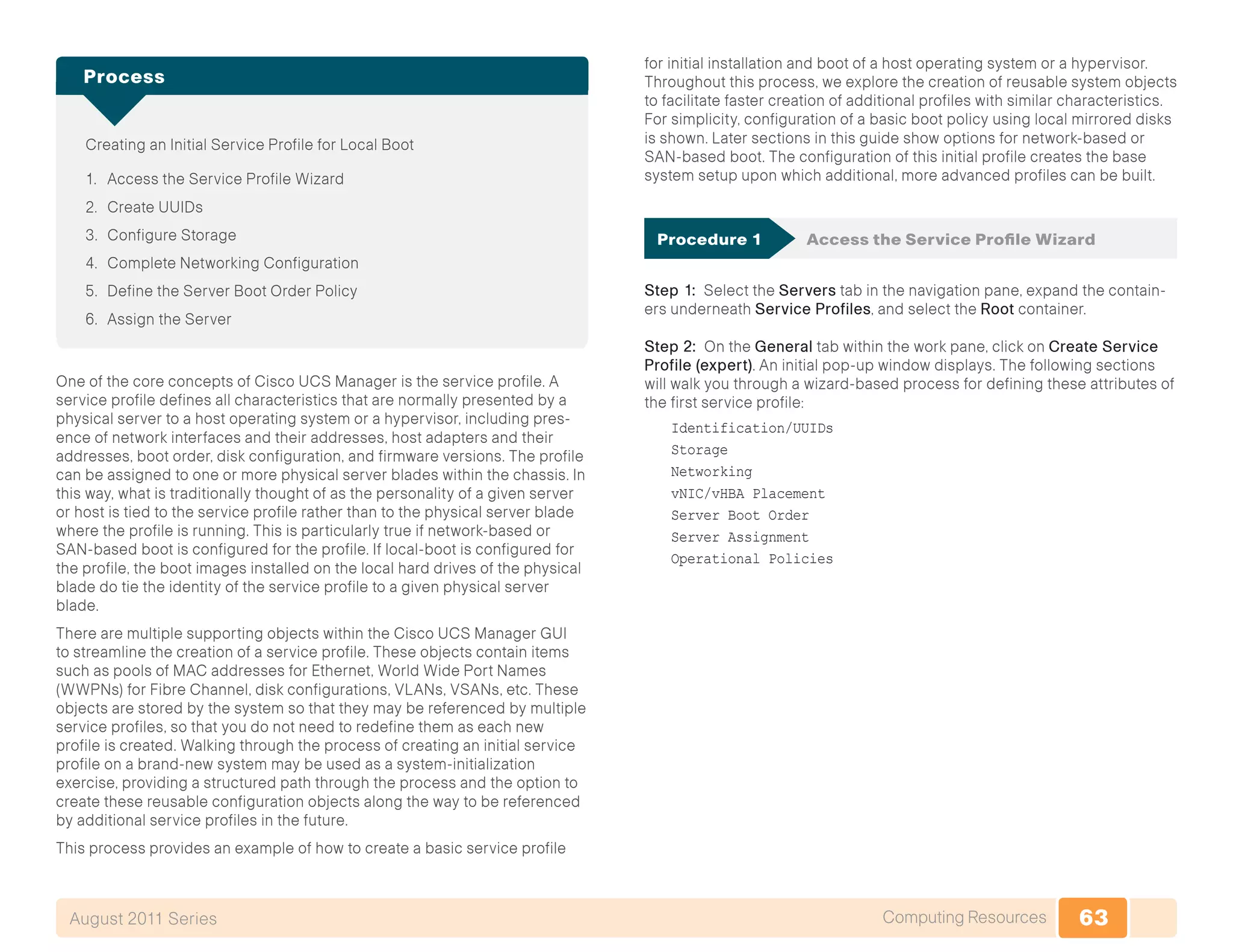 63Computing ResourcesAugust 2011 Series
Creating an Initial Service Profile for Local Boot
1.	 Access the Service Profile Wizard
2.	 Create UUIDs
3.	 Configure Storage
4.	 Complete Networking Configuration
5.	 Define the Server Boot Order Policy
6.	 Assign the Server
Process
One of the core concepts of Cisco UCS Manager is the service profile. A
service profile defines all characteristics that are normally presented by a
physical server to a host operating system or a hypervisor, including pres-
ence of network interfaces and their addresses, host adapters and their
addresses, boot order, disk configuration, and firmware versions. The profile
can be assigned to one or more physical server blades within the chassis. In
this way, what is traditionally thought of as the personality of a given server
or host is tied to the service profile rather than to the physical server blade
where the profile is running. This is particularly true if network-based or
SAN-based boot is configured for the profile. If local-boot is configured for
the profile, the boot images installed on the local hard drives of the physical
blade do tie the identity of the service profile to a given physical server
blade.
There are multiple supporting objects within the Cisco UCS Manager GUI
to streamline the creation of a service profile. These objects contain items
such as pools of MAC addresses for Ethernet, World Wide Port Names
(WWPNs) for Fibre Channel, disk configurations, VLANs, VSANs, etc. These
objects are stored by the system so that they may be referenced by multiple
service profiles, so that you do not need to redefine them as each new
profile is created. Walking through the process of creating an initial service
profile on a brand-new system may be used as a system-initialization
exercise, providing a structured path through the process and the option to
create these reusable configuration objects along the way to be referenced
by additional service profiles in the future.
This process provides an example of how to create a basic service profile
for initial installation and boot of a host operating system or a hypervisor.
Throughout this process, we explore the creation of reusable system objects
to facilitate faster creation of additional profiles with similar characteristics.
For simplicity, configuration of a basic boot policy using local mirrored disks
is shown. Later sections in this guide show options for network-based or
SAN-based boot. The configuration of this initial profile creates the base
system setup upon which additional, more advanced profiles can be built.
Procedure 1	 Access the Service Profile Wizard
Step 1: Select the Servers tab in the navigation pane, expand the contain-
ers underneath Service Profiles, and select the Root container.
Step 2: On the General tab within the work pane, click on Create Service
Profile (expert). An initial pop-up window displays. The following sections
will walk you through a wizard-based process for defining these attributes of
the first service profile:
Identification/UUIDs
Storage
Networking
vNIC/vHBA Placement
Server Boot Order
Server Assignment
Operational Policies
 