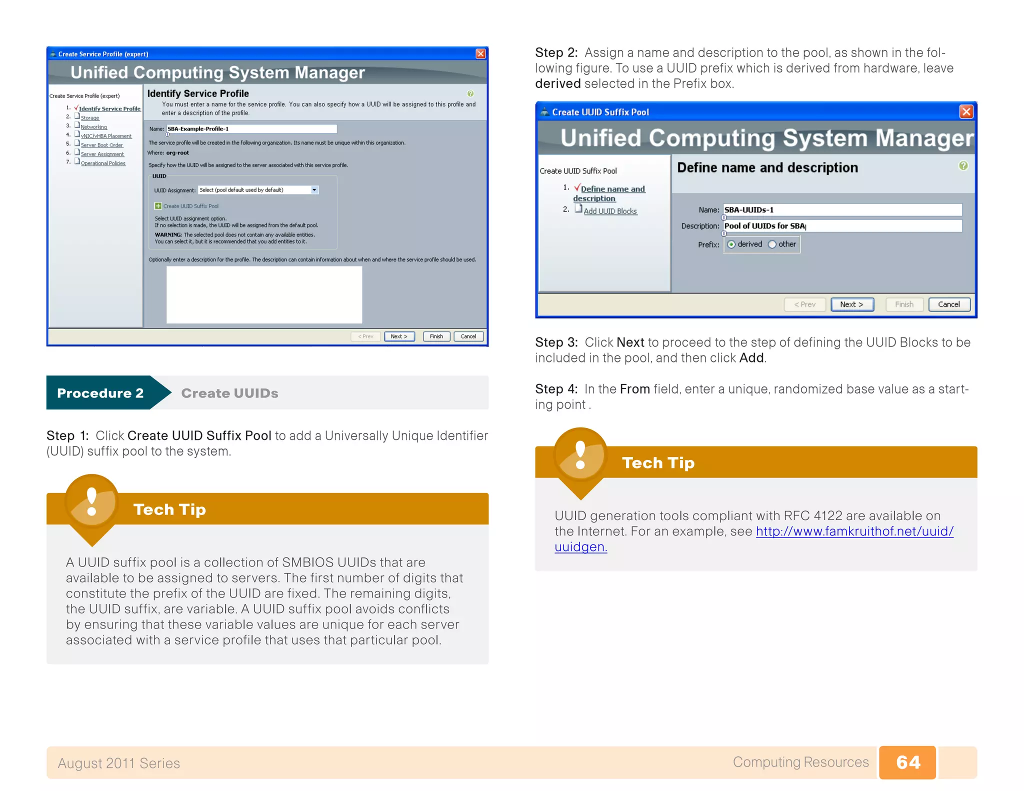 64Computing ResourcesAugust 2011 Series
Procedure 2	 Create UUIDs
Step 1: Click Create UUID Suffix Pool to add a Universally Unique Identifier
(UUID) suffix pool to the system.
A UUID suffix pool is a collection of SMBIOS UUIDs that are
available to be assigned to servers. The first number of digits that
constitute the prefix of the UUID are fixed. The remaining digits,
the UUID suffix, are variable. A UUID suffix pool avoids conflicts
by ensuring that these variable values are unique for each server
associated with a service profile that uses that particular pool.
Tech Tip
Step 2: Assign a name and description to the pool, as shown in the fol-
lowing figure. To use a UUID prefix which is derived from hardware, leave
derived selected in the Prefix box.
Step 3: Click Next to proceed to the step of defining the UUID Blocks to be
included in the pool, and then click Add.
Step 4: In the From field, enter a unique, randomized base value as a start-
ing point .
UUID generation tools compliant with RFC 4122 are available on
the Internet. For an example, see http://www.famkruithof.net/uuid/
uuidgen.
Tech Tip
 