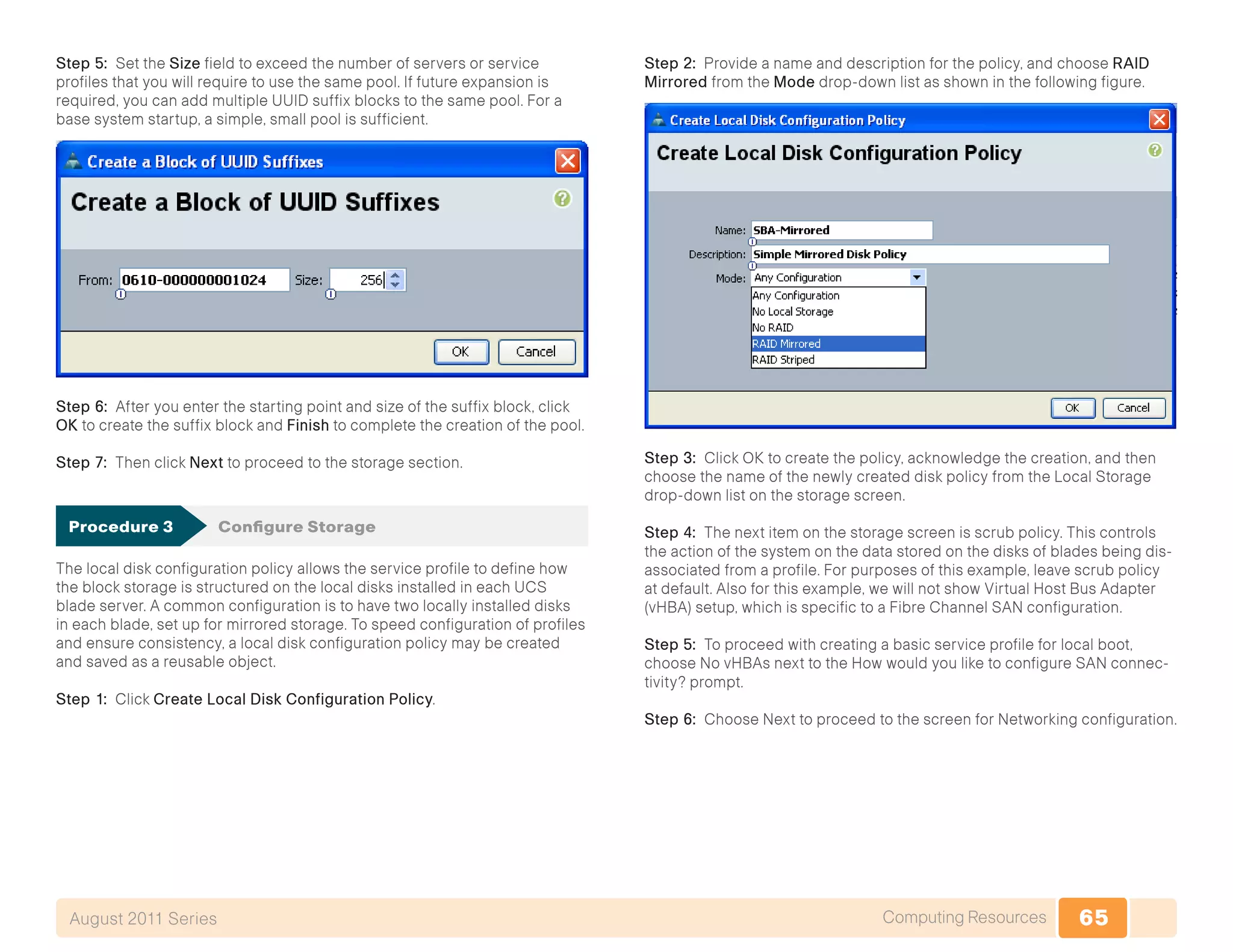 65Computing ResourcesAugust 2011 Series
Step 5: Set the Size field to exceed the number of servers or service
profiles that you will require to use the same pool. If future expansion is
required, you can add multiple UUID suffix blocks to the same pool. For a
base system startup, a simple, small pool is sufficient.
Step 6: After you enter the starting point and size of the suffix block, click
OK to create the suffix block and Finish to complete the creation of the pool.
Step 7: Then click Next to proceed to the storage section.
Procedure 3	 Configure Storage
The local disk configuration policy allows the service profile to define how
the block storage is structured on the local disks installed in each UCS
blade server. A common configuration is to have two locally installed disks
in each blade, set up for mirrored storage. To speed configuration of profiles
and ensure consistency, a local disk configuration policy may be created
and saved as a reusable object.
Step 1: Click Create Local Disk Configuration Policy.
Step 2: Provide a name and description for the policy, and choose RAID
Mirrored from the Mode drop-down list as shown in the following figure.
Step 3: Click OK to create the policy, acknowledge the creation, and then
choose the name of the newly created disk policy from the Local Storage
drop-down list on the storage screen.
Step 4: The next item on the storage screen is scrub policy. This controls
the action of the system on the data stored on the disks of blades being dis-
associated from a profile. For purposes of this example, leave scrub policy
at default. Also for this example, we will not show Virtual Host Bus Adapter
(vHBA) setup, which is specific to a Fibre Channel SAN configuration.
Step 5: To proceed with creating a basic service profile for local boot,
choose No vHBAs next to the How would you like to configure SAN connec-
tivity? prompt.
Step 6: Choose Next to proceed to the screen for Networking configuration.
 