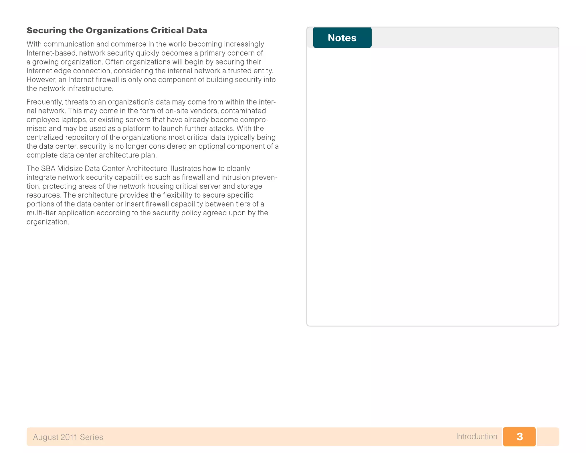 3IntroductionAugust 2011 Series
Securing the Organizations Critical Data
With communication and commerce in the world becoming increasingly
Internet-based, network security quickly becomes a primary concern of
a growing organization. Often organizations will begin by securing their
Internet edge connection, considering the internal network a trusted entity.
However, an Internet firewall is only one component of building security into
the network infrastructure.
Frequently, threats to an organization’s data may come from within the inter-
nal network. This may come in the form of on-site vendors, contaminated
employee laptops, or existing servers that have already become compro-
mised and may be used as a platform to launch further attacks. With the
centralized repository of the organizations most critical data typically being
the data center, security is no longer considered an optional component of a
complete data center architecture plan.
The SBA Midsize Data Center Architecture illustrates how to cleanly
integrate network security capabilities such as firewall and intrusion preven-
tion, protecting areas of the network housing critical server and storage
resources. The architecture provides the flexibility to secure specific
portions of the data center or insert firewall capability between tiers of a
multi-tier application according to the security policy agreed upon by the
organization.
 