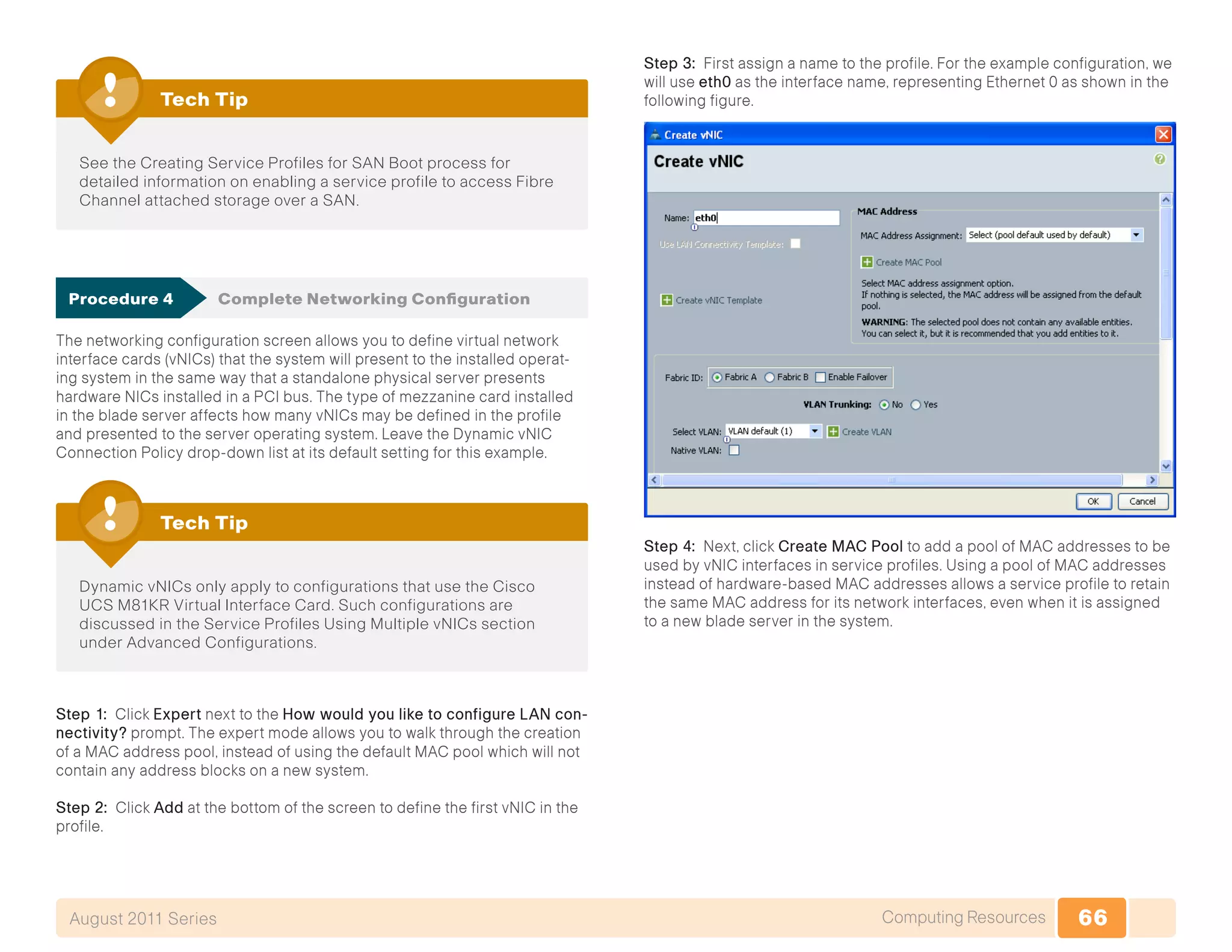 66Computing ResourcesAugust 2011 Series
See the Creating Service Profiles for SAN Boot process for
detailed information on enabling a service profile to access Fibre
Channel attached storage over a SAN.
Tech Tip
Procedure 4	 Complete Networking Configuration
The networking configuration screen allows you to define virtual network
interface cards (vNICs) that the system will present to the installed operat-
ing system in the same way that a standalone physical server presents
hardware NICs installed in a PCI bus. The type of mezzanine card installed
in the blade server affects how many vNICs may be defined in the profile
and presented to the server operating system. Leave the Dynamic vNIC
Connection Policy drop-down list at its default setting for this example.
Dynamic vNICs only apply to configurations that use the Cisco
UCS M81KR Virtual Interface Card. Such configurations are
discussed in the Service Profiles Using Multiple vNICs section
under Advanced Configurations.
Tech Tip
Step 1: Click Expert next to the How would you like to configure LAN con-
nectivity? prompt. The expert mode allows you to walk through the creation
of a MAC address pool, instead of using the default MAC pool which will not
contain any address blocks on a new system.
Step 2: Click Add at the bottom of the screen to define the first vNIC in the
profile.
Step 3: First assign a name to the profile. For the example configuration, we
will use eth0 as the interface name, representing Ethernet 0 as shown in the
following figure.
Step 4: Next, click Create MAC Pool to add a pool of MAC addresses to be
used by vNIC interfaces in service profiles. Using a pool of MAC addresses
instead of hardware-based MAC addresses allows a service profile to retain
the same MAC address for its network interfaces, even when it is assigned
to a new blade server in the system.
 
