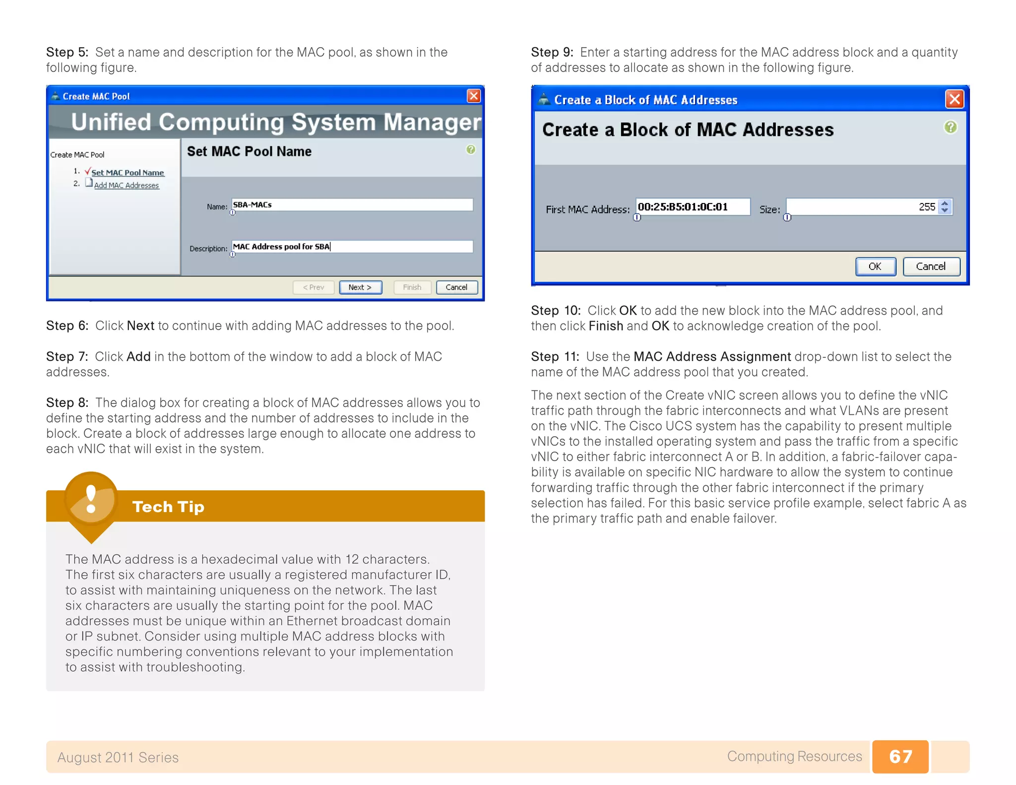 67Computing ResourcesAugust 2011 Series
Step 5: Set a name and description for the MAC pool, as shown in the
following figure.
Step 6: Click Next to continue with adding MAC addresses to the pool.
Step 7: Click Add in the bottom of the window to add a block of MAC
addresses.
Step 8: The dialog box for creating a block of MAC addresses allows you to
define the starting address and the number of addresses to include in the
block. Create a block of addresses large enough to allocate one address to
each vNIC that will exist in the system.
The MAC address is a hexadecimal value with 12 characters.
The first six characters are usually a registered manufacturer ID,
to assist with maintaining uniqueness on the network. The last
six characters are usually the starting point for the pool. MAC
addresses must be unique within an Ethernet broadcast domain
or IP subnet. Consider using multiple MAC address blocks with
specific numbering conventions relevant to your implementation
to assist with troubleshooting.
Tech Tip
Step 9: Enter a starting address for the MAC address block and a quantity
of addresses to allocate as shown in the following figure.
Step 10: Click OK to add the new block into the MAC address pool, and
then click Finish and OK to acknowledge creation of the pool.
Step 11: Use the MAC Address Assignment drop-down list to select the
name of the MAC address pool that you created.
The next section of the Create vNIC screen allows you to define the vNIC
traffic path through the fabric interconnects and what VLANs are present
on the vNIC. The Cisco UCS system has the capability to present multiple
vNICs to the installed operating system and pass the traffic from a specific
vNIC to either fabric interconnect A or B. In addition, a fabric-failover capa-
bility is available on specific NIC hardware to allow the system to continue
forwarding traffic through the other fabric interconnect if the primary
selection has failed. For this basic service profile example, select fabric A as
the primary traffic path and enable failover.
 