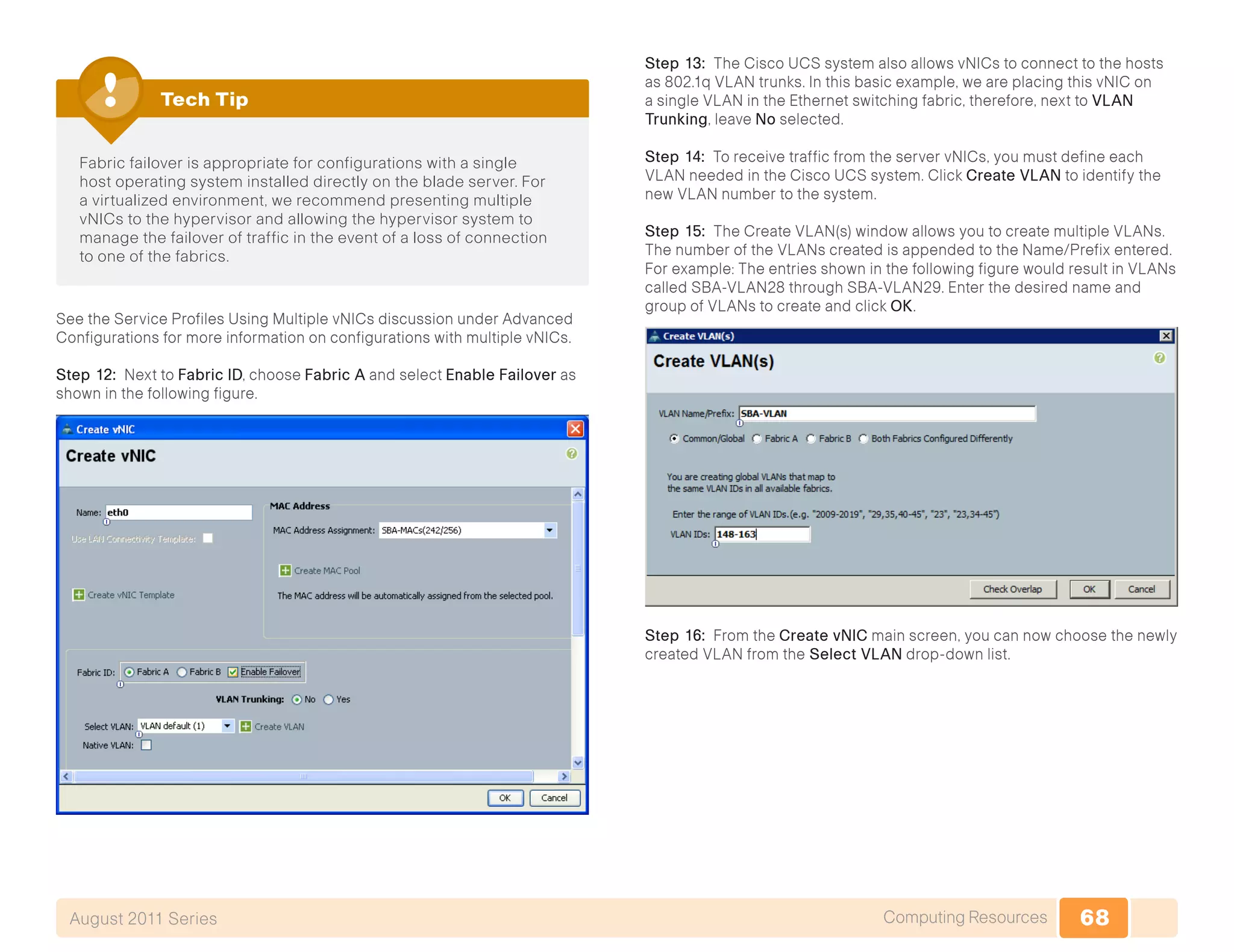68Computing ResourcesAugust 2011 Series
Fabric failover is appropriate for configurations with a single
host operating system installed directly on the blade server. For
a virtualized environment, we recommend presenting multiple
vNICs to the hypervisor and allowing the hypervisor system to
manage the failover of traffic in the event of a loss of connection
to one of the fabrics.
Tech Tip
See the Service Profiles Using Multiple vNICs discussion under Advanced
Configurations for more information on configurations with multiple vNICs.
Step 12: Next to Fabric ID, choose Fabric A and select Enable Failover as
shown in the following figure.
Step 13: The Cisco UCS system also allows vNICs to connect to the hosts
as 802.1q VLAN trunks. In this basic example, we are placing this vNIC on
a single VLAN in the Ethernet switching fabric, therefore, next to VLAN
Trunking, leave No selected.
Step 14: To receive traffic from the server vNICs, you must define each
VLAN needed in the Cisco UCS system. Click Create VLAN to identify the
new VLAN number to the system.
Step 15: The Create VLAN(s) window allows you to create multiple VLANs.
The number of the VLANs created is appended to the Name/Prefix entered.
For example: The entries shown in the following figure would result in VLANs
called SBA-VLAN28 through SBA-VLAN29. Enter the desired name and
group of VLANs to create and click OK.
Step 16: From the Create vNIC main screen, you can now choose the newly
created VLAN from the Select VLAN drop-down list.
 