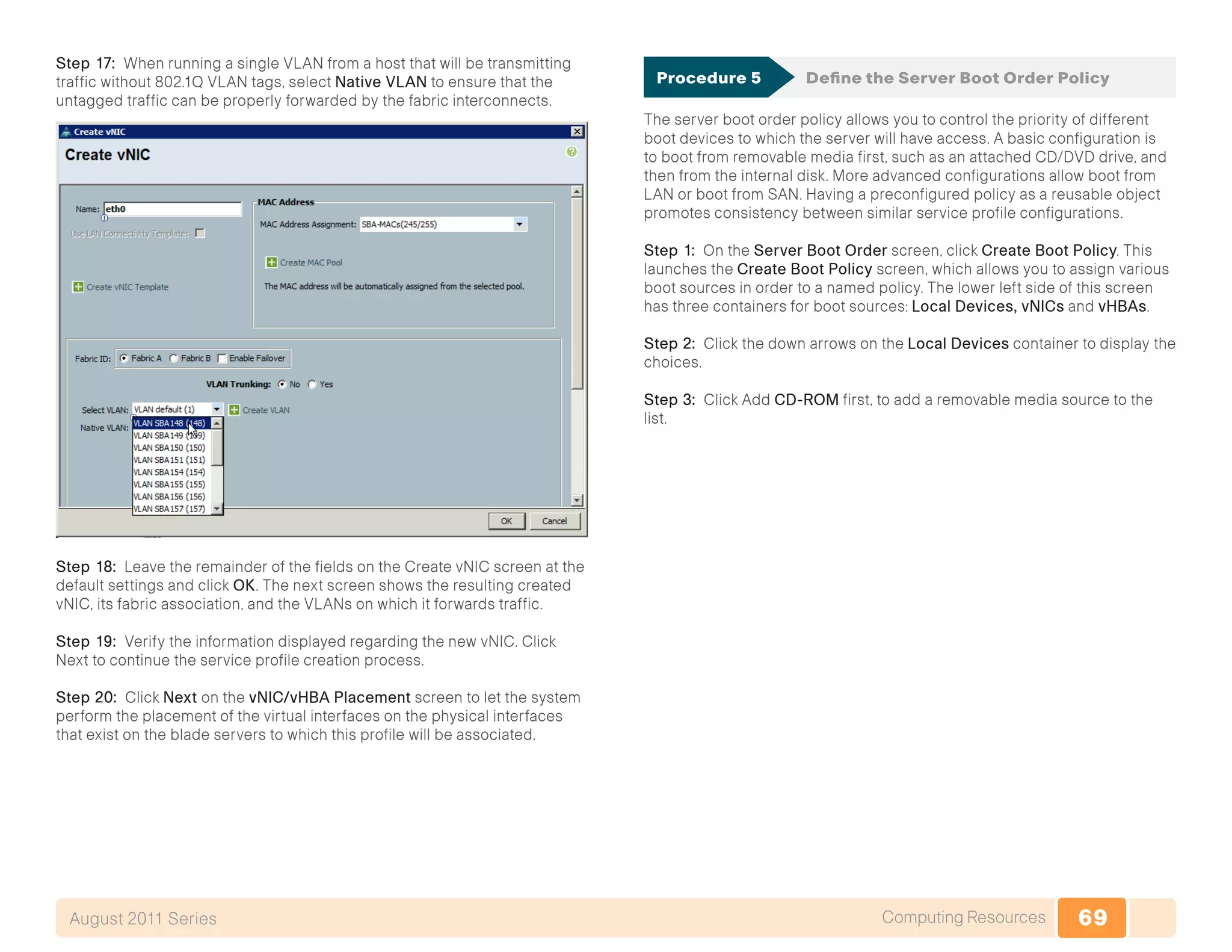 69Computing ResourcesAugust 2011 Series
Step 17: When running a single VLAN from a host that will be transmitting
traffic without 802.1Q VLAN tags, select Native VLAN to ensure that the
untagged traffic can be properly forwarded by the fabric interconnects.
Step 18: Leave the remainder of the fields on the Create vNIC screen at the
default settings and click OK. The next screen shows the resulting created
vNIC, its fabric association, and the VLANs on which it forwards traffic.
Step 19: Verify the information displayed regarding the new vNIC. Click
Next to continue the service profile creation process.
Step 20: Click Next on the vNIC/vHBA Placement screen to let the system
perform the placement of the virtual interfaces on the physical interfaces
that exist on the blade servers to which this profile will be associated.
Procedure 5	 Define the Server Boot Order Policy
The server boot order policy allows you to control the priority of different
boot devices to which the server will have access. A basic configuration is
to boot from removable media first, such as an attached CD/DVD drive, and
then from the internal disk. More advanced configurations allow boot from
LAN or boot from SAN. Having a preconfigured policy as a reusable object
promotes consistency between similar service profile configurations.
Step 1: On the Server Boot Order screen, click Create Boot Policy. This
launches the Create Boot Policy screen, which allows you to assign various
boot sources in order to a named policy. The lower left side of this screen
has three containers for boot sources: Local Devices, vNICs and vHBAs.
Step 2: Click the down arrows on the Local Devices container to display the
choices.
Step 3: Click Add CD-ROM first, to add a removable media source to the
list.
 