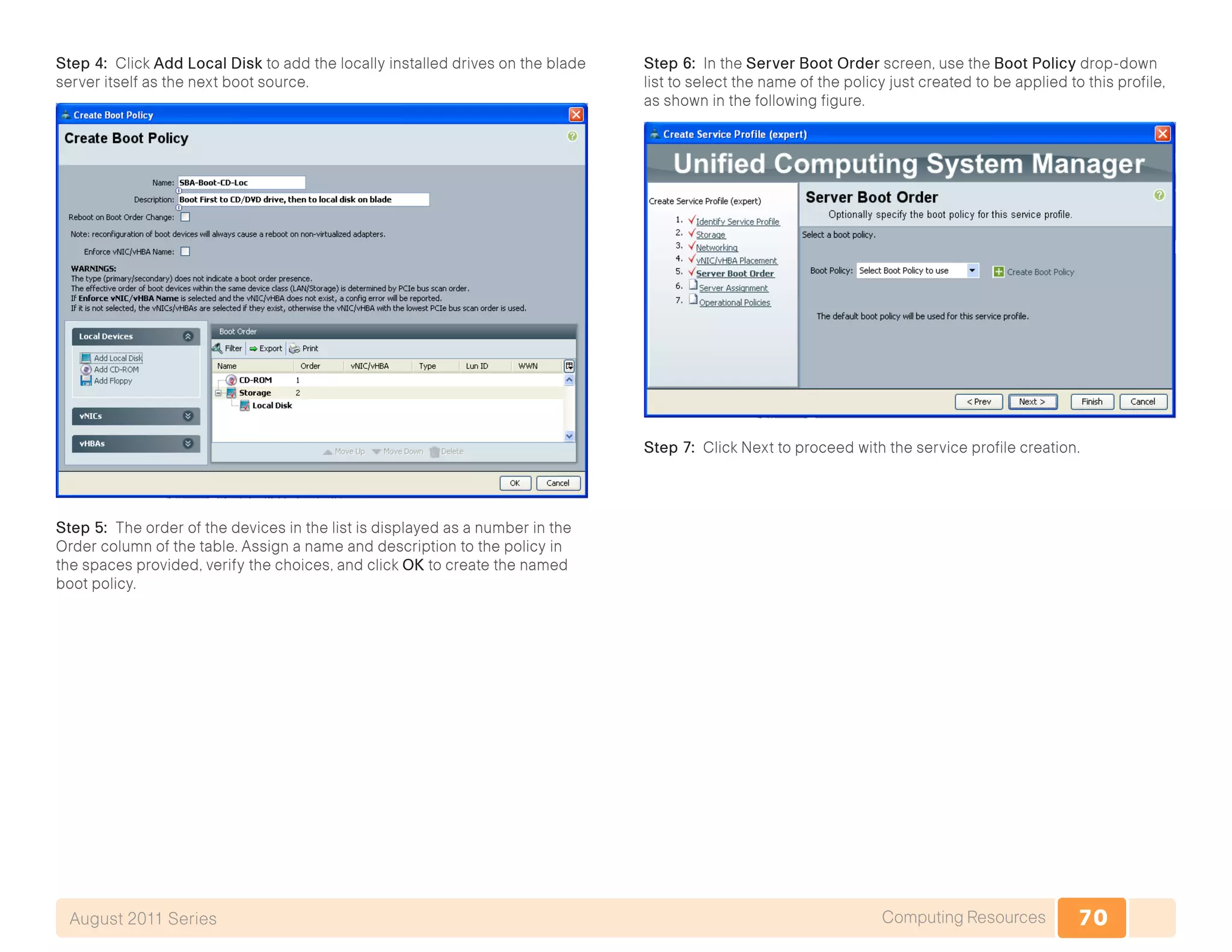 70Computing ResourcesAugust 2011 Series
Step 4: Click Add Local Disk to add the locally installed drives on the blade
server itself as the next boot source.
Step 5: The order of the devices in the list is displayed as a number in the
Order column of the table. Assign a name and description to the policy in
the spaces provided, verify the choices, and click OK to create the named
boot policy.
Step 6: In the Server Boot Order screen, use the Boot Policy drop-down
list to select the name of the policy just created to be applied to this profile,
as shown in the following figure.
Step 7: Click Next to proceed with the service profile creation.
 
