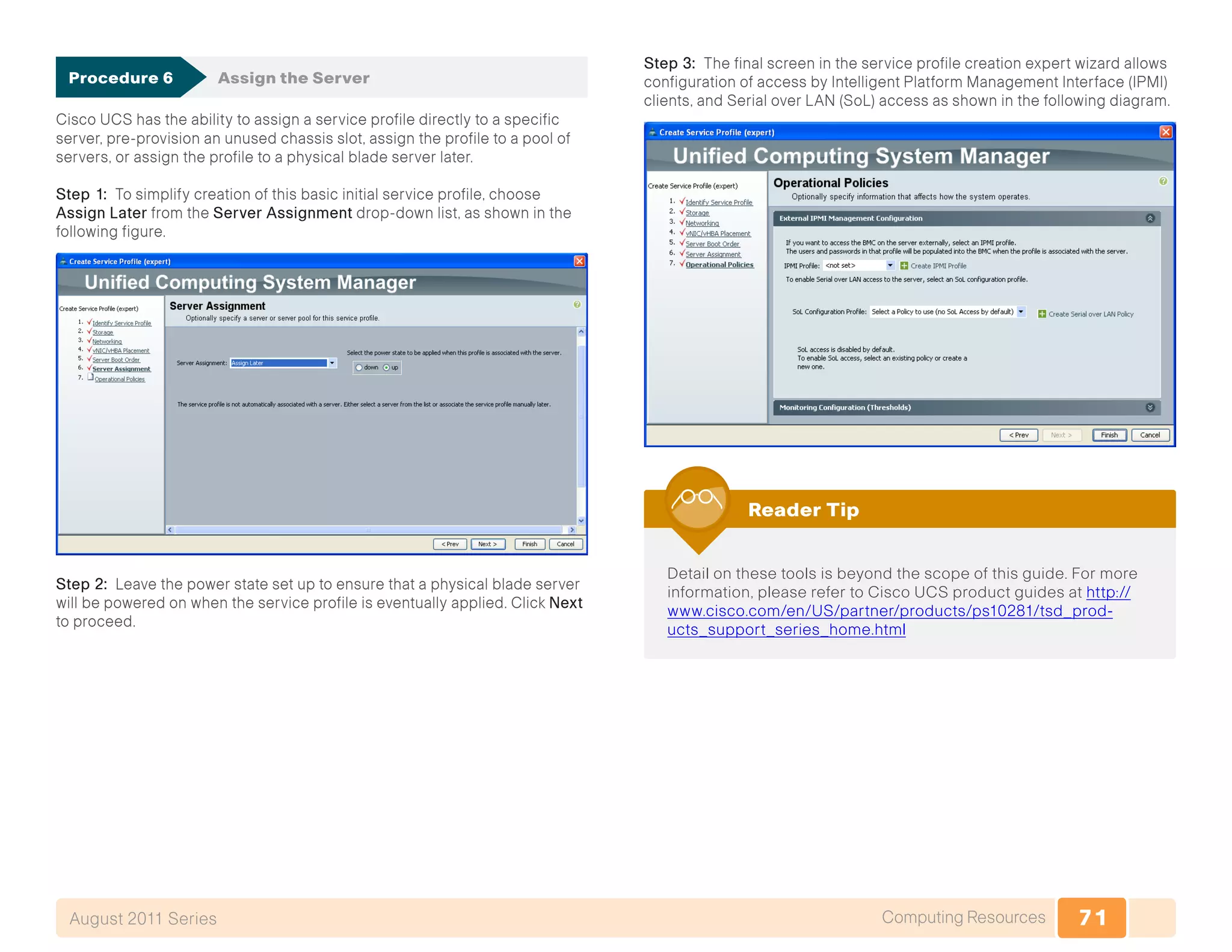 71Computing ResourcesAugust 2011 Series
Procedure 6	 Assign the Server
Cisco UCS has the ability to assign a service profile directly to a specific
server, pre-provision an unused chassis slot, assign the profile to a pool of
servers, or assign the profile to a physical blade server later.
Step 1: To simplify creation of this basic initial service profile, choose
Assign Later from the Server Assignment drop-down list, as shown in the
following figure.
Step 2: Leave the power state set up to ensure that a physical blade server
will be powered on when the service profile is eventually applied. Click Next
to proceed.
Step 3: The final screen in the service profile creation expert wizard allows
configuration of access by Intelligent Platform Management Interface (IPMI)
clients, and Serial over LAN (SoL) access as shown in the following diagram.
Detail on these tools is beyond the scope of this guide. For more
information, please refer to Cisco UCS product guides at http://
www.cisco.com/en/US/partner/products/ps10281/tsd_prod-
ucts_support_series_home.html
Reader Tip
 