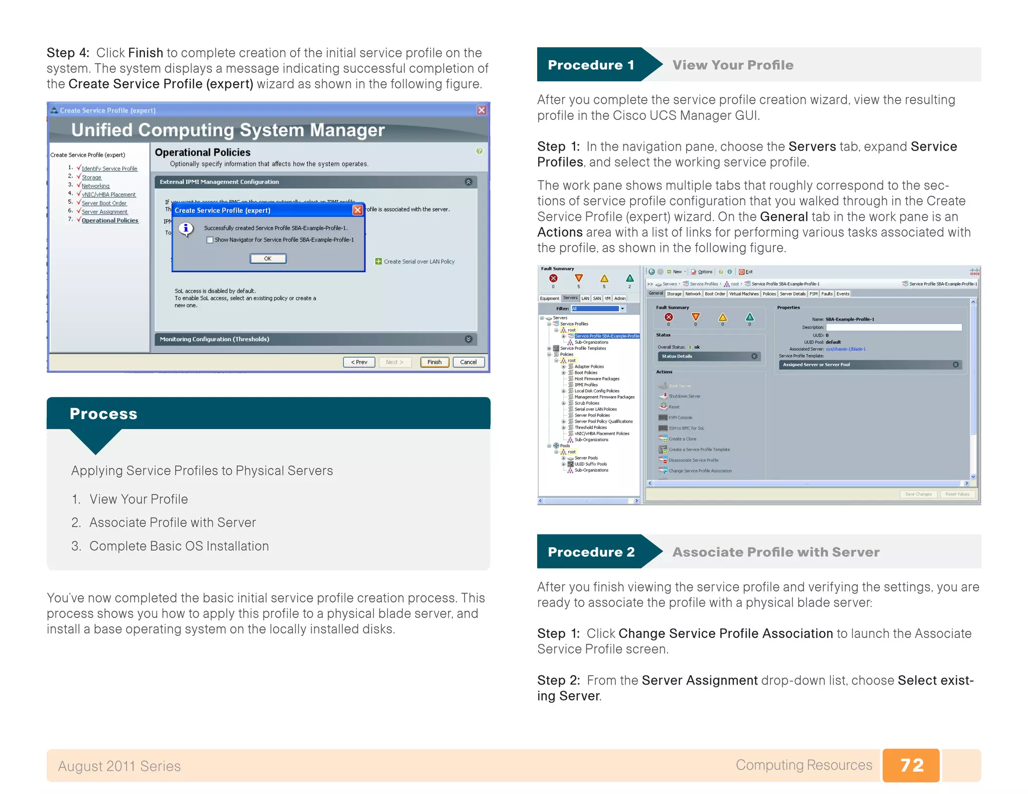 72Computing ResourcesAugust 2011 Series
Step 4: Click Finish to complete creation of the initial service profile on the
system. The system displays a message indicating successful completion of
the Create Service Profile (expert) wizard as shown in the following figure.
Applying Service Profiles to Physical Servers
1.	 View Your Profile
2.	 Associate Profile with Server
3.	 Complete Basic OS Installation
Process
You’ve now completed the basic initial service profile creation process. This
process shows you how to apply this profile to a physical blade server, and
install a base operating system on the locally installed disks.
Procedure 1	 View Your Profile
After you complete the service profile creation wizard, view the resulting
profile in the Cisco UCS Manager GUI.
Step 1: In the navigation pane, choose the Servers tab, expand Service
Profiles, and select the working service profile.
The work pane shows multiple tabs that roughly correspond to the sec-
tions of service profile configuration that you walked through in the Create
Service Profile (expert) wizard. On the General tab in the work pane is an
Actions area with a list of links for performing various tasks associated with
the profile, as shown in the following figure.
Procedure 2	 Associate Profile with Server
After you finish viewing the service profile and verifying the settings, you are
ready to associate the profile with a physical blade server:
Step 1: Click Change Service Profile Association to launch the Associate
Service Profile screen.
Step 2: From the Server Assignment drop-down list, choose Select exist-
ing Server.
 