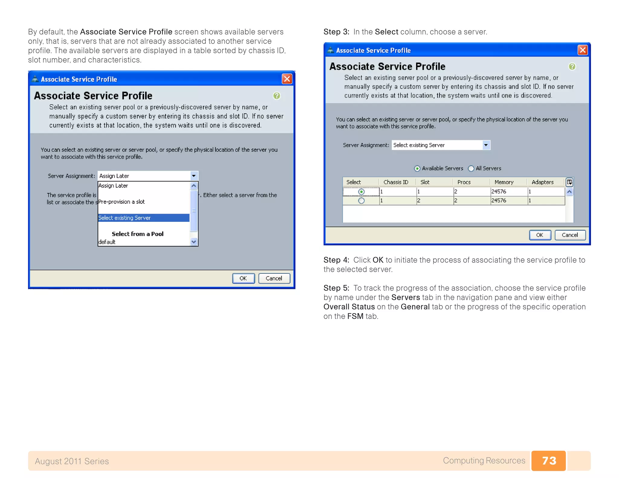 73Computing ResourcesAugust 2011 Series
By default, the Associate Service Profile screen shows available servers
only, that is, servers that are not already associated to another service
profile. The available servers are displayed in a table sorted by chassis ID,
slot number, and characteristics.
Step 3: In the Select column, choose a server.
Step 4: Click OK to initiate the process of associating the service profile to
the selected server.
Step 5: To track the progress of the association, choose the service profile
by name under the Servers tab in the navigation pane and view either
Overall Status on the General tab or the progress of the specific operation
on the FSM tab.
 
