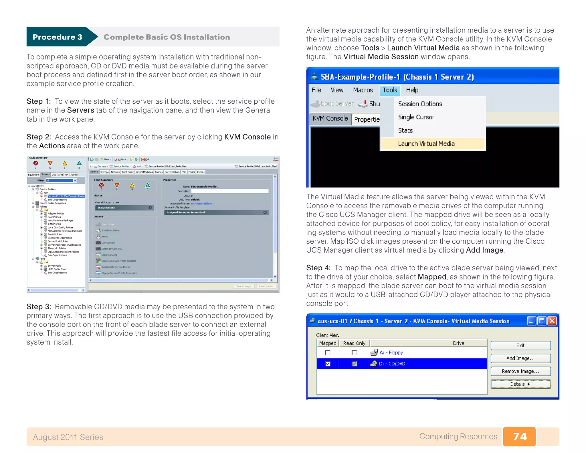 74Computing ResourcesAugust 2011 Series
Procedure 3	 Complete Basic OS Installation
To complete a simple operating system installation with traditional non-
scripted approach, CD or DVD media must be available during the server
boot process and defined first in the server boot order, as shown in our
example service profile creation.
Step 1: To view the state of the server as it boots, select the service profile
name in the Servers tab of the navigation pane, and then view the General
tab in the work pane.
Step 2: Access the KVM Console for the server by clicking KVM Console in
the Actions area of the work pane.
Step 3: Removable CD/DVD media may be presented to the system in two
primary ways. The first approach is to use the USB connection provided by
the console port on the front of each blade server to connect an external
drive. This approach will provide the fastest file access for initial operating
system install.
An alternate approach for presenting installation media to a server is to use
the virtual media capability of the KVM Console utility. In the KVM Console
window, choose Tools > Launch Virtual Media as shown in the following
figure. The Virtual Media Session window opens.
The Virtual Media feature allows the server being viewed within the KVM
Console to access the removable media drives of the computer running
the Cisco UCS Manager client. The mapped drive will be seen as a locally
attached device for purposes of boot policy, for easy installation of operat-
ing systems without needing to manually load media locally to the blade
server. Map ISO disk images present on the computer running the Cisco
UCS Manager client as virtual media by clicking Add Image.
Step 4: To map the local drive to the active blade server being viewed, next
to the drive of your choice, select Mapped, as shown in the following figure.
After it is mapped, the blade server can boot to the virtual media session
just as it would to a USB-attached CD/DVD player attached to the physical
console port.
 