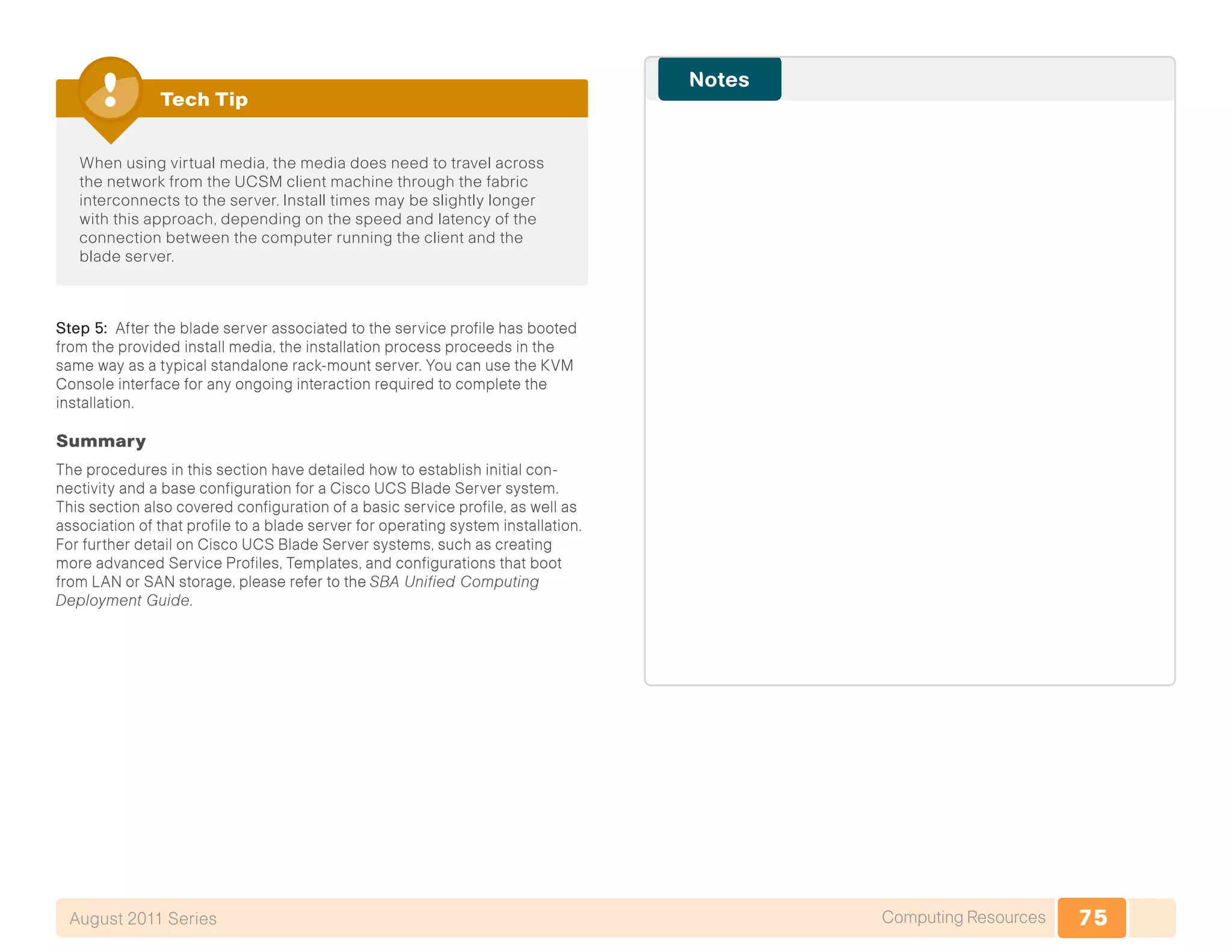 75Computing ResourcesAugust 2011 Series
When using virtual media, the media does need to travel across
the network from the UCSM client machine through the fabric
interconnects to the server. Install times may be slightly longer
with this approach, depending on the speed and latency of the
connection between the computer running the client and the
blade server.
Tech Tip
Step 5: After the blade server associated to the service profile has booted
from the provided install media, the installation process proceeds in the
same way as a typical standalone rack-mount server. You can use the KVM
Console interface for any ongoing interaction required to complete the
installation.
Summary
The procedures in this section have detailed how to establish initial con-
nectivity and a base configuration for a Cisco UCS Blade Server system.
This section also covered configuration of a basic service profile, as well as
association of that profile to a blade server for operating system installation.
For further detail on Cisco UCS Blade Server systems, such as creating
more advanced Service Profiles, Templates, and configurations that boot
from LAN or SAN storage, please refer to the SBA Unified Computing
Deployment Guide.
 