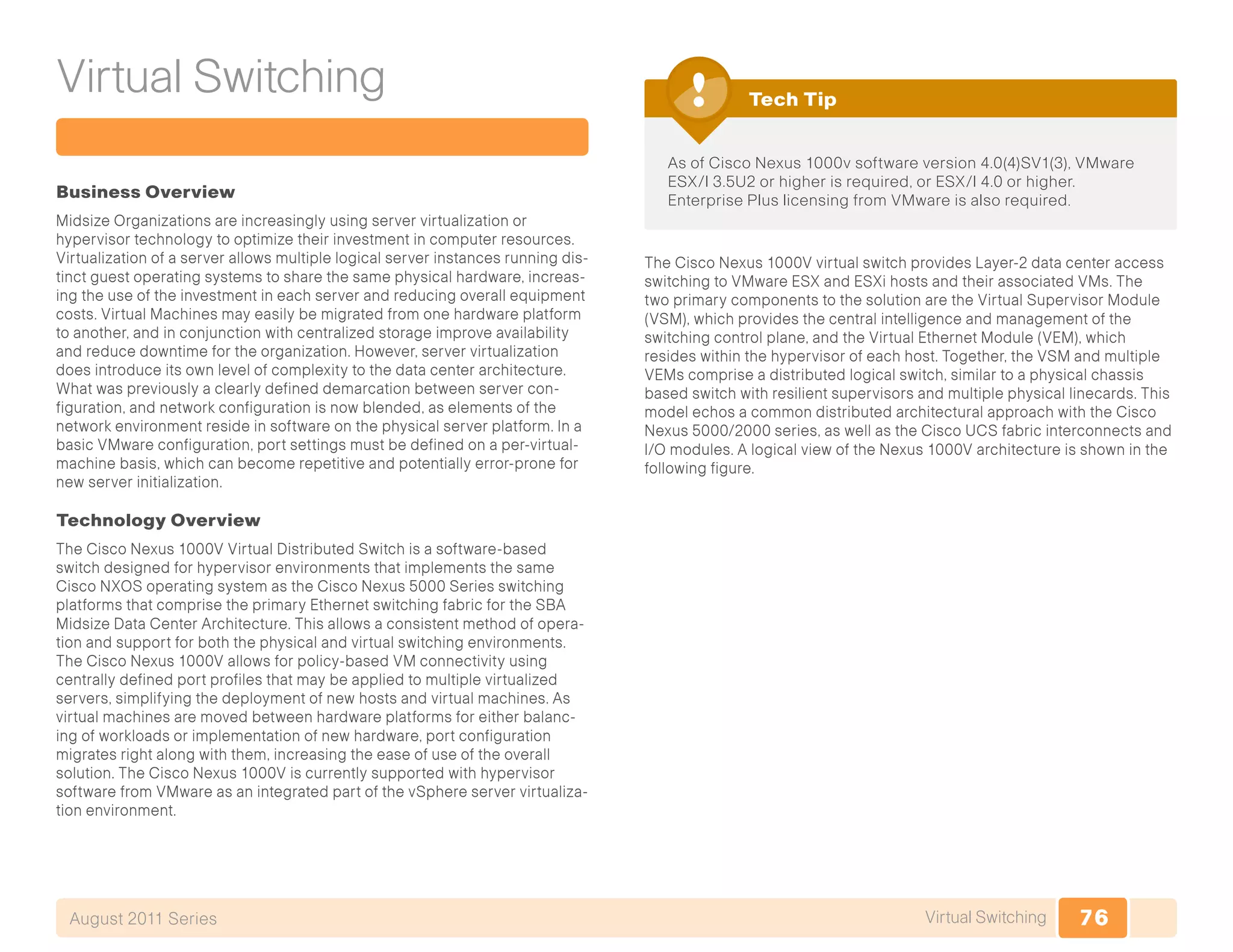 76Virtual SwitchingAugust 2011 Series
Virtual Switching
Business Overview
Midsize Organizations are increasingly using server virtualization or
hypervisor technology to optimize their investment in computer resources.
Virtualization of a server allows multiple logical server instances running dis-
tinct guest operating systems to share the same physical hardware, increas-
ing the use of the investment in each server and reducing overall equipment
costs. Virtual Machines may easily be migrated from one hardware platform
to another, and in conjunction with centralized storage improve availability
and reduce downtime for the organization. However, server virtualization
does introduce its own level of complexity to the data center architecture.
What was previously a clearly defined demarcation between server con-
figuration, and network configuration is now blended, as elements of the
network environment reside in software on the physical server platform. In a
basic VMware configuration, port settings must be defined on a per-virtual-
machine basis, which can become repetitive and potentially error-prone for
new server initialization.
Technology Overview
The Cisco Nexus 1000V Virtual Distributed Switch is a software-based
switch designed for hypervisor environments that implements the same
Cisco NXOS operating system as the Cisco Nexus 5000 Series switching
platforms that comprise the primary Ethernet switching fabric for the SBA
Midsize Data Center Architecture. This allows a consistent method of opera-
tion and support for both the physical and virtual switching environments.
The Cisco Nexus 1000V allows for policy-based VM connectivity using
centrally defined port profiles that may be applied to multiple virtualized
servers, simplifying the deployment of new hosts and virtual machines. As
virtual machines are moved between hardware platforms for either balanc-
ing of workloads or implementation of new hardware, port configuration
migrates right along with them, increasing the ease of use of the overall
solution. The Cisco Nexus 1000V is currently supported with hypervisor
software from VMware as an integrated part of the vSphere server virtualiza-
tion environment.
As of Cisco Nexus 1000v software version 4.0(4)SV1(3), VMware
ESX/I 3.5U2 or higher is required, or ESX/I 4.0 or higher.
Enterprise Plus licensing from VMware is also required.
Tech Tip
The Cisco Nexus 1000V virtual switch provides Layer-2 data center access
switching to VMware ESX and ESXi hosts and their associated VMs. The
two primary components to the solution are the Virtual Supervisor Module
(VSM), which provides the central intelligence and management of the
switching control plane, and the Virtual Ethernet Module (VEM), which
resides within the hypervisor of each host. Together, the VSM and multiple
VEMs comprise a distributed logical switch, similar to a physical chassis
based switch with resilient supervisors and multiple physical linecards. This
model echos a common distributed architectural approach with the Cisco
Nexus 5000/2000 series, as well as the Cisco UCS fabric interconnects and
I/O modules. A logical view of the Nexus 1000V architecture is shown in the
following figure.
 
