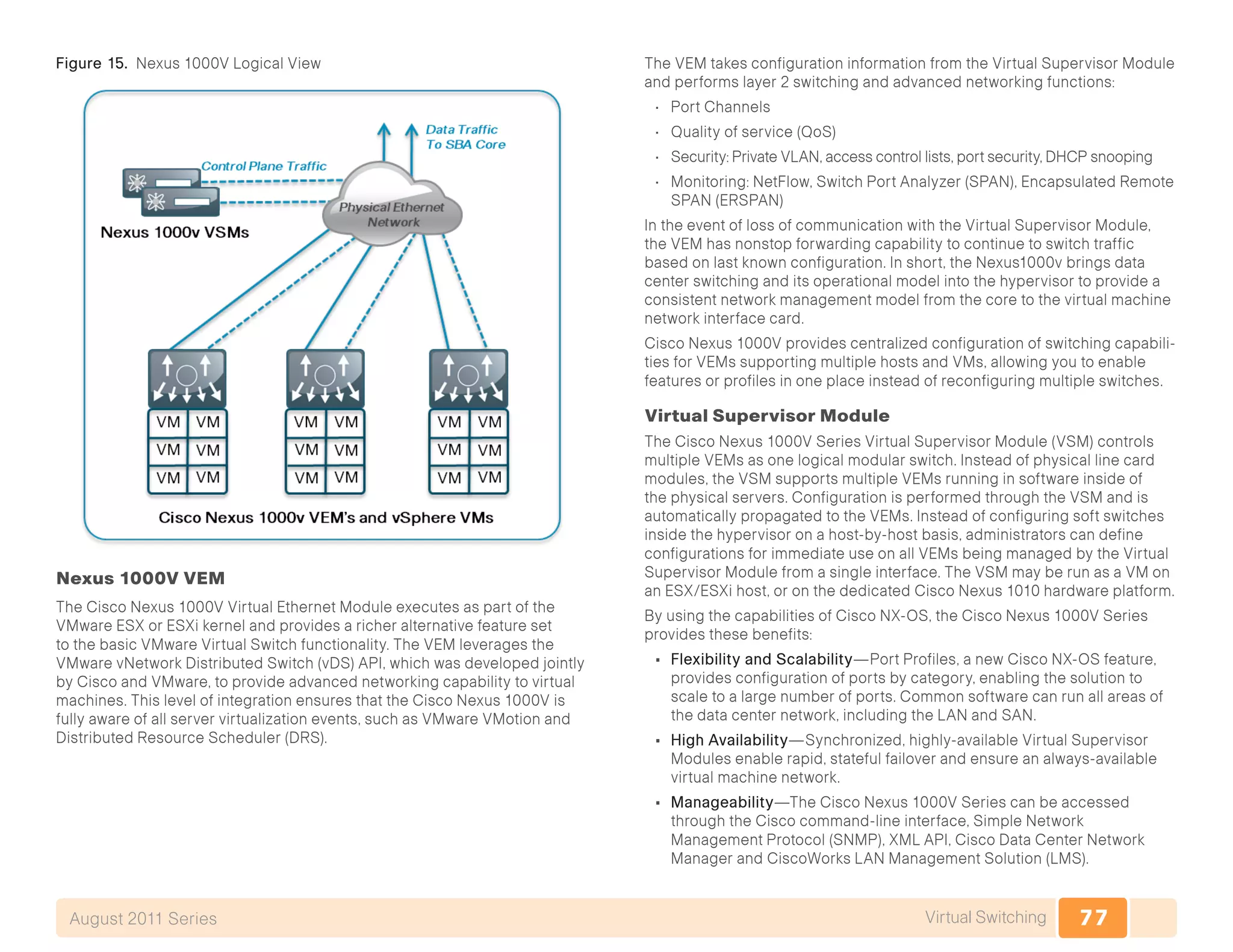 77Virtual SwitchingAugust 2011 Series
Figure 15. Nexus 1000V Logical View
Nexus 1000V VEM
The Cisco Nexus 1000V Virtual Ethernet Module executes as part of the
VMware ESX or ESXi kernel and provides a richer alternative feature set
to the basic VMware Virtual Switch functionality. The VEM leverages the
VMware vNetwork Distributed Switch (vDS) API, which was developed jointly
by Cisco and VMware, to provide advanced networking capability to virtual
machines. This level of integration ensures that the Cisco Nexus 1000V is
fully aware of all server virtualization events, such as VMware VMotion and
Distributed Resource Scheduler (DRS).
The VEM takes configuration information from the Virtual Supervisor Module
and performs layer 2 switching and advanced networking functions:
•	 Port Channels
•	 Quality of service (QoS)
•	 Security: Private VLAN, access control lists, port security, DHCP snooping
•	 Monitoring: NetFlow, Switch Port Analyzer (SPAN), Encapsulated Remote
SPAN (ERSPAN)
In the event of loss of communication with the Virtual Supervisor Module,
the VEM has nonstop forwarding capability to continue to switch traffic
based on last known configuration. In short, the Nexus1000v brings data
center switching and its operational model into the hypervisor to provide a
consistent network management model from the core to the virtual machine
network interface card.
Cisco Nexus 1000V provides centralized configuration of switching capabili-
ties for VEMs supporting multiple hosts and VMs, allowing you to enable
features or profiles in one place instead of reconfiguring multiple switches.
Virtual Supervisor Module
The Cisco Nexus 1000V Series Virtual Supervisor Module (VSM) controls
multiple VEMs as one logical modular switch. Instead of physical line card
modules, the VSM supports multiple VEMs running in software inside of
the physical servers. Configuration is performed through the VSM and is
automatically propagated to the VEMs. Instead of configuring soft switches
inside the hypervisor on a host-by-host basis, administrators can define
configurations for immediate use on all VEMs being managed by the Virtual
Supervisor Module from a single interface. The VSM may be run as a VM on
an ESX/ESXi host, or on the dedicated Cisco Nexus 1010 hardware platform.
By using the capabilities of Cisco NX-OS, the Cisco Nexus 1000V Series
provides these benefits:
•	 Flexibility and Scalability—Port Profiles, a new Cisco NX-OS feature,
provides configuration of ports by category, enabling the solution to
scale to a large number of ports. Common software can run all areas of
the data center network, including the LAN and SAN.
•	 High Availability—Synchronized, highly-available Virtual Supervisor
Modules enable rapid, stateful failover and ensure an always-available
virtual machine network.
•	 Manageability—The Cisco Nexus 1000V Series can be accessed
through the Cisco command-line interface, Simple Network
Management Protocol (SNMP), XML API, Cisco Data Center Network
Manager and CiscoWorks LAN Management Solution (LMS).
 