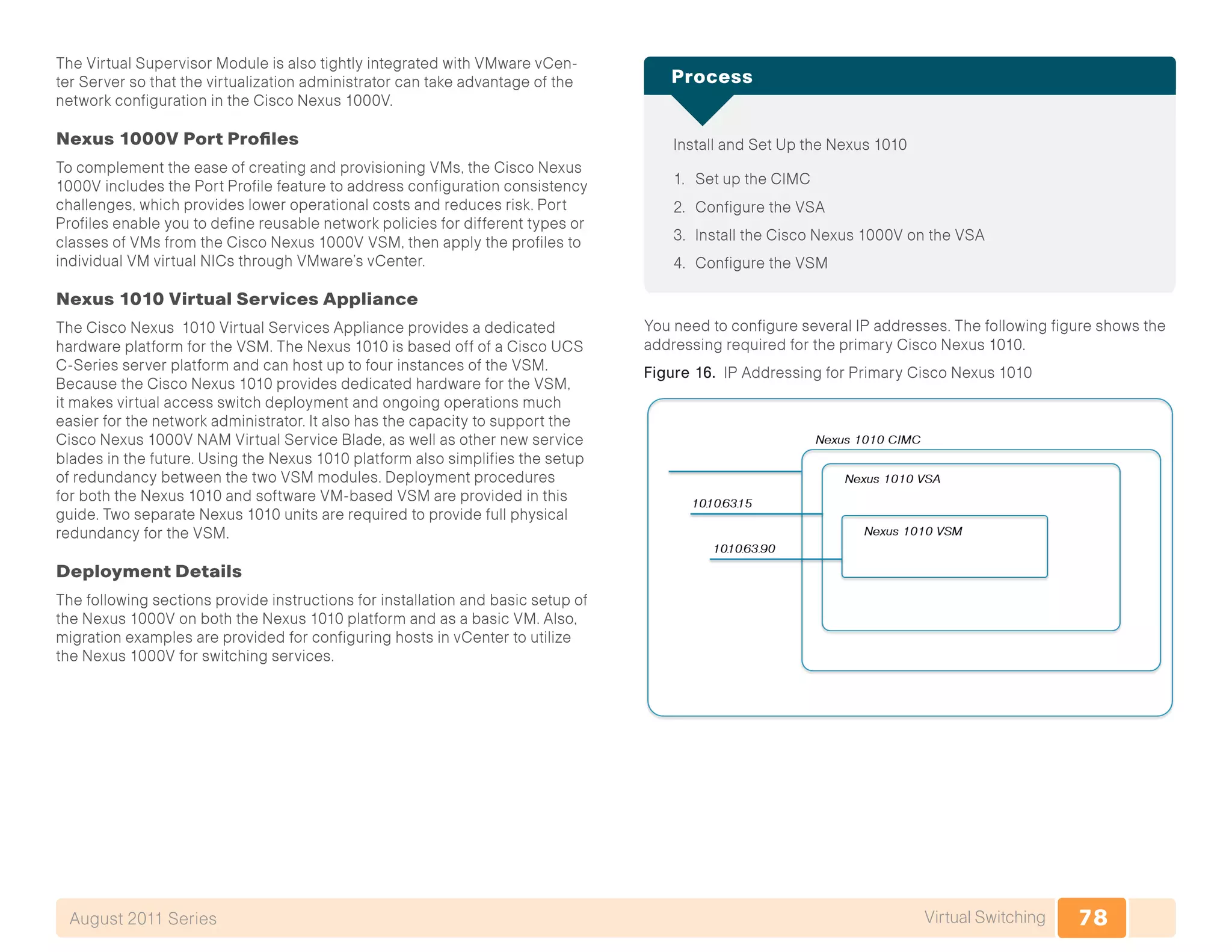 78Virtual SwitchingAugust 2011 Series
The Virtual Supervisor Module is also tightly integrated with VMware vCen-
ter Server so that the virtualization administrator can take advantage of the
network configuration in the Cisco Nexus 1000V.
Nexus 1000V Port Profiles
To complement the ease of creating and provisioning VMs, the Cisco Nexus
1000V includes the Port Profile feature to address configuration consistency
challenges, which provides lower operational costs and reduces risk. Port
Profiles enable you to define reusable network policies for different types or
classes of VMs from the Cisco Nexus 1000V VSM, then apply the profiles to
individual VM virtual NICs through VMware’s vCenter.
Nexus 1010 Virtual Services Appliance
The Cisco Nexus 1010 Virtual Services Appliance provides a dedicated
hardware platform for the VSM. The Nexus 1010 is based off of a Cisco UCS
C-Series server platform and can host up to four instances of the VSM.
Because the Cisco Nexus 1010 provides dedicated hardware for the VSM,
it makes virtual access switch deployment and ongoing operations much
easier for the network administrator. It also has the capacity to support the
Cisco Nexus 1000V NAM Virtual Service Blade, as well as other new service
blades in the future. Using the Nexus 1010 platform also simplifies the setup
of redundancy between the two VSM modules. Deployment procedures
for both the Nexus 1010 and software VM-based VSM are provided in this
guide. Two separate Nexus 1010 units are required to provide full physical
redundancy for the VSM.
Deployment Details
The following sections provide instructions for installation and basic setup of
the Nexus 1000V on both the Nexus 1010 platform and as a basic VM. Also,
migration examples are provided for configuring hosts in vCenter to utilize
the Nexus 1000V for switching services.
Install and Set Up the Nexus 1010
1.	 Set up the CIMC
2.	 Configure the VSA
3.	 Install the Cisco Nexus 1000V on the VSA
4.	 Configure the VSM
Process
You need to configure several IP addresses. The following figure shows the
addressing required for the primary Cisco Nexus 1010.
Figure 16. IP Addressing for Primary Cisco Nexus 1010
 