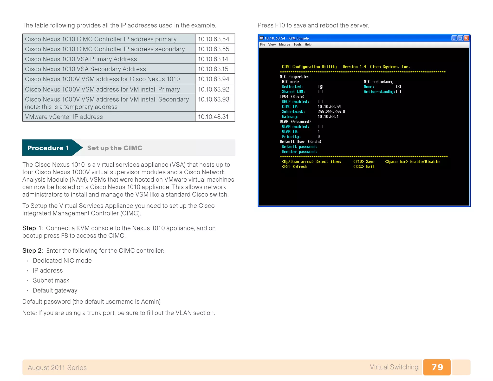 79Virtual SwitchingAugust 2011 Series
The table following provides all the IP addresses used in the example.
Cisco Nexus 1010 CIMC Controller IP address primary 10.10.63.54
Cisco Nexus 1010 CIMC Controller IP address secondary 10.10.63.55
Cisco Nexus 1010 VSA Primary Address 10.10.63.14
Cisco Nexus 1010 VSA Secondary Address 10.10.63.15
Cisco Nexus 1000V VSM address for Cisco Nexus 1010 10.10.63.94
Cisco Nexus 1000V VSM address for VM install Primary 10.10.63.92
Cisco Nexus 1000V VSM address for VM install Secondary
(note: this is a temporary address
10.10.63.93
VMware vCenter IP address 10.10.48.31
Procedure 1	 Set up the CIMC
The Cisco Nexus 1010 is a virtual services appliance (VSA) that hosts up to
four Cisco Nexus 1000V virtual supervisor modules and a Cisco Network
Analysis Module (NAM). VSMs that were hosted on VMware virtual machines
can now be hosted on a Cisco Nexus 1010 appliance. This allows network
administrators to install and manage the VSM like a standard Cisco switch.
To Setup the Virtual Services Appliance you need to set up the Cisco
Integrated Management Controller (CIMC).
Step 1: Connect a KVM console to the Nexus 1010 appliance, and on
bootup press F8 to access the CIMC.
Step 2: Enter the following for the CIMC controller:
•	 Dedicated NIC mode
•	 IP address
•	 Subnet mask
•	 Default gateway	
Default password (the default username is Admin)
Note: If you are using a trunk port, be sure to fill out the VLAN section.
Press F10 to save and reboot the server.
 