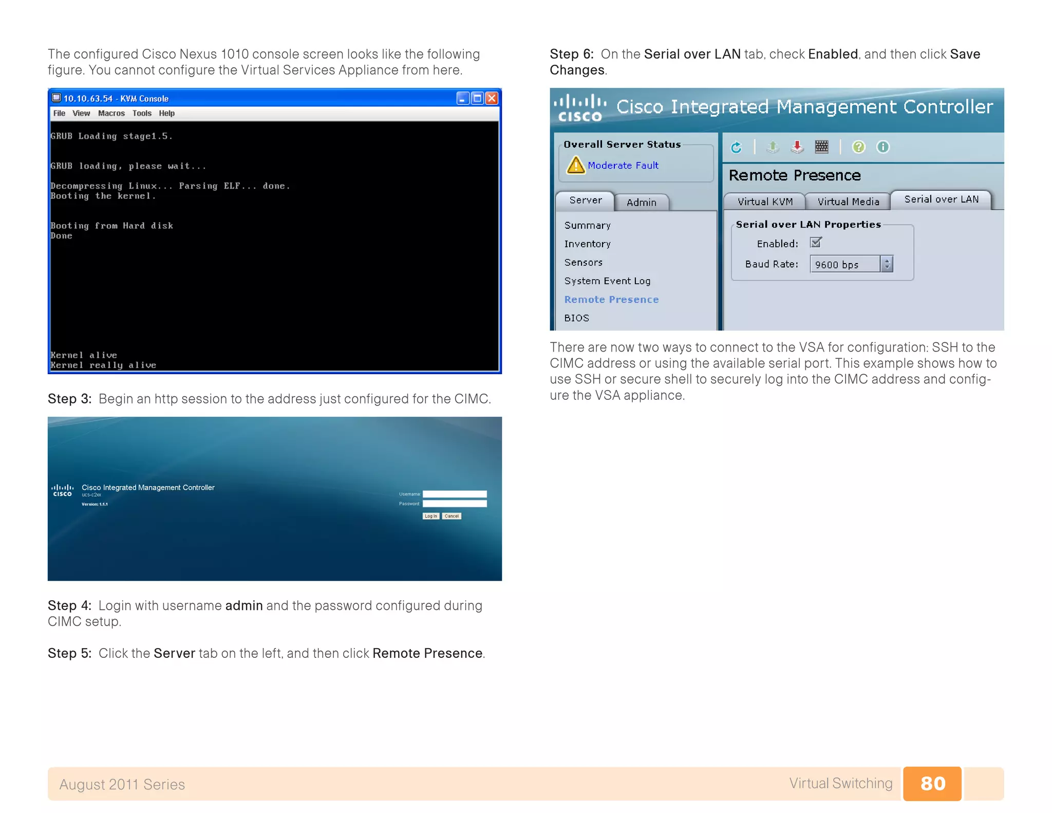 80Virtual SwitchingAugust 2011 Series
The configured Cisco Nexus 1010 console screen looks like the following
figure. You cannot configure the Virtual Services Appliance from here.
Step 3: Begin an http session to the address just configured for the CIMC.
Step 4: Login with username admin and the password configured during
CIMC setup.
Step 5: Click the Server tab on the left, and then click Remote Presence.
Step 6: On the Serial over LAN tab, check Enabled, and then click Save
Changes.
There are now two ways to connect to the VSA for configuration: SSH to the
CIMC address or using the available serial port. This example shows how to
use SSH or secure shell to securely log into the CIMC address and config-
ure the VSA appliance.
 