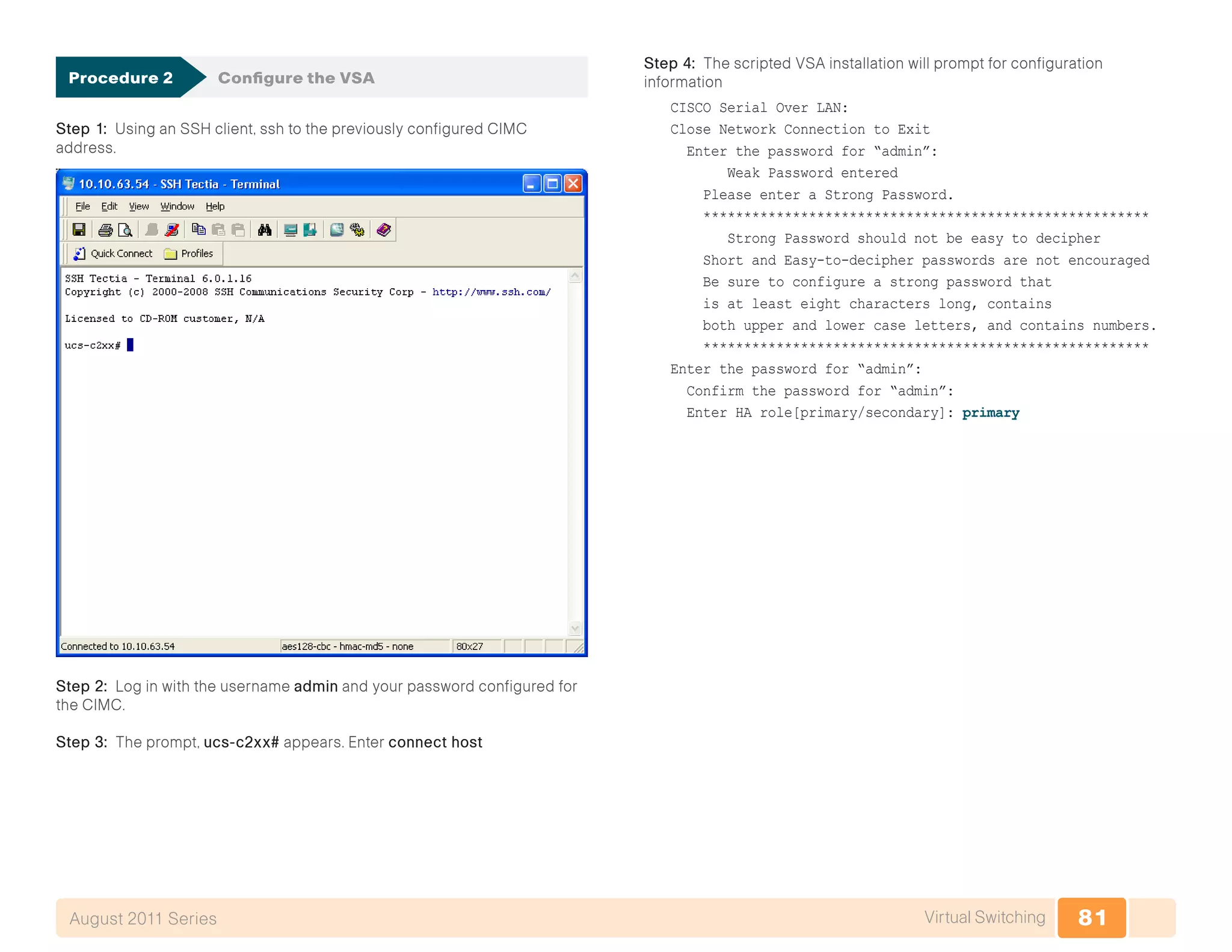 81Virtual SwitchingAugust 2011 Series
Procedure 2	 Configure the VSA
Step 1: Using an SSH client, ssh to the previously configured CIMC
address.
Step 2: Log in with the username admin and your password configured for
the CIMC.
Step 3: The prompt, ucs-c2xx# appears. Enter connect host
Step 4: The scripted VSA installation will prompt for configuration
information
CISCO Serial Over LAN:
Close Network Connection to Exit
Enter the password for “admin”:
Weak Password entered
Please enter a Strong Password.
*******************************************************
Strong Password should not be easy to decipher
Short and Easy-to-decipher passwords are not encouraged
Be sure to configure a strong password that
is at least eight characters long, contains
both upper and lower case letters, and contains numbers.
*******************************************************
Enter the password for “admin”:
Confirm the password for “admin”:
Enter HA role[primary/secondary]: primary
 
