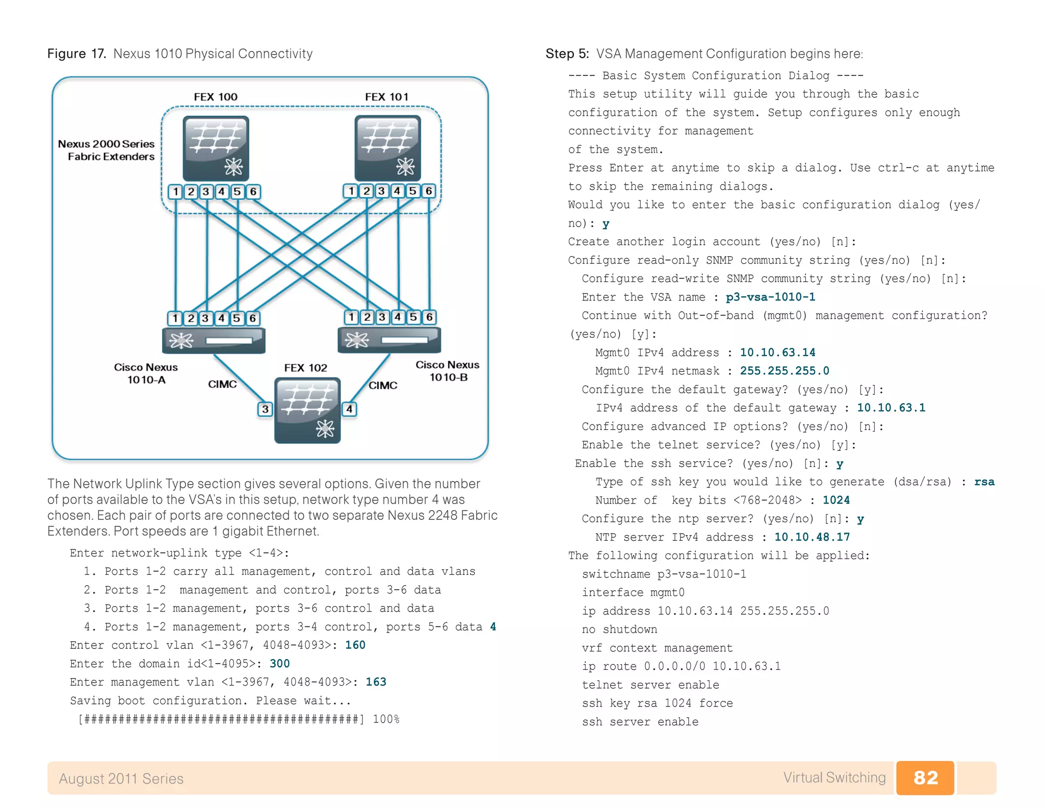 82Virtual SwitchingAugust 2011 Series
Figure 17. Nexus 1010 Physical Connectivity
The Network Uplink Type section gives several options. Given the number
of ports available to the VSA’s in this setup, network type number 4 was
chosen. Each pair of ports are connected to two separate Nexus 2248 Fabric
Extenders. Port speeds are 1 gigabit Ethernet.
Enter network-uplink type <1-4>:
1. Ports 1-2 carry all management, control and data vlans
2. Ports 1-2 management and control, ports 3-6 data
3. Ports 1-2 management, ports 3-6 control and data
4. Ports 1-2 management, ports 3-4 control, ports 5-6 data 4
Enter control vlan <1-3967, 4048-4093>: 160
Enter the domain id<1-4095>: 300
Enter management vlan <1-3967, 4048-4093>: 163
Saving boot configuration. Please wait...
[########################################] 100%
Step 5: VSA Management Configuration begins here:
---- Basic System Configuration Dialog ----
This setup utility will guide you through the basic
configuration of the system. Setup configures only enough
connectivity for management
of the system.
Press Enter at anytime to skip a dialog. Use ctrl-c at anytime
to skip the remaining dialogs.
Would you like to enter the basic configuration dialog (yes/
no): y
Create another login account (yes/no) [n]:
Configure read-only SNMP community string (yes/no) [n]:
Configure read-write SNMP community string (yes/no) [n]:
Enter the VSA name : p3-vsa-1010-1
Continue with Out-of-band (mgmt0) management configuration?
(yes/no) [y]:
Mgmt0 IPv4 address : 10.10.63.14
Mgmt0 IPv4 netmask : 255.255.255.0
Configure the default gateway? (yes/no) [y]:
IPv4 address of the default gateway : 10.10.63.1
Configure advanced IP options? (yes/no) [n]:
Enable the telnet service? (yes/no) [y]:
Enable the ssh service? (yes/no) [n]: y
Type of ssh key you would like to generate (dsa/rsa) : rsa
Number of key bits <768-2048> : 1024
Configure the ntp server? (yes/no) [n]: y
NTP server IPv4 address : 10.10.48.17
The following configuration will be applied:
switchname p3-vsa-1010-1
interface mgmt0
ip address 10.10.63.14 255.255.255.0
no shutdown
vrf context management
ip route 0.0.0.0/0 10.10.63.1
telnet server enable
ssh key rsa 1024 force
ssh server enable
 