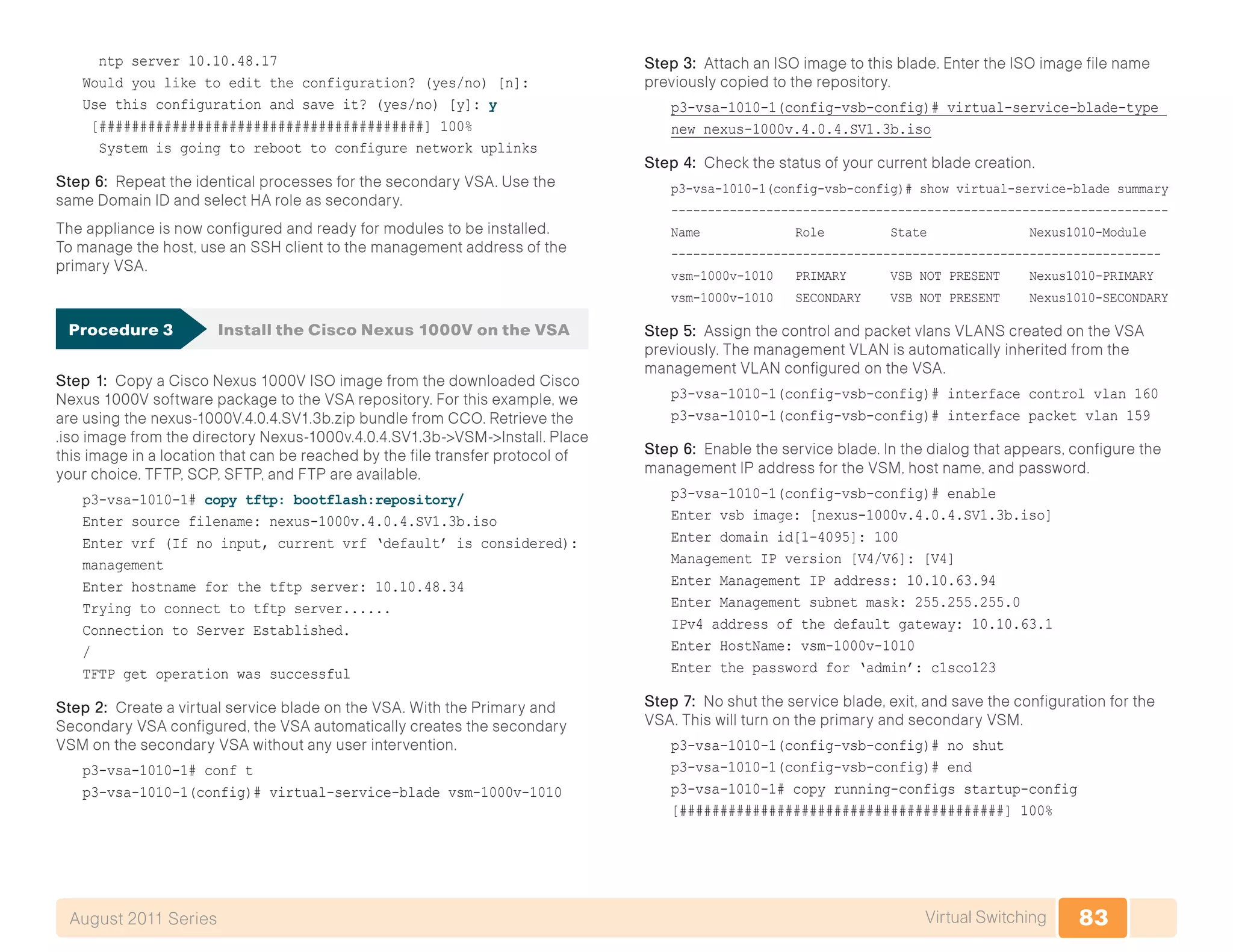 83Virtual SwitchingAugust 2011 Series
ntp server 10.10.48.17
Would you like to edit the configuration? (yes/no) [n]:
Use this configuration and save it? (yes/no) [y]: y
[########################################] 100%
System is going to reboot to configure network uplinks
Step 6: Repeat the identical processes for the secondary VSA. Use the
same Domain ID and select HA role as secondary.
The appliance is now configured and ready for modules to be installed.
To manage the host, use an SSH client to the management address of the
primary VSA.
Procedure 3	 Install the Cisco Nexus 1000V on the VSA
Step 1: Copy a Cisco Nexus 1000V ISO image from the downloaded Cisco
Nexus 1000V software package to the VSA repository. For this example, we
are using the nexus-1000V.4.0.4.SV1.3b.zip bundle from CCO. Retrieve the
.iso image from the directory Nexus-1000v.4.0.4.SV1.3b->VSM->Install. Place
this image in a location that can be reached by the file transfer protocol of
your choice. TFTP, SCP, SFTP, and FTP are available.
p3-vsa-1010-1# copy tftp: bootflash:repository/
Enter source filename: nexus-1000v.4.0.4.SV1.3b.iso
Enter vrf (If no input, current vrf ‘default’ is considered):
management
Enter hostname for the tftp server: 10.10.48.34
Trying to connect to tftp server......
Connection to Server Established.
/
TFTP get operation was successful
Step 2: Create a virtual service blade on the VSA. With the Primary and
Secondary VSA configured, the VSA automatically creates the secondary
VSM on the secondary VSA without any user intervention.
p3-vsa-1010-1# conf t
p3-vsa-1010-1(config)# virtual-service-blade vsm-1000v-1010
Step 3: Attach an ISO image to this blade. Enter the ISO image file name
previously copied to the repository.
p3-vsa-1010-1(config-vsb-config)# virtual-service-blade-type
new nexus-1000v.4.0.4.SV1.3b.iso
Step 4: Check the status of your current blade creation.
p3-vsa-1010-1(config-vsb-config)# show virtual-service-blade summary
--------------------------------------------------------------------
Name Role State Nexus1010-Module
-------------------------------------------------------------------
vsm-1000v-1010 PRIMARY VSB NOT PRESENT Nexus1010-PRIMARY
vsm-1000v-1010 SECONDARY VSB NOT PRESENT Nexus1010-SECONDARY
Step 5: Assign the control and packet vlans VLANS created on the VSA
previously. The management VLAN is automatically inherited from the
management VLAN configured on the VSA.
p3-vsa-1010-1(config-vsb-config)# interface control vlan 160
p3-vsa-1010-1(config-vsb-config)# interface packet vlan 159
Step 6: Enable the service blade. In the dialog that appears, configure the
management IP address for the VSM, host name, and password.
p3-vsa-1010-1(config-vsb-config)# enable
Enter vsb image: [nexus-1000v.4.0.4.SV1.3b.iso]
Enter domain id[1-4095]: 100
Management IP version [V4/V6]: [V4]
Enter Management IP address: 10.10.63.94
Enter Management subnet mask: 255.255.255.0
IPv4 address of the default gateway: 10.10.63.1
Enter HostName: vsm-1000v-1010
Enter the password for ‘admin’: c1sco123
Step 7: No shut the service blade, exit, and save the configuration for the
VSA. This will turn on the primary and secondary VSM.
p3-vsa-1010-1(config-vsb-config)# no shut
p3-vsa-1010-1(config-vsb-config)# end
p3-vsa-1010-1# copy running-configs startup-config
[########################################] 100%
 
