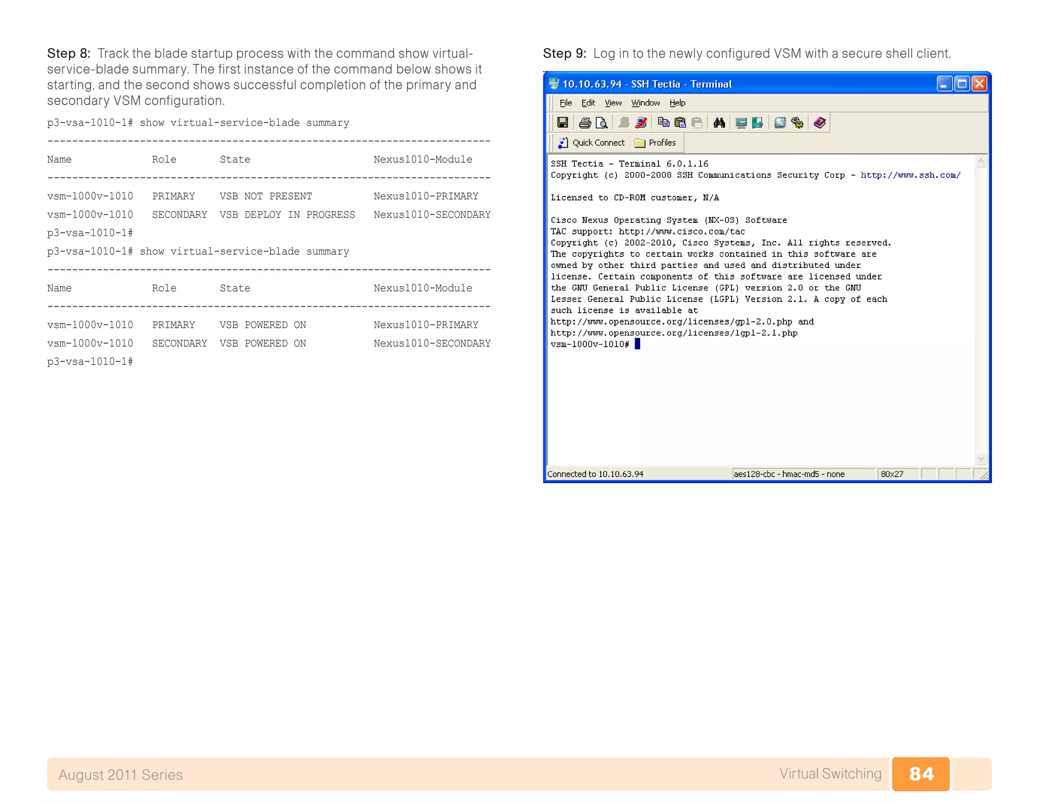 84Virtual SwitchingAugust 2011 Series
Step 8: Track the blade startup process with the command show virtual-
service-blade summary. The first instance of the command below shows it
starting, and the second shows successful completion of the primary and
secondary VSM configuration.
p3-vsa-1010-1# show virtual-service-blade summary
------------------------------------------------------------------------
Name Role State Nexus1010-Module
------------------------------------------------------------------------
vsm-1000v-1010 PRIMARY VSB NOT PRESENT Nexus1010-PRIMARY
vsm-1000v-1010 SECONDARY VSB DEPLOY IN PROGRESS Nexus1010-SECONDARY
p3-vsa-1010-1#
p3-vsa-1010-1# show virtual-service-blade summary
------------------------------------------------------------------------
Name Role State Nexus1010-Module
------------------------------------------------------------------------
vsm-1000v-1010 PRIMARY VSB POWERED ON Nexus1010-PRIMARY
vsm-1000v-1010 SECONDARY VSB POWERED ON Nexus1010-SECONDARY
p3-vsa-1010-1#
Step 9: Log in to the newly configured VSM with a secure shell client.
 